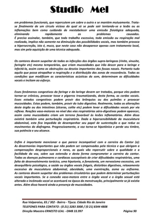 Studio Mel
Rua Valparaíso, 83 / 302 - Bairro - Tijuca. Cidade Rio de Janeiro
TELEFONES PARA CONTATO : (0 21) 3283 3000 / (0 21) 8344 4808
Direção Maestro ERNESTO LEAL - OMB 33.997 Página 90
em problemas funcionais, que repercutem um sobre o outro e se mantém mutuamente. Trata-
se finalmente de um círculo vicioso do qual só se pode sair tentando-se a lesão ou as
inflamações bem como cuidando de reestabelecer uma emissão fisiológica adequada,
eliminando rapidamente os problemas causados.
É preciso assinalar, também, que todo trabalho excessivo, toda emissão ou respiração mal
realizada, implica não somente na diminuição das possibilidades vocais, mas também provoca
a hipersecreção, isto é, muco, que neste caso não desaparece apenas com tratamento local,
mas sim pela aquisição de uma técnica adequada.
Os cantores devem suspeitar de todas as infecções dos órgãos supra-laríngeos (rinite, sinusite,
faringite etc) mesmo temporárias, que criam mucosidades que irão descer para a laringe e
infectá-la, assim como as obstruções ou desvios importantes das fossas nasais. Portanto tudo
aquilo que possa atrapalhar a respiração e a distribuição das zonas de ressonância. Todas as
condições que modificam as características acústicas do som, determinam as dificuldades
vocais e incitam ao esforço.
Esses fenômenos congestivos da faringe e da laringe devem ser tratados, porque eles podem
tornar-se crônicos, provocar tosse e pigarros traumatizando, desta forma, as cordas vocais.
Esses estados congestivos podem provir dos brônquios ou dos pulmões e provocar
mucosidades. Estas podem, também, provir do tubo digestivo. Realmente, todas as alterações
deste órgão ou dos intestinos (úlceras, colite etc) podem levar a dificuldades vocais por via
reflexa. Reações vaso-motoras no nível das vias respiratórias aéro-digestivas podem aparecer,
assim como mucosidades criam um terreno favorável às lesões inflamatórias. Além disso
existirá também uma perturbação respiratória. Dada a hipersensibilidade da musculatura
abdominal, esta fica impedida de desempenhar seu papel de sustentação o que reduz os
movimentos do diafragma. Progressivamente, a voz torna-se hipotônica e perde seu timbre,
sua potência e seu alcance.
Enfim é importante mencionar o que parece incompatível com a carreira do Cantor (a):
As desarmonias importantes que não podem ser compensadas pela técnica e que obrigam a
compensações desproporcionais e raras, as quais vão repercutir sobre a qualidade e a
facilidade da voz, sobre sua extensão e desta forma comprometer a carreira do cantor.
Todas as doenças pulmonares e cardíacas susceptíveis de criar dificuldades respiratórias, uma
falta de desenvolvimento torácico, uma hipotonia, a fonastenia, um nervosismo excessivo, um
desequilíbrio psicológico, a saúde ou órgãos vocais frágeis, distúrbios digestivos, relaxamento
excessivo da musculatura abdominal, obesidade, uma eventração, asma ou enfisema.
As cantoras devem suspeitar dos problemas circulatórios que podem determinar perturbações
vocais importantes. Se a conexão vaso-motora entre o órgão vocal e o órgão sexual está
alterada o incômodo vocal se acentuará na época da menstruação, principalmente se já existia
antes. Além disso haverá ainda a presença de mucosidades.
 