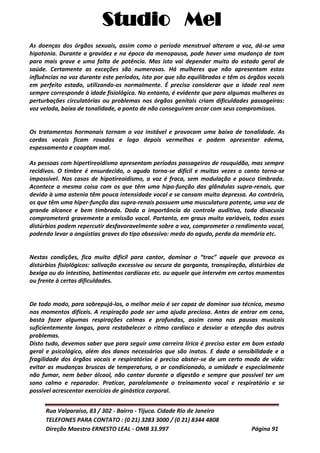Studio Mel
Rua Valparaíso, 83 / 302 - Bairro - Tijuca. Cidade Rio de Janeiro
TELEFONES PARA CONTATO : (0 21) 3283 3000 / (0 21) 8344 4808
Direção Maestro ERNESTO LEAL - OMB 33.997 Página 91
As doenças dos órgãos sexuais, assim como o período menstrual alteram a voz, dá-se uma
hipotonia. Durante a gravidez e na época da menopausa, pode haver uma mudança de tom
para mais grave e uma falta de potência. Mas isto vai depender muito do estado geral de
saúde. Certamente as exceções são numerosas. Há mulheres que não apresentam estas
influências na voz durante este períodos, isto por que são equilibradas e têm os órgãos vocais
em perfeito estado, utilizando-os normalmente. É preciso considerar que a idade real nem
sempre corresponde à idade fisiológica. No entanto, é evidente que para algumas mulheres as
perturbações circulatórias ou problemas nos órgãos genitais criam dificuldades passageiras:
voz velada, baixa de tonalidade, a ponto de não conseguirem arcar com seus compromissos.
Os tratamentos hormonais tornam a voz instável e provocam uma baixa de tonalidade. As
cordas vocais ficam rosadas e logo depois vermelhas e podem apresentar edema,
espessamento e coaptam mal.
As pessoas com hipertireoidismo apresentam períodos passageiros de rouquidão, mas sempre
recidivos. O timbre é ensurdecido, o agudo torna-se difícil e muitas vezes o canto torna-se
impossível. Nos casos de hipotireoidismo, a voz é fraca, sem modulação e pouco timbrada.
Acontece a mesma coisa com os que têm uma hipo-função das glândulas supra-renais, que
devido à uma astenia têm pouca intensidade vocal e se cansam muito depressa. Ao contrário,
os que têm uma hiper-função das supra-renais possuem uma musculatura potente, uma voz de
grande alcance e bem timbrada. Dada a importância do controle auditivo, toda disacusia
comprometerá gravemente a emissão vocal. Portanto, em graus muito variáveis, todos esses
distúrbios podem repercutir desfavoravelmente sobre a voz, comprometer o rendimento vocal,
podendo levar a angústias graves do tipo obsessivo: medo do agudo, perda da memória etc.
Nestas condições, fica muito difícil para cantor, dominar o “trac” aquele que provoca os
distúrbios fisiológicos: salivação excessiva ou secura da garganta, transpiração, distúrbios da
bexiga ou do intestino, batimentos cardíacos etc. ou aquele que intervém em certos momentos
ou frente à certas dificuldades.
De todo modo, para sobrepujá-los, o melhor meio é ser capaz de dominar sua técnica, mesmo
nos momentos difíceis. A respiração pode ser uma ajuda preciosa. Antes de entrar em cena,
basta fazer algumas respirações calmas e profundas, assim como nas pausas musicais
suficientemente longas, para restabelecer o ritmo cardíaco e desviar a atenção dos outros
problemas.
Disto tudo, devemos saber que para seguir uma carreira lírica é preciso estar em bom estado
geral e psicológico, além dos danos necessários que são inatos. E dada a sensibilidade e a
fragilidade dos órgãos vocais e respiratórios é preciso abster-se de um certo modo de vida:
evitar as mudanças bruscas de temperatura, o ar condicionado, a umidade e especialmente
não fumar, nem beber álcool, não cantar durante a digestão e sempre que possível ter um
sono calmo e reparador. Praticar, paralelamente o treinamento vocal e respiratório e se
possível acrescentar exercícios de ginástica corporal.
 