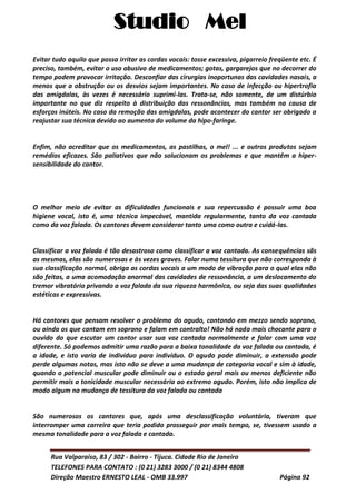 Studio Mel
Rua Valparaíso, 83 / 302 - Bairro - Tijuca. Cidade Rio de Janeiro
TELEFONES PARA CONTATO : (0 21) 3283 3000 / (0 21) 8344 4808
Direção Maestro ERNESTO LEAL - OMB 33.997 Página 92
Evitar tudo aquilo que possa irritar as cordas vocais: tosse excessiva, pigarreio freqüente etc. É
preciso, também, evitar o uso abusivo de medicamentos; gotas, gargarejos que no decorrer do
tempo podem provocar irritação. Desconfiar das cirurgias inoportunas das cavidades nasais, a
menos que a obstrução ou os desvios sejam importantes. No caso de infecção ou hipertrofia
das amígdalas, às vezes é necessário suprimi-las. Trata-se, não somente, de um distúrbio
importante no que diz respeito à distribuição das ressonâncias, mas também na causa de
esforços inúteis. No caso da remoção das amígdalas, pode acontecer do cantor ser obrigado a
reajustar sua técnica devido ao aumento do volume da hipo-faringe.
Enfim, não acreditar que os medicamentos, as pastilhas, o mel! ... e outros produtos sejam
remédios eficazes. São paliativos que não solucionam os problemas e que mantêm a hiper-
sensibilidade do cantor.
O melhor meio de evitar as dificuldades funcionais e sua repercussão é possuir uma boa
higiene vocal, isto é, uma técnica impecável, mantida regularmente, tanto da voz cantada
como da voz falada. Os cantores devem considerar tanto uma como outra e cuidá-las.
Classificar a voz falada é tão desastroso como classificar a voz cantada. As consequências sãs
as mesmas, elas são numerosas e às vezes graves. Falar numa tessitura que não corresponda à
sua classificação normal, obriga as cordas vocais a um modo de vibração para o qual elas não
são feitas, a uma acomodação anormal das cavidades de ressonância, a um deslocamento do
tremor vibratório privando a voz falada da sua riqueza harmônica, ou seja das suas qualidades
estéticas e expressivas.
Há cantores que pensam resolver o problema do agudo, cantando em mezzo sendo soprano,
ou ainda os que cantam em soprano e falam em contralto! Não há nada mais chocante para o
ouvido do que escutar um cantor usar sua voz cantada normalmente e falar com uma voz
diferente. Só podemos admitir uma razão para a baixa tonalidade da voz falada ou cantada, é
a idade, e isto varia de indivíduo para indivíduo. O agudo pode diminuir, a extensão pode
perde algumas notas, mas isto não se deve a uma mudança de categoria vocal e sim à idade,
quando o potencial muscular pode diminuir ou o estado geral mais ou menos deficiente não
permitir mais a tonicidade muscular necessária ao extremo agudo. Porém, isto não implica de
modo algum na mudança de tessitura da voz falada ou cantada
São numerosos os cantores que, após uma desclassificação voluntária, tiveram que
interromper uma carreira que teria podido prosseguir por mais tempo, se, tivessem usado a
mesma tonalidade para a voz falada e cantada.
 