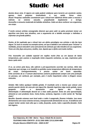 Studio Mel
Rua Valparaíso, 83 / 302 - Bairro - Tijuca. Cidade Rio de Janeiro
TELEFONES PARA CONTATO : (0 21) 3283 3000 / (0 21) 8344 4808
Direção Maestro ERNESTO LEAL - OMB 33.997 Página 94
desista desse vício. O cigarro em nada poderá colaborar para torná-lo um excelente cantor,
apenas trará prejuízos incalculáveis à sua saúde. Pense nisso.
Álcool: Pesquisas realizadas constataram que o álcool tem influência direta sobre a mucosa e
indireta no sistema vascular, prejudicando duplamente a laringe.
Aconselho o consumo moderado de bebidas alcóolicas. Cada um deve conhecer seu organismo,
seu corpo.
É muito comum artistas consagrados dizerem que para subir no palco precisam tomar um
aperitivo com forte teor alcoólico, com o argumento de a bebida encorajar o indivíduo a
enfrentar um grande público.
Porém, já foi explicado que o álcool tem um efeito psicológico nos artistas e não faz bem
algum. Se você se encaixa no exemplo acima, em que a bebida é um estímulo para “encarar” a
realidade, procure descobrir uma outra forma de estímulo que não interfira em seu organismo.
Tome um chá, faça uma prece, medite, reze. Aposto que o efeito será muito melhor.
Frio: Aconselho um cuidado especial em regiões muito frias ou em épocas de baixa
temperatura, pois usamos a respiração mista enquanto cantamos, ou seja, respiramos pela
boca e pelo nariz.
O ar, ao entrar pela boca, não sofrerá o pré-aquecimento ocorrido nas narinas. Além das
impurezas que carrega, o ar invadirá os pulmões numa temperatura diferente da temperatura
do corpo. Consequentemente, é preciso cantar em locais aquecidos.
Evite correntes de ar. É comum observarmos cantores profissionais sempre com uma proteção
no pescoço, um cachecol, por exemplo, pois é muito importante evitar a friagem nesses
músculos.
Gelado: Não indico qualquer bebida gelada. O resultado seria o mesmo que colocar uma
panela quente dentro de uma pia com água fria. Quando ingerimos algo muito gelado, nossa
garganta tende a demonstrar uma ligeira dor. Evite-o.
Alimentação: A alimentação deverá ser a mais sadia possível. Antes de uma apresentação,
alimente-se com produtos leves. Como frutas, verduras, legumes e evite cantar de “barriga
cheia”.
Barulho: Quando estamos num local onde o ruído é exagerado, ficamos irritados. Isso mexe
diretamente com nosso sistema nervoso, transparecendo diretamente na voz. A tendência será
sempre tentar cantar mais alto que o ruído, forçando, assim, todo o aparelho fonador. Evite
tais lugares.
 