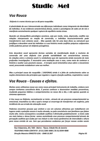 Studio Mel
Rua Valparaíso, 83 / 302 - Bairro - Tijuca. Cidade Rio de Janeiro
TELEFONES PARA CONTATO : (0 21) 3283 3000 / (0 21) 8344 4808
Direção Maestro ERNESTO LEAL - OMB 33.997 Página 95
Voz Rouca
Disfonia é o nome técnico que se dá para rouquidão.
A plasticidade da voz é demonstrada nas diferenças individuais como integrante da identidade
do indivíduo. A voz evidencia características físicas, sociais e psicológicas de cada um de nós e
manifesta sensivelmente qualquer ruptura do equilíbrio nestas áreas.
Quando um desequilíbrio psicológico acontece, seja por medo, raiva, depressão, conflito nas
relações interpessoais ou reação de conversão, o indivíduo inconscientemente pode
transformá-lo num sintoma vocal. . Mas quando não há uma base física ou estrutural que
justifique a desordem vocal do indivíduo e a sua história revela conflitos psíquicos subjacentes
então podemos pensar em disfonia psicogênica.
Esta desordem vocal apresenta formas variadas de manifestação desde o mutismo de
conversão até uma disfonia com grande variabilidade nas características sonoras.
As relações entre o sintoma vocal é o simbolismo que ele representa ainda necessita de mais
profundas investigações. É necessário uma avaliação caso a caso, como meio de conhecer a
história e avaliar suas possíveis causas. . A terapia vocal sintomática atua sobre o mecanismo
vocal, procurando restabelecer uma voz melhor.
Mas a principal causa da rouquidão ( DISFONIA) ainda é a falta de conhecimento sobre as
noções elementares dos princípios que regulam e regem a função auditiva, respiratória e vocal.
Voz Rouca - Causas e efeitos.
Muitas vezes utilizamos nossa voz como nosso principal instrumento de trabalho, embora nem
sempre tenhamos consciência disto. É preciso conhecer e desenvolver medidas preventivas,
mudando pequenos hábitos e comportamentos no nosso dia a dia, e não apenas quando os
sintomas aparecem.
A Voz rouca ou Disfonia, normalmente se inicia , através de um processo comportamental ou
emocional, traumático ou não o qual o tempo se encarrega de transformar em orgânico, pela
incidência do uso errado da colocação vocal.
Podemos encontrar pessoas que emitem a voz em volumes altíssimos por trabalharem em
lugares onde a poluição sonora é muito elevada, ou pela convivência com familiares que falam
muito alto. Como consequêcia a acuidade auditiva é diminuida gradativamente a níveis cada
vez mais baixos e dessa forma vamos assimilando esse processo comportamental através da
percepção auditiva que acaba por nos induzir a criar novos parâmetros de intensidade e altura
para nossa emisão de voz. Sem que percebamos acabamos por forçar nossas cordas vocais
 