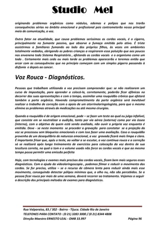 Studio Mel
Rua Valparaíso, 83 / 302 - Bairro - Tijuca. Cidade Rio de Janeiro
TELEFONES PARA CONTATO : (0 21) 3283 3000 / (0 21) 8344 4808
Direção Maestro ERNESTO LEAL - OMB 33.997 Página 96
originando problemas orgânicos como nódulos, edemas e polipos que nos trarão
consequências sérias no âmbito emocional e profissional pois contrometerão nosso principal
meio de comunicação, a voz.
Outro fator na atualidade, que causa problemas seríssimos as cordas vocais, é o cigarro,
principalmente no fumante passivo, que absorve a fumaça emitida pelo ativo. É triste
assistirmos a familiares fumando ao lado dos próprios filhos, às vezes em ambientes
totalmente vedados, obrigando as pobres crianças a respirarem essa poluição que aos poucos
nos envenena todo Sistema Respiratório , afetando as cordas vocais e o organismo como um
todo . Certamente mais cedo ou mais tarde os problemas aparecerão e teremos então que
arcar com as consequências que no princípio começam com um simples pigarro passando à
disfonia e depois ao cancer.
Voz Rouca - Diagnósticos.
Pessoas que trabalham utilizando a voz precisam compreender que: se não realizarem um
curso de Impostação, para aprender a colocá-la, corretamente, poderão ficar afônicas no
decorrer das suas apresentações e com o tempo, assimilar uma rouquidão crônica que afetará
também a parte orgânica. Havendo comprometimento da parte orgânica será inevitável
realizar o trabalho de correção com o apoio de um otorrinolaringologista, para que o mesmo
elimine os problemas através de medicações ou até mesmo cirurgias.
Quando a rouquidão é de origem emocional, pode – se fazer um teste ao qual eu julgo infalível,
que consiste em se neutralizar a audição, tanto por via aérea (externa) como por via óssea
(interna), com o objetivo de quem está sendo avaliado, não ouvir a própria voz enquanto é
emitida. Deve - se neste momento se proceder a gravação para constatar se a projeção da
voz se processou sem bloqueios emocionais e com isso fazer uma avaliação. Caso a rouquidão
provenha de um desequilíbrio de natureza emocional, a voz gravada ficará mais limpa e clara.
É importante frisar que, após o teste, ao voltar a se escutar, a voz continua rouca e a correção
só se realizará após longo treinamento de exercícios para colocação da voz dentro de sua
tessitura correta, na qual o tom e o volume usado não force as cordas vocais e que ao mesmo
tempo possa permitir uma emissão perfeita
Hoje, com tecnologias e exames mais precisos das cordas vocais, ficam bem mais seguros esses
diagnósticos. Com a ajuda da vídeolaringoscopia , podemos filmar e reduzir o movimento das
cordas. Se for preciso, utiliza – se o recurso de câmera lenta para reduzir ainda mais esse
movimento, conseguindo detectar pólipos mínimos que, a olho nu, não são percebidos. Se a
pessoa ficar rouca por mais de uma semana, deverá recorrer ao tratamento. Vejamos a seguir
a descrição dos principais métodos de exames para diagnósticos.
 