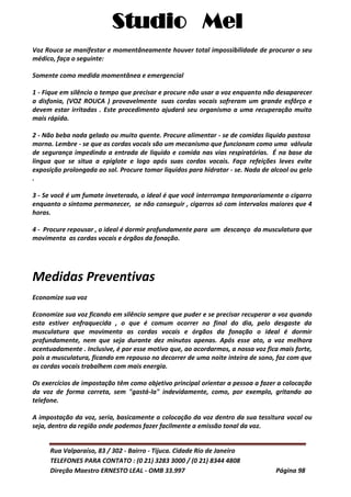 Studio Mel
Rua Valparaíso, 83 / 302 - Bairro - Tijuca. Cidade Rio de Janeiro
TELEFONES PARA CONTATO : (0 21) 3283 3000 / (0 21) 8344 4808
Direção Maestro ERNESTO LEAL - OMB 33.997 Página 98
Voz Rouca se manifestar e momentâneamente houver total impossibilidade de procurar o seu
médico, faça o seguinte:
Somente como medida momentânea e emergencial
1 - Fique em silêncio o tempo que precisar e procure não usar a voz enquanto não desaparecer
a disfonia, (VOZ ROUCA ) provavelmente suas cordas vocais sofreram um grande esfôrço e
devem estar irritadas . Este procedimento ajudará seu organismo a uma recuperação muito
mais rápida.
2 - Não beba nada gelado ou muito quente. Procure alimentar - se de comidas liquido pastosa
morna. Lembre - se que as cordas vocais são um mecanismo que funcionam como uma válvula
de segurança impedindo a entrada de liquido e comida nas vias respiratórias. É na base da
lingua que se situa a epiglote e logo após suas cordas vocais. Faça refeições leves evite
exposição prolongada ao sol. Procure tomar liquidos para hidratar - se. Nada de alcool ou gelo
.
3 - Se você é um fumate inveterado, o ideal é que você interrompa temporariamente o cigarro
enquanto o sintoma permanecer, se não conseguir , cigarros só com intervalos maiores que 4
horas.
4 - Procure repousar , o ideal é dormir profundamente para um descanço da musculatura que
movimenta as cordas vocais e órgãos da fonação.
Medidas Preventivas
Economize sua voz
Economize sua voz ficando em silêncio sempre que puder e se precisar recuperar a voz quando
esta estiver enfraquecida , o que é comum ocorrer no final do dia, pelo desgaste da
musculatura que movimenta as cordas vocais e órgãos da fonação o ideal é dormir
profundamente, nem que seja durante dez minutos apenas. Após esse ato, a voz melhora
acentuadamente . Inclusive, é por esse motivo que, ao acordarmos, a nossa voz fica mais forte,
pois a musculatura, ficando em repouso no decorrer de uma noite inteira de sono, faz com que
as cordas vocais trabalhem com mais energia.
Os exercícios de impostação têm como objetivo principal orientar a pessoa a fazer a colocação
da voz de forma correta, sem "gastá-la" indevidamente, como, por exemplo, gritando ao
telefone.
A impostação da voz, seria, basicamente a colocação da voz dentro da sua tessitura vocal ou
seja, dentro da região onde podemos fazer facilmente a emissão tonal da voz.
 