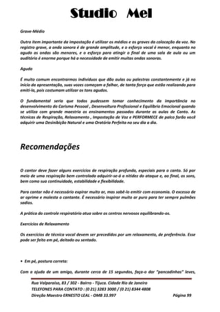 Studio Mel
Rua Valparaíso, 83 / 302 - Bairro - Tijuca. Cidade Rio de Janeiro
TELEFONES PARA CONTATO : (0 21) 3283 3000 / (0 21) 8344 4808
Direção Maestro ERNESTO LEAL - OMB 33.997 Página 99
Grave-Médio
Outro item importante da impostação é utilizar os médios e os graves da colocação da voz. No
registro grave, a onda sonora é de grande amplitude, e o esforço vocal é menor, enquanto no
agudo as ondas são menores, e o esforço para atingir o final de uma sala de aula ou um
auditório é enorme porque há a necessidade de emitir muitas ondas sonoras.
Agudo
É muito comum encontrarmos indivíduos que dão aulas ou palestras constantemente e já no
início da apresentação, suas vozes começam a falhar, de tanta força que estão realizando para
emiti-la, pois costumam utilizar os tons agudos.
O fundamental seria que todos pudessem tomar conhecimento da importância no
desenvolvimento do Carisma Pessoal , Desenvoltura Profissional e Equilíbrio Emocional quando
se utiliza com grande maestria os ensinamentos passados durante as aulas de Canto. As
técnicas de Respiração, Relaxamento , Impostação de Voz e PERFORMECE de palco farão você
adquirir uma Desinibição Natural e uma Oratória Perfeita no seu dia a dia.
Recomendações
O cantor deve fazer alguns exercícios de respiração profunda, especiais para o canto. Só por
meio de uma respiração bem controlada adquirir-se-á a nitidez do ataque e, ao final, os sons,
bem como sua continuidade, estabilidade e flexibilidade.
Para cantar não é necessário expirar muito ar, mas sabê-lo emitir com economia. O excesso de
ar oprime e molesta o cantante. É necessário inspirar muito ar puro para ter sempre pulmões
sadios.
A prática do controle respiratório atua sobre os centros nervosos equilibrando-os.
Exercícios de Relaxamento
Os exercícios de técnica vocal devem ser precedidos por um relaxamento, de preferência. Esse
pode ser feito em pé, deitado ou sentado.
• Em pé, postura correta:
Com a ajuda de um amigo, durante cerca de 15 segundos, faça-o dar “pancadinhas” leves,
 