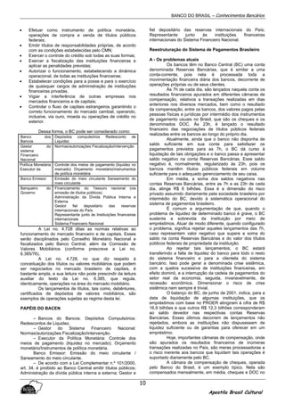 BANCO DO BRASIL – Conhecimentos Bancários
Apostila Brasil Cultural
10
• Efetuar como instrumento de política monetária,
operações de compra e venda de títulos públicos
federais;
• Emitir títulos de responsabilidades próprias, de acordo
com as condições estabelecidas pelo CMN;
• Exercer o controle do crédito sob todas as suas formas;
• Exercer a fiscalização das instituições financeiras e
aplicar as penalidades previstas;
• Autorizar o funcionamento, estabelecendo a dinâmica
operacional, de todas as instituições financeiras;
• Estabelecer condições para a posse e para o exercício
de quaisquer cargos de administração de instituições
financeiras privadas.
• Vigiar a interferência de outras empresas nos
mercados financeiros e de capitais;
• Controlar o fluxo de capitais estrangeiros garantindo o
correto funcionamento do mercado cambial, operando,
inclusive, via ouro, moeda ou operações de crédito no
exterior.
Dessa forma, o BC pode ser considerado como:
Banco dos
Bancos
Depósitos compulsórios Redesconto de
Liquidez
Gestor do
sistema
Financeiro
Nacional
Normas/autorizações Fiscalização/intervenção
Política Monetária
Executor da
Controle dos meios de pagamento (liquidez no
mercado) Orçamento monetário/instrumentos
de política monetária
Banco Emissor Emissão do meio circulante Saneamento do
meio circulante
Banqueiro do
Governo
Financiamento do Tesouro nacional (via
emissão de títulos públicos)
Administração da Dívida Pública Interna e
Externa
Gestor fiel depositário das reservas
internacionais do País.
Representante junto às Instituições financeiras
internacionais
Sistema Financeiro Nacional
A Lei no. 4.728 ditas as normas relativas ao
funcionamento do mercado financeiro e de capitais. Esses
serão disciplinados pelo Conselho Monetário Nacional e
fiscalizados pelo Banco Central, além da Comissão de
Valores Mobiliários (conforme prescreve a Lei no.
6.385/76).
A Lei no. 4.728, no que diz respeito à
conceituação dos títulos ou valores mobiliários que podem
ser negociados no mercado brasileiro de capitais, é
bastante ampla, e sua leitura não pode prescindir da leitura
auxiliar do texto da Lei no. 6.385, que regula,
identicamente, operações na área do mercado mobiliário.
Os lançamentos de títulos, tais como, debêntures,
certificados de depósitos de valores mobiliários, são
exemplos de operações sujeitas ao regime desta lei.
PAPÉIS DO BACEN
– Bancos do Bancos: Depósitos Compulsórios:
Redescontos de Liquidez.
– Gestor do Sistema Financeiro Nacional:
Normas/autorizações Fiscalização/intervenção.
– Executor da Política Monetária: Controle dos
meios de pagamento (liquidez no mercado); Orçamento
monetário/Instrumentos de política monetária.
Banco Emissor: Emissão do meio circulante /
Saneamento do meio circulante.
– De acordo com a Lei Complementar n.º 101/2000,
art. 34, é proibido ao Banco Central emitir títulos públicos;
Administração da dívida pública interna e externa; Gestor e
fiel depositário das reservas internacionais do País;
Representante junto às instituições financeiras
internacionais do Sistema Financeiro Nacional.
Reestruturação do Sistema de Pagamentos Brasileiro
A - Os problemas atuais
Os bancos têm no Banco Central (BC) uma conta
denominada Reservas Bancárias, que é similar a uma
conta-corrente, pois nela é processada toda a
movimentação financeira diária dos bancos, decorrente de
operações próprias ou de seus clientes.
Às 7h de cada dia, são lançados naquela conta os
resultados financeiros apurados em diferentes câmaras de
compensação, relativos a transações realizadas em dias
anteriores nos diversos mercados, bem como o resultado
da compensação, entre os bancos, dos valores pagos pelas
pessoas físicas e jurídicas por intermédio dos instrumentos
de pagamento usuais no Brasil, que são os cheques e os
denominados DOC. Às 23h, é lançado o resultado
financeiro das negociações de títulos públicos federais
realizadas entre os bancos ao longo do próprio dia.
Atualmente, ainda que o banco não disponha de
saldo suficiente em sua conta para satisfazer os
pagamentos previstos para as 7h, o BC dá curso à
liquidação de tais obrigações e o banco passa a apresentar
saldo negativo na conta Reservas Bancárias. Esse saldo
negativo é, normalmente, regularizado às 23h, pois os
bancos mantêm títulos públicos federais em volume
suficiente para o adequado gerenciamento de seu caixa.
Em média, a soma dos saldos negativos nas
contas Reservas Bancárias, entre as 7h e as 23h de cada
dia, atinge R$ 6 bilhões. Essa é a dimensão do risco
privado assumido diariamente pela sociedade brasileira por
intermédio do BC, devido à sistemática operacional do
sistema de pagamentos brasileiro.
É comum a argumentação de que, quando o
problema de liquidez de determinado banco é grave, o BC
sustenta a sobrevida da instituição por meio de
empréstimos. Atuar de modo diferente, quando configurado
o problema, significa rejeitar aqueles lançamentos das 7h,
caso representem valor negativo que supere a soma do
saldo na conta Reservas Bancárias e do valor dos títulos
públicos federais de propriedade da instituição.
Ao rejeitar tais lançamentos, o BC estará
transferindo a falta de liquidez do banco para todo o resto
do sistema financeiro e para a clientela do sistema
bancário. Isso pode gerar a denominada crise sistêmica,
com a quebra sucessiva de instituições financeiras, em
efeito dominó, e a interrupção da cadeia de pagamentos do
setor real da economia, seguida, invariavelmente, de
recessão econômica. Dimensionar o risco de crise
sistêmica nem sempre é trivial.
O balanço do BC, de junho de 2001, indica, para a
data de liquidação de algumas instituições, que os
empréstimos com base no PROER atingiram à cifra de R$
16,9 bilhões e que outros R$ 12,3 bilhões corresponderam
ao saldo devedor nas respectivas contas Reservas
Bancárias. Esses últimos decorrem de lançamentos não
rejeitados, embora as instituições não dispusessem de
liquidez suficiente ou de garantias para oferecer em um
empréstimo.
Hoje, importantes câmaras de compensação, onde
são apurados os resultados financeiros de inúmeras
transações realizadas no País, são meras processadoras e
o risco inerente aos bancos que liquidam tais operações é
suportado diariamente pelo BC.
A câmara de compensação de cheques, operada
pelo Banco do Brasil, é um exemplo típico. Nela são
compensados mensalmente, em média, cheques e DOC no
 