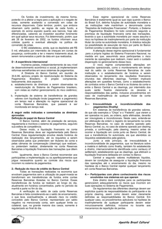 BANCO DO BRASIL – Conhecimentos Bancários
Apostila Brasil Cultural
12
Os fundos de investimento, da mesma forma,
poderão vir a alterar a regra para a aplicação e o resgate de
cotas, somente aceitando a conversão em cotas de
recursos disponíveis. Cabe lembrar, porém, que embora
observem certo padrão, as regras de cada fundo, a
exemplo do acima exposto quanto aos bancos, hoje são
diferenciadas, cabendo ao investidor escolher livremente
em qual aplicar seus recursos. Foi determinado, porém, que
até 28 de fevereiro de 2002, os fundos informem seus
cotistas quanto a eventual alteração na política de
conversão de cotas.
O BC estabeleceu, ainda, que os depósitos até R$
5 mil, efetuados por intermédio de cheques em contas de
poupança, continuarão a ter o mesmo tratamento atual, de
serem remunerados a partir da data em que realizados.
D - A experiência internacional
Inúmeros países, independentemente de seu nível
de desenvolvimento econômico e social, já implementaram
reformas semelhantes em seus sistemas de pagamentos.
A Diretoria do Banco Central, em reunião de
30.6.99, aprovou projeto de reestruturação do Sistema de
Pagamentos Brasileiro. O projeto compreende,
basicamente, dois aspectos:
a. estabelecimento de diretrizes a serem observadas na
reestruturação do Sistema de Pagamentos brasileiro,
com vistas ao melhor gerenciamento do risco sistêmico;
e
b. implantação de sistema de transferência de grandes
valores com liquidação bruta (pagamento a pagamento)
em tempo real e alteração no regime operacional da
conta Reservas Bancárias, que passará à ser
monitorada em tempo real.
A seguir estão indicadas e comentadas as diretrizes
aprovadas:
Definição do papel do Banco Central
O Banco Central, além da prestação de serviços,
regulamenta e monitora o sistema de pagamentos, segundo
sua esfera de competência.
Desse modo, a liquidação financeira na conta
Reservas Bancárias deve ser regulamentada pelo Banco
Central. Essa regulamentação envolve desde horários de
realização dos lançamentos, até os requisitos a serem
observados pelos que pretendem ser titulares da conta e
pelas câmaras de compensação (clearings) que realizam,
ou pretendam realizar, diretamente na conta Reservas
Bancárias a liquidação financeira das transações que dêem
curso.
Igualmente, deve o Banco Central recomendar aos
participantes a implementação ou os aperfeiçoamentos que
julgue necessários quanto ao controle dos riscos que
incorrem no sistema de pagamentos.
2.- Redução do risco de crédito do Banco Central
Todas as transações realizadas na economia que
envolvam pagamentos sem a utilização de papel-moeda se
transformam em transferências de fundos entre contas
Reservas Bancárias tituladas no Banco Central. Essas
transferências de fundos se realizam ao longo do dia,
atualmente em horários concentrados, parte no período da
manhã e parte no fim do dia.
A verificação do saldo de cada conta Reservas
Bancárias é feita considerando-se o saldo de encerramento,
o que leva, eventualmente, a elevado risco no crédito
concedido pelo Banco Central, representado por saldo
negativo na mencionada conta, sem qualquer limite ou
colateral, que, na grande maioria dos casos, somente é
regularizado ao final do dia.
Esse regime operacional da conta Reservas
Bancárias é exatamente igual ao que vigia quando o Banco
do Brasil S.A. detinha funções de autoridade monetária e
.as instituições nele mantinham a denominada conta
“Depósitos de Instituições Financeiras”. Portanto, o Sistema
de Pagamentos Brasileiro foi todo construído segundo a
premissa de liquidação financeira certa das transações,
levando a que a autoridade monetária por vezes assuma o
risco na hipótese de inadimplemento por parte da instituição
titular da conta na autoridade monetária. A drástica redução
na possibilidade de assunção de risco por parte do Banco
Central constitui o cerne dessa diretriz.
A alteração desse regime operacional é fundamental
.para a própria higidez do Sistema Financeiro Nacional, na
medida em que, assumindo seus participantes o risco
inerente às operações que realizam, maior será o cuidado
dispensado no gerenciamento desse risco.
O novo regime compreenderá alterações em
aspectos operacionais, como o monitoramento em tempo
real do saldo da conta Reservas Bancárias de cada
instituição e o estabelecimento de horários a serem
observados no lançamento dos resultados financeiros
oriundos das diferentes clearings. Também implicará
alterações em questões formais, como o estabelecimento
de contratos entre o Banco Central e os titulares da conta e
entre o Banco Central e as clearings, por intermédio dos
quais serão fixados claramente os deveres e
responsabilidades das partes, inclusive procedimentos em
caso de inadimplência de qualquer titular da conta
Reservas Bancárias.
3.— Irrevocabilidade e incondicionalidade dos
pagamentos (finality)
Em sistemas de transferência de grandes valores,
de que são exemplos o “Chips” e o “Fedwire”, que vierem a
ser operados no país, as ordens, após efetivadas, deverão
ser irrevogáveis e incondicionais. Neste caso, entende-se
por efetivação da ordem o registro do lançamento na conta
Reservas Bancárias, no caso de sistema operado pelo
Banco Central, ou, no caso de sistema operado por clearing
privada, a confirmação, pela clearing, mesmo antes de
ocorrer a liquidação em conta junto ao Banco Central, de
que a transferência foi autorizada, eis que atendidos os
requisitos estabelecidos pela gestora.
Junto a este princípio, de irrevocabilidade e
incondicionalidade de pagamentos, que na literatura sobre
a matéria é definido como finality, também foi estabelecida
a diretriz, internacionalmente identificada como centaury of
settlement, estabelecendo que as clearings, que efetivem a
liquidação financeira defasada em contas no Banco
Central e segundo valores multilaterais líquidos,
devem ter condições de assegurar a liquidação financeira
das operações até o encerramento do dia, mesmo na
hipótese de o Banco Central rejeitar qualquer lançamento
em conta Reservas Bancárias.
4.— Participantes com pleno conhecimento dos riscos
envolvidos nos sistemas em que operam
Esta diretriz dará condições para os participantes
gerenciarem adequadamente os riscos que incorrem em
suas operações no Sistema de Pagamentos.
Os regulamentos das diferentes clearings devem ser
explícitos quanto às responsabilidades do participante e da
própria clearing, assim como devem estar claramente
definidas as responsabilidades do Banco Central. Em
qualquer caso, os procedimentos aplicáveis na hipótese de
inadimplemente de qualquer participante devem estar
minuciosamente definidos, inclusive no tocante aos
mecanismos de repartição de perdas.
 