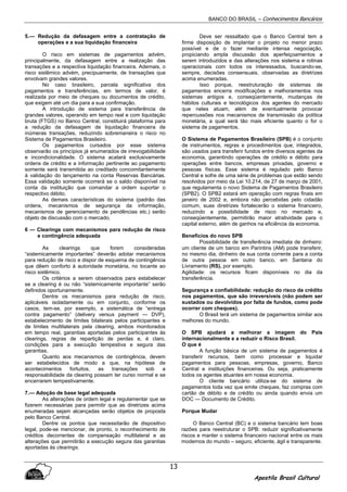 BANCO DO BRASIL – Conhecimentos Bancários
Apostila Brasil Cultural
13
5.— Redução da defasagem entre a contratação de
operações e a sua liquidação financeira
O risco em sistemas de pagamentos advém,
principalmente, da defasagem entre a realização das
transações e a respectiva liquidação financeira. Ademais, o
risco sistêmico advém, precipuamente, de transações que
envolvam grandes valores.
No caso brasileiro, parcela significativa dos
pagamentos e transferências, em termos de valor, é
realizada por meio de cheques ou documentos de crédito,
que exigem até um dia para a sua confirmação.
A introdução de sistema para transferência de
grandes valores, operando em tempo real e com liquidação
bruta (FTGS) no Banco Central, constituirá plataforma para
a redução da defasagem de liquidação financeira de
inúmeras transações, reduzindo sobremaneira o risco no
Sistema de Pagamentos Brasileiro.
Os pagamentos cursados por esse sistema
observarão os princípios já enumerados de irrevogabilidade
e incondicionalidade. O sistema acatará exclusivamente
ordens de crédito e a informação pertinente ao pagamento
somente será transmitida ao creditado concomitantemente
à validação do lançamento na conta Reservas Bancárias.
Essa validação somente ocorrerá se o saldo disponível na
conta da instituição que comandar a ordem suportar o
respectivo débito.
As demais características do sistema (padrão das
ordens, mecanismos de segurança da informação,
mecanismos de gerenciamento de pendências etc.) serão
objeto de discussão com o mercado.
6 — Clearings com mecanismos para redução de risco
e contingência adequada
As clearings que forem consideradas
“sistemicamente importantes” deverão adotar mecanismos
para redução de risco e dispor de esquema de contingência
que dêem conforto à autoridade monetária, no tocante ao
risco sistêmico.
Os critérios a serem observados para estabelecer
se a clearing é ou não “sistemicamente importante” serão
definidos oportunamente.
Dentre os mecanismos para redução de risco,
aplicáveis isoladamente ou em conjunto, conforme os
casos, tem-se, por exemplo, a sistemática de “entrega
contra pagamento” (delivery versus payment — DVP),
estabelecimento de limites bilaterais pelos participantes e
de limites multilaterais pela clearing, ambos monitorados
em tempo real, garantias aportadas pelos participantes às
clearings, regras de repartição de perdas e, é claro,
condições para a execução tempestiva e segura das
garantias.
Quanto aos mecanismos de contingência, devem
ser estabelecidos de modo a que, na hipótese de
acontecimentos fortuitos, as transações sob a
responsabilidade da clearing possam ter curso normal e se
encerrarem tempestivamente.
7.— Adoção de base legal adequada
As alterações de ordem legal e regulamentar que se
fizerem necessárias para permitir que as diretrizes acima
enumeradas sejam alcançadas serão objetos de proposta
pelo Banco Central.
Dentre os pontos que necessitarão de dispositivo
legal, pode-se mencionar, de pronto, o reconhecimento de
créditos decorrentes de compensação multilateral e as
alterações que permitirão a execução segura das garantias
aportadas às clearings.
Deve ser ressaltado que o Banco Central tem a
firme disposição de implantar o projeto no menor prazo
possível e de o fazer mediante intensa negociação,
propiciando ampla discussão dos aperfeiçoamentos a
serem introduzidos e das alterações nos sistema e rotinas
operacionais com todos os interessados, buscando-se,
sempre, decisões consensuais, observadas as diretrizes
acima enumeradas.
Isso porque, reestruturação de sistemas de
pagamentos encerra modificações e melhoramentos nos
sistemas antigos e, conseqüentemente, mudanças de
hábitos culturais e tecnológicos dos agentes do mercado
que neles atuam, além de eventualmente provocar
repercussões nos mecanismos de transmissão da política
monetária, a qual será tão mais eficiente quanto o for o
sistema de pagamentos.
O Sistema de Pagamentos Brasileiro (SPB) é o conjunto
de instrumentos, regras e procedimentos que, integrados,
são usados para transferir fundos entre diversos agentes da
economia, garantindo operações de crédito e débito para
operações entre bancos, empresas privadas, governo e
pessoas físicas. Esse sistema é regulado pelo Banco
Central e sofre de uma série de problemas que estão sendo
resolvidos por meio da Lei 10.214, de 27 de março de 2001,
que regulamenta o novo Sistema de Pagamentos Brasileiro
(SPB2). O SPB2 estará em operação com regras finais em
janeiro de 2002 e, embora não percebidas pelo cidadão
comum, suas diretrizes fortalecerão o sistema financeiro,
reduzindo a possibilidade de risco no mercado e,
conseqüentemente, permitirão maior atratividade para o
capital externo, além de ganhos na eficiência da economia.
Benefícios do novo SPB
Possibilidade de transferência imediata de dinheiro:
um cliente de um banco em Parintins (AM) pode transferir,
no mesmo dia, dinheiro de sua conta corrente para a conta
de outra pessoa em outro banco, em Santana do
Livramento (RS), por exemplo.
Agilidade: os recursos ficam disponíveis no dia da
transferência.
Segurança e confiabilidade: redução do risco de crédito
nos pagamentos, que são irreversíveis (não podem ser
sustados ou devolvidos por falta de fundos, como pode
ocorrer com cheques).
O Brasil terá um sistema de pagamentos similar aos
melhores do mundo.
O SPB ajudará a melhorar a imagem do País
internacionalmente e a reduzir o Risco Brasil.
O que é
A função básica de um sistema de pagamentos é
transferir recursos, bem como processar e liquidar
pagamentos para pessoas, empresas, governo, Banco
Central e instituições financeiras. Ou seja, praticamente
todos os agentes atuantes em nossa economia.
O cliente bancário utiliza-se do sistema de
pagamentos toda vez que emite cheques, faz compras com
cartão de débito e de crédito ou ainda quando envia um
DOC — Documento de Crédito.
Porque Mudar
O Banco Central (BC) e o sistema bancário tem boas
razões para reestruturar o SPB: reduzir significativamente
riscos e manter o sistema financeiro nacional entre os mais
modernos do mundo – seguro, eficiente, ágil e transparente.
 