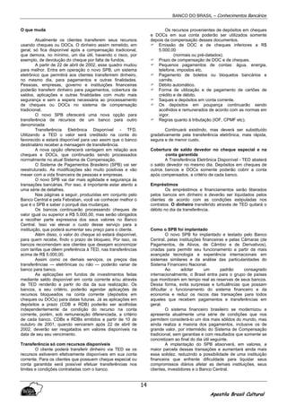 BANCO DO BRASIL – Conhecimentos Bancários
Apostila Brasil Cultural
14
O que muda
Atualmente os clientes transferem seus recursos
usando cheques ou DOCs. O dinheiro assim remetido, em
geral, só fica disponível após a compensação tradicional,
que demora, no mínimo, um dia útil, havendo o risco, por
exemplo, de devolução do cheque por falta de fundos.
A partir de 22 de abril de 2002, esse quadro mudou
para melhor. Entra em operação o novo SPB, um sistema
eletrônico que permitirá aos clientes transferirem dinheiro,
no mesmo dia, para pagamentos e outras finalidades.
Pessoas, empresas, governo e instituições financeiras
poderão transferir dinheiro para pagamentos, cobertura de
saldos, aplicações e outras finalidades com muito mais
segurança e sem a espera necessária ao processamento
de cheques ou DOCs no sistema de compensação
tradicional.
O novo SPB oferecerá uma nova opção para
transferência de recursos de um banco para outro
denominada
Transferência Eletrônica Disponível - TFD.
Utilizando a TED o valor será creditado na conta do
favorecido e estará disponível para uso assim que o banco
destinatário receber a mensagem de transferência.
A nova opção oferecerá vantagem em relação aos
cheques e DOCs, que continuarão sendo processados
normalmente no atual Sistema de Compensação.
O Sistema de Pagamentos Brasileiro (SPB) vai ser
reestruturado. As modificações são muito positivas e vão
mexer com a vida financeira de pessoas e empresas.
O novo SPB vai dar mais agilidade e segurança às
transações bancárias. Por isso, é importante estar atento a
uma série de detalhes.
Nas páginas a seguir, produzidas em conjunto pelo
Banco Central e pela Febraban, você vai conhecer melhor o
que é o SPB e saber o porquê das mudanças.
Os bancos continuarão processando cheques de
valor igual ou superior a R$ 5.000,00, mas serão obrigados
a recolher parte expressiva dos seus valores no Banco
Central. Isso vai elevar o custo desse serviço para a
instituição, que poderá aumentar seu preço para o cliente.
Além disso, o valor do cheque só estará disponível,
para quem recebe, findo o prazo de bloqueio. Por isso, os
bancos recomendam aos clientes que desejam economizar
com tarifas que dêem preferência à TED, nas transferências
acima de R$ 5.000,00.
Assim como os demais serviços, os preços das
transferências — eletrônicas ou não — poderão variar de
banco para banco.
As aplicações em fundos de investimentos feitas
mediante saldo disponível em conta corrente e/ou através
de TED renderão a partir do dia da sua realização. Os
bancos, a seu critério, poderão agendar aplicações de
recursos bloqueados na conta corrente (depósitos em
cheques ou DOCs) para datas futuras. Já as aplicações em
depósitos a prazo (CDB e RDB) poderão ser acolhidas
independentemente da condição do recurso na conta
corrente, porém, sob remuneração diferenciada, a critério
de cada banco. CDBs e RDBs emitidos a partir de 10 de
outubro de 2001, quando vencerem após 22 de abril de
2002, deverão ser resgatados em valores disponíveis na
data de seu seu vencimento.
Transferência só com recursos disponíveis
O cliente poderá transferir dinheiro via TED se os
recursos estiverem efetivamente disponíveis em sua conta
corrente. Para os clientes que possuem cheque especial ou
conta garantida será possível efetuar transferências nos
limites e condições contratadas com o banco.
Os recursos provenientes de depósitos em cheques
e DOCs em sua conta poderão ser utilizados somente
depois da compensação desses documentos.
Emissão de DOC e de cheques inferiores a R$
5.000,00
(normais ou pré-datados).
Prazo de compensação de DOC e de cheques.
Pequenos pagamentos de contas: água, energia,
telefone, impostos etc.
Pagamento de boletos ou bloquetos bancários e
carnês.
Débito automático.
Forma de utilização e de pagamento de cartões de
crédito e de débito.
Saques e depósitos em conta corrente.
Os depósitos em poupança continuarão sendo
acolhidos e remunerados de acordo com as normas em
vigor.
Regras quanto à tributação (IOF, CPMF etc).
Continuará existindo, mas deverá ser substituído
gradativamente pela transferência eletrônica, mais rápida,
segura e de menor custo.
Cobertura de saldo devedor no cheque especial e na
conta garantida
A Transferência Eletrônica Disponível - TED abaterá
o saldo devedor no mesmo dia. Depósitos em cheques de
outros bancos e DOCs somente poderão cobrir a conta
após compensados, a critério de cada banco.
Empréstimos
Os empréstimos e financiamentos serão liberados
pelos bancos em dinheiro e deverão ser liquidados pelos
clientes de acordo com as condições estipuladas nos
contratos. O dinheiro transferido através de TED quitará o
débito no dia da transferência.
Como o SPB foi implantado
O novo SPB foi implantado e testado pelo Banco
Central, pelas instituições financeiras e pelas Câmaras (de
Pagamentos, de Ativos, de Câmbio e de Derivativos),
criadas para permitir seu funcionamento a partir da mais
avançada tecnologia e experiência internacionais em
sistemas similares e da análise das particularidades do
Sistema Financeiro Nacional.
Ao adotar um padrão consagrado
internacionalmente, o Brasil entra para o grupo de países
que monitoram em tempo real as reservas de seus bancos.
Dessa forma, evita surpresas e turbulências que possam
dificultar o funcionamento do sistema financeiro e da
economia e reduz os riscos das transações para todos
aqueles que recebem pagamentos e transferências em
geral.
O sistema financeiro brasileiro se modernizou e
apresenta atualmente uma série de condições que nos
permitem considerá-lo um dos mais sólidos do mundo, mas
ainda realiza a maioria dos pagamentos, inclusive os de
grande valor, por intermédio do Sistema de Compensação
tradicional, sem garantias e com resultados que somente se
concretizam ao final do dia útil seguinte.
A implantação do SPB absorverá, em valores, a
maior parcela dessas transações e aumentará ainda mais
essa solidez, reduzindo a possibilidade de uma instituição
financeira que enfrente dificuldade para liquidar seus
compromissos diários afetar as demais instituições, seus
clientes, investidores e o Banco Central.
 