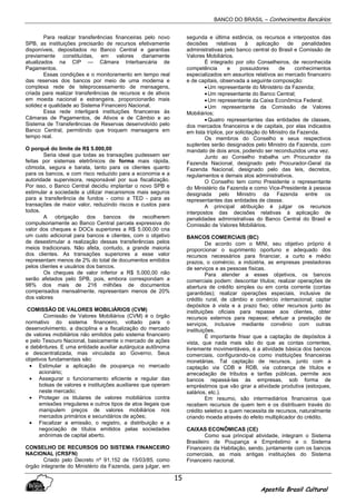 BANCO DO BRASIL – Conhecimentos Bancários
Apostila Brasil Cultural
15
Para realizar transferências financeiras pelo novo
SPB, as instituições precisarão de recursos efetivamente
disponíveis, depositados no Banco Central e garantias
previamente constituídas, em valores diariamente
atualizados na CIP — Câmara Interbancária de
Pagamentos.
Essas condições e o monitoramento em tempo real
das reservas dos bancos por meio de uma moderna e
complexa rede de teleprocessamento de mensagens,
criada para realizar transferências de recursos e de ativos
em moeda nacional e estrangeira, proporcionarão mais
solidez e qualidade ao Sistema Financeiro Nacional.
Essa rede interligará instituições financeiras às
Câmaras de Pagamentos, de Ativos e de Câmbio e ao
Sistema de Transferências de Reservas desenvolvido pelo
Banco Central, permitindo que troquem mensagens em
tempo real.
O porquê do limite de R$ 5.000,00
Seria ideal que todas as transações pudessem ser
feitas por sistemas eletrônicos de forma mais rápida,
cômoda, segura e barata, tanto para os clientes quanto
para os bancos, e com risco reduzido para a economia e a
autoridade supervisora, responsável por sua fiscalização.
Por isso, o Banco Central decidiu implantar o novo SPB e
estimular a sociedade a utilizar mecanismos mais seguros
para a transferência de fundos - como a TED - para as
transações de maior valor, reduzindo riscos e custos para
todos.
A obrigação dos bancos de recolherem
compulsoriamente ao Banco Central parcela expressiva do
valor dos cheques e DOCs superiores a R$ 5.000,00 cria
um custo adicional para bancos e clientes, com o objetivo
de desestimular a realização dessas transferências pelos
meios tradicionais. Não afeta, contudo, a grande maioria
dos clientes. As transações superiores a esse valor
representam menos de 2% do total de documentos emitidos
pelos clientes e usuários dos bancos.
Os cheques de valor inferior a R$ 5.000,00 não
serão afetados pelo SPB, pois, embora correspondam a
98% dos mais de 216 milhões de documentos
compensados mensalmente, representam menos de 20%
dos valores
COMISSÃO DE VALORES MOBILIÁRIOS (CVM)
Comissão de Valores Mobiliários (CVM) é o órgão
normativo do sistema financeiro, voltado para o
desenvolvimento, a disciplina e a fiscalização do mercado
de valores mobiliários não emitidos pelo sistema financeiro
e pelo Tesouro Nacional, basicamente o mercado de ações
e debêntures. E uma entidade auxiliar autárquica autônoma
e descentralizada, mas vinculada ao Governo. Seus
objetivos fundamentais são:
• Estimular a aplicação de poupança no mercado
acionário;
• Assegurar o funcionamento eficiente e regular das
bolsas de valores e instituições auxiliares que operam
neste mercado;
• Proteger os titulares de valores mobiliários contra
emissões irregulares e outros tipos de atos ilegais que
manipulem preços de valores mobiliários nos
mercados primários e secundários de ações;
• Fiscalizar a emissão, o registro, a distribuição e a
negociação de títulos emitidos pelas sociedades
anônimas de capital aberto.
CONSELHO DE RECURSOS DO SISTEMA FINANCEIRO
NACIONAL (CRSFN)
Criado pelo Decreto nº 91.152 de 15/03/85, como
órgão integrante do Ministério da Fazenda, para julgar, em
segunda e última estância, os recursos e interpostos das
decisões relativas à aplicação de penalidades
administrativas pelo banco central do Brasil e Comissão de
Valores Mobiliários.
É integrado por oito Conselheiros, de reconhecida
competência e possuidores de conhecimentos
especializados em assuntos relativos ao mercado financeiro
e de capitais, observada a seguinte composição:
•Um representante do Ministério da Fazenda;
•Um representante do Banco Central;
•Um representante da Caixa Econômica Federal;
•Um representante da Comissão de Valores
Mobiliários;
•Quatro representantes das entidades de classes,
dos mercados financeiros e de capitais, por elas indicados
em lista tríplice, por solicitação do Ministro da Fazenda.
Os membros do Conselho e seus respectivos
suplentes serão designados pelo Ministro da Fazenda, com
mandato de dois anos, podendo ser reconduzidos uma vez.
Junto ao Conselho trabalha um Procurador da
Fazenda Nacional, designado pelo Procurador-Geral da
Fazenda Nacional, designado pelo das leis, decretos,
regulamentos e demais atos administrativos.
O Conselho tem como Presidente o representante
do Ministério da Fazenda e como Vice-Presidente à pessoa
designada pelo Ministro da Fazenda entre os
representantes das entidades de classe.
A principal atribuição é julgar os recursos
interpostos das decisões relativas à aplicação de
penalidades administrativas do Banco Central do Brasil e
Comissão de Valores Mobiliários.
BANCOS COMERCIAIS (BC)
De acordo com o MINI, seu objetivo próprio é
proporcionar o suprimento oportuno e adequado dos
recursos necessários para financiar, a curto e médio
prazos, o comércio, a indústria, as empresas prestadoras
de serviços e as pessoas físicas.
Para atender a esses objetivos, os bancos
comerciais podem: descontar títulos; realizar operações de
abertura de crédito simples ou em conta corrente (contas
garantidas); realizar operações especiais, inclusive de
crédito rural, de câmbio e comércio internacional; captar
depósitos à vista e a prazo fixo; obter recursos junto às
instituições oficiais para repasse aos clientes, obter
recursos externos para repasse; efetuar a prestação de
serviços, inclusive mediante convênio com outras
instituições.
É importante frisar que a captação de depósitos à
vista, que nada mais são do que as contas correntes,
livremente movimentáveis, é a atividade básica dos bancos
comerciais, configurando-os como instituições financeiras
monetárias. Tal captação de recursos. junto com a
captação via CDB e RDB, via cobrança de títulos e
arrecadação de tributos e tarifas públicas, permite aos
bancos repassá-las às empresas, sob forma de
empréstimos que vão girar a atividade produtiva (estoques,
salários, etc.).
Em resumo, são intermediários financeiros que
recebem recursos de quem tem e os distribuem través do
crédito seletivo a quem necessita de recursos, naturalmente
criando moeda através do efeito multiplicador do crédito.
CAIXAS ECONÔMICAS (CE)
Como sua principal atividade, integram o Sistema
Brasileiro de Poupança e Empréstimo e o Sistema
Financeiro da Habitação, sendo, juntamente com os bancos
comerciais, as mais antigas instituições do Sistema
Financeiro nacional.
 