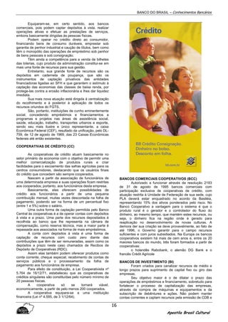 BANCO DO BRASIL – Conhecimentos Bancários
Apostila Brasil Cultural
16
Equiparam-se, em certo sentido, aos bancos
comerciais, pois podem captar depósitos à vista, realizar
operações ativas e efetuar as prestações de serviços,
embora basicamente dirigidas às pessoas físicas.
Podem operar no crédito direto ao consumidor,
financiando bens de consumo duráveis, emprestar sob
garantia de penhor industrial e caução de títulos, bem como
têm o monopólio das operações de empréstimo sob penhor
de bens pessoais e sob consignação.
Têm ainda a competência para a venda de bilhetes
das loterias, cujo produto da administração constitui-se em
mais uma fonte de recursos para sua gestão.
Entretanto, sua grande fonte de recursos são os
depósitos em caderneta de poupança, que são os
instrumentos de captação privativos das entidades
financiadoras ligadas ao SFH e que garantem o estímulo à
captação das economias das classes de baixa renda, por
protege-las contra a erosão inflacionária e lhes dar liquidez
imediata.
Sua mais nova atuação está dirigida á centralização
do recolhimento e à posterior à aplicação de todos os
recursos oriundos do FGTS.
São, portanto, instituições de cunho eminentemente
social, concedendo empréstimos e financiamentos a
programas e projetos nas áreas de assistência social,
saúde, educação, trabalho, transportes urbanos e esporte,
sendo seu mais ilustre e único representante, a caixa
Econômica Federal (CEF), resultado da unificação, pelo DL-
759, de 12 de agosto de 1969, das 23 Caixas Econômicas
federais até então existentes.
COOPERATIVAS DE CRÉDITO (CC)
As cooperativas de crédito atuam basicamente no
setor primário da economia com o objetivo de permitir uma
melhor comercialização de produtos rurais e criar
facilidades para o escoamento das safras agrícolas para os
centros consumidores, destacando que os usuários finais
do crédito que concedem são sempre cooperados.
Nascem a partir da associação de funcionários de
uma determinada empresa e suas operações ficam restritas
aos cooperados; portanto, aos funcionários desta empresa.
Basicamente, elas oferecem possibilidades de
crédito aos funcionários a partir de uma pequena
contribuição mensal, muitas vezes descontada na folha de
pagamento, podendo ser na forma de um percentual fixo
(entre 1 e 5%) sobre o salário.
Uma outra forma de captação permitida pelo Banco
Central às cooperativas é a de operar contas com depósitos
à vista e a prazo. Uma parte dos recursos depositados é
recolhida ao banco que lhe representa na câmara de
compensação, como reserva técnica, mas a maior parte é
repassada aos associados na forma de mais empréstimos.
A conta com depósitos à vista é uma forma de
captação de recursos com custo zero diante das
contribuições que têm de ser remuneradas, assim como os
depósitos a prazo neste caso chamados de Recibos de
Depósito de Cooperativas (RDC).
Assim elas também podem oferecer produtos como
conta corrente, cheque especial, recebimento de contas de
serviços públicos e o processamento da folha de
pagamento aos funcionários da empresa.
Para efeito de constituição, a Lei Cooperativista nº
5.764 de 16/12/71, estabeleceu que as cooperativas de
créditos singulares são constituídas pelo número mínimo de
20 pessoas físicas.
A cooperativa só se tornará viável,
economicamente, a partir de pelo menos 200 cooperados.
A cooperativa equipara-se a uma instituição
financeira (Lei nº 4.595, de 3 1/12/64).
BANCOS COMERCIAIS COOPERATIVOS (BCC)
Autorizado a funcionar através da resolução 2193
de 31 de agosto de 1995 bancos comerciais com
participação exclusiva de cooperativas de crédito, com
atuação restrita à Unidade de Federação de sua sede, cujo
PLA deverá estar enquadrado no acordo da Basiléia,
representando 15% dos ativos ponderados pelo risco. No
Banco Cooperativo a vantagem para o sistema é que o
produto rural é o gerador e o controlador do fluxo do
dinheiro, ao mesmo tempo, que mantém estes recursos, ou
seja, o dinheiro fica na região onde é gerado para
reaplicação no desenvolvimento de novas culturas. A
demora der sua criação se deve provavelmente, ao fato de
até 1996, o Governo garantir para o campo recursos
suficientes e com juros subsidiados. Na Europa os bancos
cooperativos existem há mais de cem anos e, entre os 20
maiores bancos do mundo, três foram formados a partir de
cooperativas:
o holandês Rabobank, o alemão DG Bank e o
francês Crédit Agricole
BANCOS DE INVESTIMENTO (BI)
Foram criados para canalizar recursos de médio e
longo prazos para suprimento de capital fixo ou giro das
empresas.
Seu objetivo maior é o de dilatar o prazo das
operações de empréstimos e financiamento, sobretudo para
fortalecer o processo de capitalização das empresas,
através da compra de máquinas e equipamentos e da
subscrição de debêntures e ações. Não podem manter
contas correntes e captam recursos pela emissão de CDB e
 