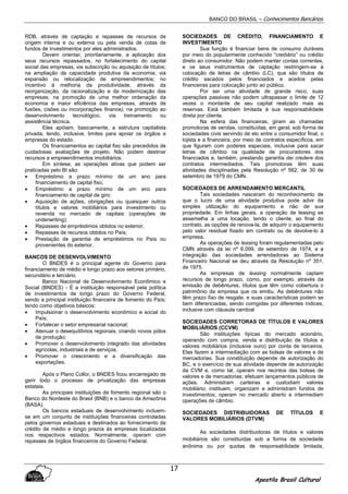 BANCO DO BRASIL – Conhecimentos Bancários
Apostila Brasil Cultural
17
RDB, através de captação e repasses de recursos de
origem interna e ou externa ou pela venda de cotas de
fundos de investimentos por eles administrados.
Devem orientar, prioritariamente, a aplicação dos
seus recursos repassados, no fortalecimento do capital
social das empresas, via subscrição ou aquisição de títulos;
na ampliação da capacidade produtiva da economia, via
expansão ou relocalização de empreendimentos; no
incentivo à melhoria da produtividade, através da
reorganização, da racionalização e da modernização das
empresas; na promoção de uma melhor ordenação da
economia e maior eficiência das empresas, através de
fusões, cisões ou incorporações finance); na promoção ao
desenvolvimento tecnológico, via treinamento ou
assistência técnica.
Eles apóiam, basicamente, a estrutura capitalista
privada, tendo, inclusive, limites para apoiar os órgãos e
empresas do estado.
Os financiamentos ao capital fixo são precedidos de
cuidadosas avaliações de projeto. Não podem destinar
recursos a empreendimentos imobiliários.
Em síntese, as operações ativas que podem ser
praticadas pelo BI são:
• Empréstimo a prazo mínimo de um ano para
financiamento de capital fixo;
• Empréstimo a prazo mínimo de um ano para
financiamento de capital de giro;
• Aquisição de ações, obrigações ou quaisquer outros
títulos e valores mobiliários para investimento ou
revenda no mercado de capitais (operações de
underwriting);
• Repasses de empréstimos obtidos no exterior;
• Repasses de recursos obtidos no País;
• Prestação de garantia de empréstimos no País ou
provenientes do exterior.
BANCOS DE DESENVOLVIMENTO
O BNDES é o principal agente do Governo para
financiamento de médio e longo prazo aos setores primário,
secundário e terciário.
Banco Nacional de Desenvolvimento Econômico e
Social (BNDES) - É a instituição responsável pela política
de investimentos de longo prazo do Governo Federal,
sendo a principal instituição financeira de fomento do País;
tendo como objetivos básicos:
• Impulsionar o desenvolvimento econômico e social do
País;
• Fortalecer o setor empresarial nacional;
• Atenuar o desequilíbrios regionais, criando novos pólos
de produção;
• Promover o desenvolvimento integrado das atividades
agrícolas, industriais e de serviços;
• Promover o crescimento e a diversificação das
exportações.
Após o Plano Collor, o BNDES ficou encarregado de
gerir todo o processo de privatização das empresas
estatais.
As principais instituições de fomento regional são o
Banco do Nordeste do Brasil (BNB) e o banco da Amazônia
(BASA).
Os bancos estaduais de desenvolvimento incluem-
se em um conjunto de instituições financeiras controladas
pelos governos estaduais e destinados ao fornecimento de
crédito de médio e longo prazos às empresas localizadas
nos respectivos estados. Normalmente, operam com
repasses de órgãos financeiros do Governo Federal.
SOCIEDADES DE CRÉDITO, FINANCIAMENTO E
INVESTIMENTO
Sua função é financiar bens de consumo duráveis
por meio do popularmente conhecido “crediário” ou crédito
direto ao consumidor. Não podem manter contas correntes,
e os seus instrumentos de captação restringem-se à
colocação de letras de câmbio (LC), que são títulos de
crédito sacados pelos financiados e aceitos pelas
financeiras para colocação junto ao público.
Por ser uma atividade de grande risco, suas
operações passivas não podem ultrapassar o limite de 12
vezes o montante de seu capital realizado mais as
reservas. Está também limitada à sua responsabilidade
direta por cliente.
Na esfera das financeiras, giram as chamadas
promotoras de vendas, constituídas, em geral, sob forma de
sociedades civis servindo de elo entre o consumidor final, o
lojista e a financeira, por meio de contratos específicos, em
que figuram com poderes especiais, inclusive para sacar
letras de câmbio na qualidade de procuradores dos
financiados e, também, prestando garantia dei credere dos
contratos intermediados. Tais promotoras têm suas
atividades disciplinadas pela Resolução nº 562, de 30 de
setembro de 1979 do CMN.
SOCIEDADES DE ARRENDAMENTO MERCANTIL
Tais sociedades nasceram do reconhecimento de
que o lucro de uma atividade produtiva pode advir da
simples utilização do equipamento e não de sua
propriedade. Em linhas gerais, a operação de leasing se
assemelha a uma locação, tendo o cliente, ao final do
contrato, as opções de renova-la, de adquirir o equipamento
pelo valor residual fixado em contrato ou de devolve-lo à
empresa.
As operações de leasing foram regulamentadas pelo
CMN através da lei nº 6.099, de setembro de 1974, e a
integração das sociedades arrendadoras ao Sistema
Financeiro Nacional se deu através da Resolução nº 351,
de 1975.
As empresas de leasing normalmente captam
recursos de longo prazo, como, por exemplo, através da
emissão de debêntures, títulos que têm como cobertura o
patrimônio da empresa que os emitiu. As debêntures não
têm prazo fixo de resgate, e suas características podem se
bem diferenciadas, sendo corrigidas por diferentes índices,
inclusive com cláusula cambial
SOCIEDADES CORRETORAS DE TÍTULOS E VALORES
MOBILIÁRIOS (CCVM)
São instituições típicas do mercado acionário,
operando com compra, venda e distribuição de títulos e
valores mobiliários (inclusive ouro) por conta de terceiros.
Elas fazem a intermediação com as bolsas de valores e de
mercadorias. Sua constituição depende de autorização do
BC, e o exercício de sua atividade depende de autorização
da CVM e, como tal, operam nos recintos das bolsas de
valores e de mercadorias; efetuam lançamentos públicos de
ações. Administram carteiras e custodiam valores
mobiliário; instituem, organizam e administram fundos de
investimentos; operam no mercado aberto e intermediam
operações de câmbio.
SOCIEDADES DISTRIBUIDORAS DE TÍTULOS E
VALORES MOBILIÁRIOS (DTVM)
As sociedades distribuidoras de títulos e valores
mobiliários são constituídas sob a forma de sociedade
anônima ou por quotas de responsabilidade limitada,
 