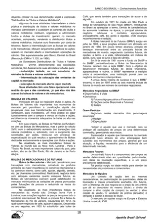 BANCO DO BRASIL – Conhecimentos Bancários
Apostila Brasil Cultural
18
devendo constar na sua denominação social a expressão
'Distribuidora de Títulos e Valores Mobiliários".
Algumas de suas atividades: intermedeiam a oferta
pública e distribuição de títulos e valores mobiliários no
mercado; administram e custodiam as carteiras de títulos e
valores mobiliários; instituem, organizam e administram
fundos e clubes de investimento: operam no mercado
acionário, comprando, vendendo e distribuindo títulos e
valores mobiliários, inclusive ouro financeiro. por conta de
terceiros: fazem a intermediação com as bolsas de valores
e de mercadorias; efetuam lançamentos públicos de ações:
operam no mercado aberto e intermedeiam operações de
câmbio. São supervisionadas pelo Banco Central do Brasil
(Resolução CMN n°1.120, de 1986).
As Sociedades Distribuidoras de Títulos e Valores
Mobiliários – DTVM, diferentemente das sociedades
corretoras, têm basicamente suas atividades voltadas para:
– subscrição isolada, ou em consórcio, de
emissão de títulos e valores mobiliários;
– intermediação da colocação das emissões de
capital no mercado;
– operação do mercado aberto (open market),
Suas atividades têm uma faixa operacional mais
restrita do que a das corretoras, ,já que elas não têm
acesso às bolsas de valores e de mercadorias.
BOLSAS DE VALORES
Instituição em que se negociam títulos e ações. As
Bolsas de Valores são importantes nas economias de
mercado por permitirem a canalização rápida das
poupanças para sua transformação em investimento. E
constituem, para investidores, um meio prático de jogar
lucrativamente com a compra e venda de títulos e ações,
escolhendo os momentos adequados de baixa ou alta nas
cotações.
Em suas origens, as Bolsas de Valores confundiam-
se com as Bolsas de Mercadorias, mas a partir do século
XVIII, com o extraordinário aumento das transações com
valores mobiliários e, sobretudo, com o surgimento das
sociedades por ações, iniciou-se um processo de
especialização do qual resultou o aparecimento de Bolsas
dedicadas exclusivamente a operações com títulos e ações.
Na atualidade, as mais importantes Bolsas de
Valores do mundo são as Nova York, Londres , Paris e
Tóquio. No Brasil, as mais importantes bolsas do país, pela
ordem, são as de São Paulo, Rio de Janeiro e de Porto
Alegre.
BOLSAS DE MERCADORIAS E DE FUTUROS
Bolsa de Mercadorias - Mercado centralizado para
transações com mercadorias, sobretudo os produtos
primários de maior importância no comércio internacional e
co comércio interno, como café, açúcar, algodão, cereais,
etc. (as chamadas commodities). Realizando negócios tanto
com estoques existentes quanto estoques futuros, as
Bolsas de Mercadorias exercem papel estabilizador no
mercado, minimizando as variações de preços provocadas
pelas flutuações da procura e reduzindo os riscos do
comerciantes.
Na atualidade, as mais importantes bolsas de
mercadorias do. mundo são: Chicago, Nova York e
Londres; suas cotações regulam os preços de quase todo o
comércio internacional. No Brasil, a primeira foi a Bolsa de
Mercadorias do Rio de Janeiro, inaugurada em 1912, na
qual faziam negócios de café, açúcar e algodão. Desativada
no ano seguinte, em 1920 foi substituída pela bolsa de
Café, que servia também para transações de acuar e de
algodão.
Em outubro de 1971 foi criada em São Paulo a
Bolsa de Mercadorias de São Paulo (BMSP), introduzindo
no Brasil as operações a termo. Devido às características
da economia brasileira na época, o principal volume de
negócios referia-se a contratos agropecuários,
principalmente café, boi gordo e algodão, onde alcançou
reconhecimento e tradição.
A Bolsa Mercantil & de Futuros (BM&F) surgiu em
julho de 1985, e seus pregões entraram em atividade em
janeiro de 1986. Em pouco tempo alcançou posição de
destaque internacional entre as principais bolsas de
mercadorias do mundo, negociando contratos futuros, de
opções, a termo e a vista, referenciados em índices de
ações, ouro, taxa de juros e taxa de câmbio.
Em 9 de maio de 1991 ocorre a fusão da BMSP e
da BM&F, consolidando-se a Bolsa de Mercadorias &
Futuros, também com a sigla BM&F. Com o objetivo de
desenvolver mercados futuros de ativos financeiros,
agropecuários e outros, a BM&F representa a tradição
unida à modernidade, uma instituição pronta para os
negócios do mundo contemporâneo.
A prova desta história de sucesso é que a BM&F
encerrou o ano de 1997 entre as seis maiores bolsas de
futuros do mundo em número de contratos negociados.
Mercados Negociados na BM&F
•••• Disponível ou à Vista
• Derivativos
1) Futuros (Agropecuários e Financeiros)
2) Opções (sobre Disponível e Futuros)
3) Swaps
Quem Participa
Negociam nestes mercados dois personagens
essenciais:
O Hedger
O Especulador
Hedger é aquele que usa o mercado para se
proteger de oscilações de preços de uma determinada
commodity, gerenciando seus riscos.
Especulador é aquele que transaciona no mercado
objetivando lucro através de uma antecipação bem
sucedida dos movimentos dos preços, gerando por sua
atuação, a liquidez necessária para a eficiência de um
determinado mercado.
Mercados Futuros
Um contrato futuro é o compromisso de comprar ou
vender determinado ativo em quantidades padronizadas,
com datas de liquidação específicas, e a um preço
previamente estabelecido.
Tal prática surgiu na idade média para atender às
necessidades de produtores e comerciantes.
Mercados de Opções
Um contrato de opção tem as mesmas
características, de padronização de quantidades, datas de
liquidação e preços previamente acertados, dos futuros,
com a diferença de que negocia-se o preço de um prêmio
que dá ao comprador do mesmo (titular) o direito de
comprar o ativo (opção de compra) ou vender o ativo
(opção de venda). O vendedor do prêmio (lançador) é
obrigado a aceitar a decisão do titular.
O mercado de opções surgiu na Europa e Estados
Unidos no século XVIII.
 