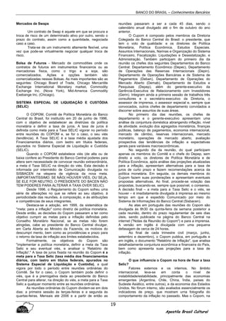 BANCO DO BRASIL – Conhecimentos Bancários
Apostila Brasil Cultural
19
Mercados de Swaps
Um contrato de Swap é aquele em que se procura a
troca de risco de um determinado ativo por outro, sendo o
prazo do contrato, assim como a quantidade, negociada
caso a caso.
Trata-se de um instrumento altamente flexível, uma
vez que pode-se virtualmente negociar qualquer troca de
risco,
Bolsa de Futuros - Mercado de commodities onde os
contratos de futuros em instrumentos financeiros ou as
mercadorias física, como o trigo e a soja, são
comercializados. Ações e opções também são
comercializadas nessas Bolsas. As mais importantes são as
seguintes: Chicago Board of Trade, Chicago Mercantile
Exchange International Monetary market, Commodity
Exchange Inc. (Nova York), Mid-America Commodity
Exebange Inc. (Chicago).
SISTEMA ESPECIAL DE LIQUIDAÇÃO E CUSTÓDIA
(SELIC)
O COPOM, Comitê de Política Monetária do Banco
Central do Brasil, foi instituído em 20 de junho de 1996,
com o objetivo de estabelecer as diretrizes da política
monetária e definir a taxa de juros. A taxa de juros é
definida como meta para a Taxa SELIC vigorar no período
entre reuniões do COPOM e, se for o caso, o seu viés
(tendência). A Taxa SELIC é a taxa média ajustada dos
Financiamentos diários, com lastro em títulos federais,
apurados no Sistema Especial de Liquidação e Custódia
(SELIC).
Quando o COPOM estabelece viés (de alta ou de
baixa confere ao Presidente do Banco Central poderes para
altera sem necessidade de convocar reunião extraordinária,
a meta d Taxa SELIC na direção do viés. Esta decisão é
informada por intermédio de Comunicação divulgada no
SISBACEN na véspera de vigência da nova meta.
(IMPORTANTÍSSIMO: SE NÃO( HOUVER VIÉS, OU SEJA,
SE ELE FOR NEUTRO; O PRESIDENTE DO BACEN NÃO
TEM PODERES PARA ALTERAR A TAXA OVER SELIC).
Desde 1996. o Regulamento do Copom sofreu uma
série de alterações no que se refere ao seu objetivo. à
periodicidade das reuniões. à composição, e às atribuições
e competências de seus integrantes.
Destaca-se a adoção, em 1999, da sistemática de
"meta: para a inflação" como diretriz de política monetária.
Desde então, as decisões do Copom passaram a ter como
objetivo cumprir as metas para a inflação definidas pelo
Conselho Monetário Nacional, se as metas não forem
atingidas, cabe ao presidente do Banco Central divulgar,
em Carta Aberta ao Ministro da Fazenda, os motivos do
descumpri mento, bem como as providências e prazo para
o retorno da taxa de inflação aos limites estabelecidos.
Formalmente, os objetivos do Copom são
"implementar a política monetária, definir a meta da Taxa
Selic e seu eventual viés, e analisar o 'Relatório de
Inflação'." A taxa de juros fixada na reunião do Copom é a
meta para a Taxa Selic (taxa média dos financiamentos
diários, com lastro em títulos federais, apurados no
Sistema Especial de Liquidação e Custódia), a qual
vigora por todo o período entre reuniões ordinárias do
Comitê. Se for o caso, o Copom também pode definir o
viés, que é a prerrogativa dada ao presidente do Banco
Central para alterar, na direção do viés, a meta para a Taxa
Selic a qualquer momento entre as reuniões ordinárias.
As reuniões ordinárias do Cupom dividem-se em dois
dias: a primeira sessão às terças-feiras e a segunda às
quartas-feiras. Mensais até 2006 e a partir de então as
reuniões passaram a ser a cada 45 dias, sendo o
calendário anual divulgado até o fim de outubro do ano
anterior.
O Cupom é composto pelos membros da Diretoria
Colegiada do Banco Central do Brasil: o presidente, que
tem o voto de qualidade: e os diretores de Política
Monetária, Política Econômica. Estudos Especiais.
Assuntos Internacionais, Narinas e Organização do Sistema
Financeiro, Fiscalização. Liquidações e Desestatização. e
Administração. Também participam do primeiro dia da
reunião os chefes dos seguintes Departamentos do Banco
Central: Departamento Econômico (Depec), Departamento
de Operações das Reservas Internacionais (Depin).
Departamento de Operações Bancárias e de Sistema de
Pagamentos (Deban), Departamento de Operações do
Mercado Aberto (Demab), Departamento de Estudos e
Pesquisas (Depep), além do gerente-executivo da
Gerência-Executiva de Relacionamento com Investidores
(Gerin). Integram ainda a primeira sessão de trabalhos três
consultores e o secretário-executivo da Diretoria, o
assessor de imprensa, o assessor especial e, sempre que
convocados, outros chefes de departamento convidados a
discorrer sobre assuntos de suas áreas.
No primeiro dia das reuniões, os chefes de
departamento e o gerente-executivo apresentam uma
análise da conjuntura doméstica abrangendo inflação, nível
de atividade. evolução dos agregados monetários, finanças
públicas, balanço de pagamentos, economia internacional,
mercado de câmbio, reservas internacionais, mercado
monetário, operações de mercado aberto, avaliação
prospectiva das tendências da inflação e expectativas
gerais para variáveis macroeconômicas.
No segundo dia da reunião, do qual participam
apenas os membros do Comitê e o chefe do Depep, sem
direito a voto, os diretores de Política Monetária e de
Política Econômica, após análise das projeções atualizadas
para a inflação, apresentam alternativas para a taxa de
juros de curto prazo e fazem recomendações acerca da
política monetária. Em seguida, os demais membros do
Cupom fazem suas ponderações e apresentam eventuais
propostas alternativas. Ao final, procede-se votação das
propostas, buscando-se, sempre que possível, o consenso.
A decisão final – a meta para a Taxa Selic e o viés, se
houver – é imediatamente divulgada à imprensa ao mesmo
tempo em que é expedido Comunicado por meio do
Sistema de Informações do Banco Central (Sisbacen).
As atas em português das reuniões do Copom são
divulgada às 8h30 da quinta-feira da semana posterior a
cada reunião, dentro do prazo regulamentar de seis dias
úteis, sendo publicada na página do Banco Central na
internet ("Notas da Reunião do Copom") e para a imprensa.
A versão em inglês é divulgada com uma pequena
defasagem de cerca de 24 horas.
Ao final de cada trimestre civil (março, junho,
setembro e dezembro), o Copom publica, em português e
em inglês, o documento "Relatório de Inflação", que analisa
detalhadamente conjuntura econômica e financeira do País,
bem como apresenta suas projeções para a taxa de
inflação.
O que influencia o Copom na hora de fixar a taxa
Selic?
Fatores externos e os internos. No âmbito
internacional, leva-se em conta o nível de
instabilidade/estabilidade, principalmente das economias
emergentes (Argentina, Chile, China, Índia, países do
Sudeste Asiático, entre outros), e da economia dos Estados
Unidos. No fórum interno, são avaliados essencialmente os
indicadores de preço. que mostram urna fotografia do
comportamento da inflação no passado. Mas o Copom, na
 
