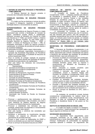 BANCO DO BRASIL – Conhecimentos Bancários
Apostila Brasil Cultural
2
1. SISTEMA DE SEGUROS PRIVADOS E PREVIDÊNCIA
COMPLEMENTAR
O Sistema Nacional de Seguros privados é
composto das instituições descritas a seguir:
CONSELHO NACIONAL DE SEGUROS PRIVADOS
(CNSP)
É o órgão que fixa as diretrizes e normas da política
de seguros e resseguros, regulando e fiscalizando a
orientação básica e o funcionamento do sistema.
SUPERINTENDÊNCIA DE SEGUROS PRIVADOS
(SUSEP)
A Superintendência de Seguros Privados é o órgão
responsável pelo controle e fiscalização do mercado de
seguro, previdência privada aberta e capitalização.
Autarquia vinculada ao Ministério da Fazenda foi criada
pelo Decreto-Lei nº 73/66, que também instituiu o Sistema
nacional de Seguros Privados, do qual fazem parte o
Conselho Nacional de Seguros Privados — CNSP, a
SUSEP, o Instituto de Resseguros do Brasil — IRB, as
sociedades autorizadas a operar em seguros privados e
capitalização, as entidades de previdência privada aberta e
os corretores habilitados.
As atribuições da SUSEP estão a seguir relacionadas:
• Fiscalizar a constituição, organização, funcionamento e
operação das Sociedades Seguradoras, de Previdência
Aberta e de Capitalização, na qualidade de executora da
política traçada peço CNSP;
• Atuar no sentido de proteger captação de poupança
popular que se efetua através das operações de seguros,
previdência privada aberta e de capitalização;
• Zelar pela defesa dos interesses dos consumidores
desses mercados;
Representação
Secretaria de Previdência Complementar (2)
Secretaria de Previdência Complementar
Ministério da Fazenda
Ministério do Planejamento, Orçamento e Gestão
Superintendência de Seguros Privados
Banco Central do Brasil
Comissão de Valores Mobiliários
Ministério da Previdência e Assistência Social
Entidades Fechadas de Previdência Complementar
Participantes das Entidades Fechadas de Previdência
Complementar
Patrocinadoras das Entidades Fechadas de Previdência
Complementar
Associação Brasileira das Entidades Fechadas de
Previdência Complementar
Instituto Brasileiro de Atuaria
Associação dos Fundos de Pensão de Empresas
Privadas
• Promover o aperfeiçoamento das instituições e dos
instrumentos operacionais a eles vinculados, com vista à
maior eficiência do Sistema Nacional de Seguros
Privados e do Sistema Nacional de Capitalização;
• Promover a estabilidade dos mercados sob sua
jurisdição, assegurando sua expansão e o funcionamento
das entidades que neles operam;
• Zelar pela liquidez e solvência das sociedades que
integram o mercado;
• Disciplinar e acompanhar os investimentos daquelas
entidades, em especial os efetuados em bens
garantidores de provisões técnicas;
• Cumprir e fazer cumprir as deliberações do CNSP e
exercer as atividades que por este forem delegadas e;
• Prover os serviços de Secretaria Executiva do CNSP.
CONSELHO DE GESTÃO DA PREVIDÊNCIA
COMPLEMENTAR (CGPC)
O Conselho de Gestão da Previdência
Complementar -CGPC — colegiado presidido pelo Ministro
da Previdência e Assistência Social e integrado por
representantes do Governo Federal e das entidades
fechadas de previdência privada, a quem cabe, na
qualidade de órgão normativo máximo do sistema, fixar
diretrizes e normas, regular a constituição, organização,
funcionamento e fiscalização, estipular as condições de
custeio e investimento, estipular as características gerais
para planos de benefícios, normas gerais de atuária e
contabilidade, dentre outras atribuições.
A composição do Conselho de Gestão da
Previdência Complementar. Observe que, dos 14 membros,
oito são indicados pelo governo, dois são indicados por
entidades representativas dos fundos de pensão (Abrapp e
Apep), um indicado pelos fundos de pensão, um indicado
pelas empresas patrocinadoras, um indicado pelo Instituto
Brasileiro de Atuária (IBA) e um indicado pelos
participantes, com respectivos suplentes.
SECRETARIA DE PREVIDÊNCIA COMPLEMENTAR
(SPC)
A Secretaria de Previdência Complementar é um
Orgão executivo do Ministério da previdência e Assistência
Social, responsável pelo controle e fiscalização dos planos
e benefícios das atividades das entidades de previdência
privada fechada. Logo suas atribuições são:
• Processar os pedidos de autorização para constituição,
funcionamento, fusão, incorporação, grupamento,
transferência de controle e reforma dos estatutos das
entidades fechadas, opinar sobre os mesmos e
encaminha-los ao Ministério da Previdência e
Assistência Social;
• Baixar instruções e expedir circulares para
implementação das normas estabelecidas;
• Fiscalizar a execução das normas gerais de
contabilidade, atuaria e estatística fixadas pelo
Conselho de Previdência Complementar (CPC), bem
como da política de investimento traçada pelo
Conselho Monetário Nacional;
• Fiscalizar as atividades das entidades fechadas,
inclusive quanto ao exato cumprimento da legislação e
normas em vigor, e aplicar as penalidades cabíveis;
• Proceder à liquidação das entidades fechadas que
tiverem cassada aa autorização de funcionamento ou
das que deixarem de ter condições para funcionar; e
• Prover os serviços da Secretaria do CPC, sobre o
controle deste.
As entidades de previdência privada fechada
consideram-se complementares do sistema oficial da
previdência e assistência social, enquadrando-se suas
atividades na área de competência do Ministério da
Previdência e Assistência Social. E não podem ter fins
lucrativos.
INSTITUTO DE RESSEGUROS DO BRASIL (IRB)
E o órgão que regula o co-seguro e o resseguro,
bem como promove o desenvolvimento das operações do
seguro segundo as diretrizes do CNSP.
SOCIEDADES SEGURADORAS
As seguradoras foram enquadradas como
instituições financeiras na lei 4.595 de 12.12.64,
subordinando-as a novas disposições legais sem, contudo,
introduzir modificações de profundidade na legislação
especifica aplicável à entidade. As seguradoras são
 