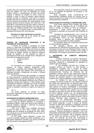 BANCO DO BRASIL – Conhecimentos Bancários
Apostila Brasil Cultural
20
verdade, tem como principal preocupação o comportamento
futuro da inflação. Por isso, os integrantes do comitê
também avaliam o comportamento de itens que podem
impactar a trajetória da inflação no futuro. Como por
exemplo o preço do barril do petróleo, tarifas públicas,
períodos de safra e entressafra, entre outros. O Copom
também pode levar em conta na hora de fixar a taxa Sane o
nível de consumo da sociedade. Em outras palavras, se as
pessoas estiverem indo às compras com muito furor, o BC
pode elevar a taxa básica de juros para conter o consumo e
estimular a poupança. Como? Simples: com taxas de juros
mais altas, os crediários também ficam mais pesados na
hora de pagar. E ao mesmo tempo, a remuneração das
aplicações financeiras ficam mais atraentes.
Normativo em vigor relacionado ao assunto
• Circular n° 3.297, de 31 de outubro de 2005
(Divulga novo regulamento do Copom).
CENTRAL DE LIQUIDAÇÃO FINANCEIRA E DE
CUSTÓDIA DE TITULOS (CETIP)
A Central de Custódia e Liquidação de Títulos
(Cetip) é o local onde se custodiam, registram e liquidam
financeiramente as operações feitas com todos os papeis
privados e os títulos estaduais e municipais que ficam fora
das regras de rolagem. Quando um negócio é realizado
através de qualquer um dos sistemas da Cetip, a
transferência do título só se completa após a checagem dos
itens básicos de segurança que são:
• Código de acesso
• Senha
• Validade
As informações do comprador e do vendedor são
casadas, se houver qualquer divergência nesta
comparação, a operação será rejeitada pelo sistema. O
negócio só é aceito pelo sistema coma confirmação da
liquidação financeira, configurando na prática, a entrega
contra recebimento.
No dia do fechamento das operações, os sistemas
da Cetip comunicam o resultado financeiro dos negócios
aos participantes e aos bancos liquidantes, ao longo do dia
seguinte, os bancos liquidantes confirmam junto a Cetip, os
resultados líquidos dos negócios. A Cetip repassa essas
informações ao BACEN e sensibiliza as contas de reserva
bancária dos bancos liquidantes. Toda essa operação
garante a liquidação financeira do negócio em apenas um
dia
(D+ 1).
Os jornais publicam os volumes de títulos
diariamente negociados no Cetip, bem como a estimativa
dos seus resgates.
SOCIEDADES DE CRÉDITO IMOBILIÁRIO (SCI)
Estas sociedades foram criadas pela Lei nº 4.380/64
e fazem parte do Sistema Brasileiro de Poupança e
Empréstimo (SBPE), criado pelo Governo para financiar o
mercado mobiliário, utilizando a caderneta de poupança
como instrumento de captação.
Junto com a APE, como entidades financeiras
privadas de apoio ao SFH, foram criadas para serem
voltadas para as camadas da população de maior renda,
em contraponto com as Caixas Econômicas, que visam ao
público de baixa renda.
As SCI podem captar depósitos a prazo com
correção monetária, através das letras imobiliárias (LI), e
elas podem estabelecer convênios com bancos comerciais
para funcionarem como agentes do SFH.
Suas operações passivas se baseiam na colocação
de LI, na captação de depósitos de poupança e nos
repasses da CEF.
Suas operações ativas concentram-se em
financiamentos imobiliários diretos ao mutuário final ou
através da abertura de crédito a favor de empresários para
empreendimentos imobiliários.
ASSOCIAÇÕES DE POUPANÇA E EMPRÉSTIMO (APE)
Suas cartas patentes foram emitidas pelo extinto
BNH, com base no dispositivo da Lei nº 4.380/64, que
previu a criação, no âmbito do SFH, de fundações ,
cooperativas e outras formas associativas para a
construção ou aquisição da casa própria sem finalidade de
lucro.
Constituem-se obrigatoriamente, sob a forma de
sociedades civis, restritas a determinadas regiões, sendo
de propriedade comum de seus associados. Suas
operações ativas e passivas são fundamentalmente
semelhantes às sociedades de crédito imobiliário.
As operações ativas são constituídas basicamente
por financiamentos imobiliários.
As operações passivas são constituídas
basicamente por cadernetas de poupança que, neste caso,
remuneram os juros como se dividendos fossem, já que os
depositantes adquirem vinculo societário como direito à
participação nos resultados operacionais líquidos das APE.
3. SOCIEDADES DE FOMENTO MERCANTIL
(FACTORING)
A palavra “Factoring” que significa “faturização”,
insere-se entre as novas técnicas utilizando na atividade
econômica, ligando-se à necessidade de reposição do
capital de giro da empresas.
É uma atividade mercantil que consiste na
prestação contínua de serviços, os mais variados e
abrangentes, conjugada com a compra de diretos
resultantes de vendas mercantis efetuadas a prazo pelas
empresas-clientes. Empresa de Factoring não faz
empréstimo, portanto, não há como cobrar juros. Fomento
Mercantil não é operação de crédito. Não intermediando os
recursos da poupança popular é uma empresa como
qualquer outra, sujeita a legislação comercial pertinente.
Ao contrário do que muitos imaginam, a
sociedade de fomento mercantil é uma empresa comercial
que existe para desempenhar um relevante papel sócio-
econômico em favor de suas empresas-clientes e para
obter ganhos de liquidez, rentabilidade e produtividade
indispensável à sua sobrevivência. O fato de uma empresa
ser cliente de Factoring não significa que ela esteja
quebrada ou que todos os títulos de suas vendas mercantil,
de forma indistinta, tenham que ser obrigatoriamente
cedidos. Atualmente houve um crescimento muito grande
das Empresas que utilizam esta prática comercial., Pois os
serviços oferecidos pelas Empresas de Factoring,
aumentam a sua produtividade eliminando o seu
endividamento por meio da compra de créditos oriundos
das vendas realizadas a prazo. A prática de fomento
mercantil no Brasil está amparada na legislação comercial
do país: Artigos 191 a 220 do Código Comercial e Lei
5.474/68, entre outras.
O cliente ao demandar um serviço de compra de
recebíveis - Cheques pré-datados e duplicatas - Tem como
necessidade fundamental rapidez no processo de troca dos
títulos. Exemplo de Factoring : São 2 empresas: empresa
“A” que opera com factoring e empresa “B” que não vai
operar com factoring. As duas são concorrentes e
produzem componentes elétricos. Elas tem lucro líquido de
20% prazo para faturamento e pagamento - 30 dias
 