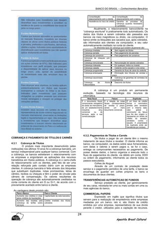 BANCO DO BRASIL – Conhecimentos Bancários
Apostila Brasil Cultural
24
COBRANÇA E PAGAMENTO DE TÍTULOS E CARNÊS
4.3.1 Cobrança de Títulos
O produto mais importante desenvolvido pelas
instituições nos últimos 10 anos foi a cobrança bancária, um
serviço indispensável para qualquer banco comercial. Com
a cobrança, os bancos estreitaram o relacionamento com
as empresas e engordaram as aplicações dos recursos
transitórios em títulos públicos. A cobrança é o carro-chefe
do relacionamento com os clientes, pelo fato de ser uma
relação reforçada pelo contato diário com as empresas
clientes. A cobrança bancária é feita através dos bloquetes
que substituem duplicatas, notas promissórias, letras de
câmbio, recibos ou cheques e têm o poder de circular pela
câmara de compensação. Os valores resultantes da
operação de cobrança são automaticamente creditados na
conta corrente do cliente em D ou D+1, de acordo com o
previamente acertado entre banco e cliente.
As vantagens deste produto são:
Para o Banco Para o Cliente
Aumento dos créditos à vista,
pelos créditos de liquidações;
Capilaridade da rede bancária;
Aumento das receitas pela
cobrança de tarifas sobre
serviços;
Crédito imediato dos títulos
cobrados;
Consolidação do
relacionamento com o cliente
Consolidação do
relacionamento com o banco;
Inexistência do risco de crédito Garantia do processo de
cobrança (quando necessário
o protesto)
Atualmente, o relacionamento banco/cliente na
“cobrança escritural” é praticamente todo automatizado. Os
dados dos títulos a serem cobrados são passados aos
bancos via meio magnéticos ou direto, via computador. O
banco emite os bloquetes aos sacados que, após cobrados,
são informados aos clientes via computador, e seu valor
automaticamente creditado na conta do cliente.
Os diferentes tipos de cobrança que existem atualmente são:
Cobrança imediata Sem registro de títulos
Cobrança seriada Para pagamento de parcelas
Cobrança de consórcio Para pagamento de consórcio
Cobrança de cheques pré-
datados
Cobrança remunerada Remuneração de valores cobrados
Cobrança indexada Em qualquer índice ou moeda
Cobrança casada Cedente contra sacado e vice-versa
Cobrança programada Garantia do fluxo de caixa do cedente
Cobrança antecipada Eliminação dos tributos de vendas a
prazo
Cobrança caucionada Cobrança de garantias de contratos de
empréstimos
Cobrança de títulos
descontados
Desconto de títulos
A cobrança é um produto em permanente
evolução, baseado na tecnologia dos recursos da
informática.
Nota fiscal Fatura Duplicata
É o documento fiscal,
comprovante obrigatório
da saída de mercadoria,
de um estabelecimento
industrial, e/ou
comercial ou de
serviços, após a sua
comercialização
É a relação de notas
fiscais correspondente
de vendas a prazo,
sendo um mero
documento comercial.
É um título de crédito
formal e nominativo
emitido pelo vendedor
com a mesma data,
valor global e
vencimento da fatura
que lhe deu origem e,
representa um direito de
crédito do sacador,
vendedor, contra o
sacado. A propriedade
da duplicata pode ser
transferida por endoso.
4.3.2. Pagamentos de Títulos e Carnês
Os títulos a pagar de um cliente têm o mesmo
tratamento de seus títulos a receber. O cliente informa ao
banco, via computador, os dados sobre seus fornecedores,
com datas e valores a serem pagos e, se for o caso,
entrega os comprovantes necessários ao pagamento. De
posse destes dados, o banco organiza e executa todo o
fluxo de pagamentos do cliente, via débito em conta, DOO
ou ordem de pagamento, informando ao cliente todos os
passos executados.
Cofres de Aluguel
Através de um contrato de prestação deste
serviço e o pagamento periódico de uma tarifa, o banco se
encarrega de guardar em cofres próprios os bens e
documentos de seus clientes.
TRANSFERÊNCIAS AUTOMÁTICAS DE FUNDOS
Serviço prestado ao cliente, por gerenciamento
de seu caixa, necessita ter uma ou mais contas em uma ou
mais agências do banco.
ÇOMMERCIAL PAPERS
Expressão em inglês que significa títulos que
servem para a realização de empréstimos entre empresas
mediadas por um banco. isto é, são títulos de crédito
emitidos por uma empresa, representativos de sua divida
perante o credor, utilizados para a captação de recursos.
 