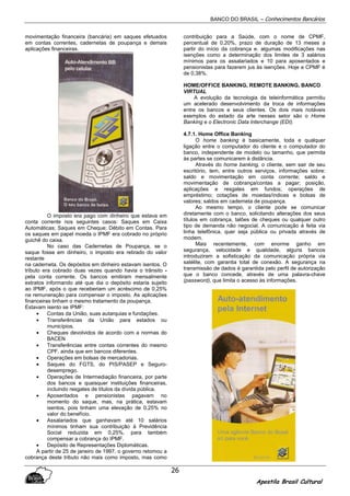 BANCO DO BRASIL – Conhecimentos Bancários
Apostila Brasil Cultural
26
movimentação financeira (bancária) em saques efetuados
em contas correntes, cadernetas de poupança e demais
aplicações financeiras.
O imposto era pago com dinheiro que estava em
conta corrente nos seguintes casos: Saques em Caixa
Automáticas; Saques em Cheque; Débito em Contas. Para
os saques em papel moeda o IPMF era cobrado no próprio
guichê do caixa.
No caso das Cadernetas de Poupança, se o
saque fosse em dinheiro, o imposto era retirado do valor
restante
na caderneta. Os depósitos em dinheiro estavam isentos. O
tributo era cobrado duas vezes quando havia o trânsito -
pela conta corrente. Os bancos emitiram mensalmente
extratos informando até que dia o depósito estaria sujeito
ao IPMF, após o que receberiam um acréscimo de 0,25%
na remuneração para compensar o imposto. As aplicações
financeiras tinham o mesmo tratamento da poupança.
Estavam isento se IPMF:
• Contas da União, suas autarquias e fundações.
• Transferências da União para estados ou
municípios.
• Cheques devolvidos de acordo com a normas do
BACEN
• Transferências entre contas correntes do mesmo
CPF, ainda que em bancos diferentes.
• Operações em bolsas de mercadorias.
• Saques do FGTS, do PIS/PASEP e Seguro-
desemprego.
• Operações de Intermediação financeira, por parte
dos bancos e quaisquer instituições financeiras,
incluindo resgates de títulos da dívida pública.
• Aposentados e pensionistas pagavam no
momento do saque, mas, na prática, estavam
isentos, pois tinham uma elevação de 0,25% no
valor do benefício.
• Assalariados que ganhavam até 10 salários
mínimos tinham sua contribuição à Previdência
Social reduzida em 0,25%, para também
compensar a cobrança do IPMF.
• Depósito de Representações Diplomáticas.
A partir de 25 de janeiro de 1997, o governo retomou a
cobrança deste tributo não mais como imposto, mas como
contribuição para a Saúde, com o nome de CPMF,
percentual de 0,20%, prazo de duração de 13 meses a
partir do início da cobrança e. algumas modificações nas
isenções como a determinação dos limites de 3 salários
mínimos para os assalariados e 10 para aposentados e
pensionistas para fazerem jus às isenções. Hoje a CPMF é
de 0,38%.
HOME/OFFICE BANKING, REMOTE BANKING, BANCO
VIRTUAL
A evolução da tecnologia da teleinformática permitiu
um acelerado desenvolvimento da troca de informações
entre os bancos e seus clientes. Os dois mais notáveis
exemplos do estado da arte nesses setor são o Home
Banking e o Electronic Data Interchange (EDI).
4.7.1. Home Office Banking
O home banking é basicamente, toda e qualquer
ligação entre o computador do cliente e o computador do
banco, independente de modelo ou tamanho, que permita
às partes se comunicarem à distância.
Através do horne banking, o cliente, sem sair de seu
escritório, tem, entre outros serviços, informações sobre:
saldo e movimentação em conta corrente; saldo e
movimentação de cobrança/contas a pagar; posição,
aplicações e resgates em fundos; operações de
empréstimo; cotações de moedas/índices e bolsas de
valores; saldos em caderneta de poupança.
Ao mesmo tempo, o cliente pode se comunicar
diretamente com o banco, solicitando alterações dos seus
títulos em cobrança, talões de cheques ou qualquer outro
tipo de demanda não negocial. A comunicação é feita via
linha telefônica, quer seja pública ou privada através de
modem.
Mais recentemente, com enorme ganho em
segurança, velocidade e qualidade, alguns bancos
introduziram a sofisticação da comunicação própria via
satélite, com garantia total de conexão. A segurança na
transmissão de dados é garantida pelo perfil de autorização
que o banco concede, através de uma palavra-chave
(password), que limita o acesso às informações.
 