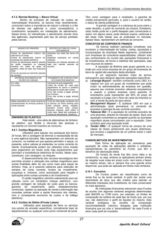 BANCO DO BRASIL – Conhecimentos Bancários
Apostila Brasil Cultural
27
4.7.2. Remote Banking — Banco Virtual
Dentro do processo de redução de custos de
intermediação financeira, os bancos mais recentemente,
concluíram sobre a importância de reduzir o trânsito e a fila
de clientes nas agências e, como conseqüência, o
investimento necessário em instalações de atendimento.
Dessa forma, foi intensificado o atendimento remoto (fora
das agências), segmentado pelo tipo de serviço prestado
pelos bancos.
SAQUES DE DINHEIRO DEPÓSITOS FORA DO CAIXA
DOS BANCOS
Pontos de atendimento externo tipo
rede banco 24 horas
Pontos de atendimento interno em
empresas tipo balcão eletrônico
Pontos de atendimento externo através
de cartão magnético ou cheques
trocados em redes de posto de
gasolina, redes de lojas, tipo Autocaixa
Shell
Envio de recursos em domicílio (através
de courrier)
Depósitos nas redes tipo banco 24
horas
Depósitos expressos em caixas
coletoras
Depósitos em cheques retirados na
casa dos clientes (através de
courrier)
ENTREGA EM DOMICÍLIO DE
TALÕES DE CHEQUE
PAGAMENTO DE CONTAS FORA
DO CAIXA DOS BANCOS
Em mãos
Via correio
Terminais de auto-pagamento
Coleta de contas em casa para
pagamentos no banco e posterior
devolução de recibo pelo correio.
Envio das contas a pagar através
dos Correios
Envio das contas a pagar através
de fax.
Débito automático em conta corrente de
concessionárias de serviços públicos e
outras empresa
Troca de informação constante com
os bancos via home banking para
obter extratos, aplicar, resgatar,
transferir fundos entre contas,
bloquear cheques, pedir talões e
muito mais. Neste item sobressai a
Central de Atendimento Telefônico.
DINHEIRO DE PLÁSTICO
Hoje existe , uma série de alternativas de dinheiro
de plástico, que facilita o dia-a-dia das pessoas e
representa um enorme incentivo ao consumo.
4.8.1. Cartões Magnéticos
Utilizados para saques nos quiosques tipo banco
24 horas, têm a vantagem de eliminar a necessidade de ida
a uma agência bancária. Não representam um estímulo ao
consumo, na medida em que apenas permitem o saque, no
presente, sobre valores já existentes na conta corrente do
cliente. Eventualmente podem ser utilizados como moeda
para pagamento em locais onde haja equipamentos que
permitam a transferência eletrônica de fundos. Neste caso,
substituem, com vantagem, os cheques.
O desenvolvimento dos recursos tecnológicos tem
permitido ampliar a utilização dos cartões magnéticos para
outras finalidade além do uso como meio para saque de
dinheiro. Hoje, já é possível utilizá-los para obtenção de
extratos de conta corrente, fundos de investimento,
poupança e, inclusive, como autorização para resgate e
aplicações entre contas correntes e de investimento.
O cartão magnético caminha celeremente para ser
utilizado como um verdadeiro cheque eletrônico, com
grande vantagem de redução de custo para os bancos,
garantia de recebimento pelos estabelecimentos
comerciais, rapidez na operação de venda e eliminação das
consultas prévias sobre a saúde financeira dos clientes,
com a conseqüente economia de custos e de tráfego
eletrônico.
4.8.2. Cartões de Débito (Private Labeis)
Utilizados para aquisição de bens ou serviços
nos pontos de emissão específicos, normalmente lojas de
departamentos ou qualquer outro ponto comercial de porte.
Têm como vantagem para o recebedor, a garantia de
crédito previamente aprovado, e, para o usuário do cartão,
o status de cliente preferencial.
A grande vantagem é a cobrança de juros sobre o
saldo devedor, a partir do momento da compra. Entretanto,
cada cartão pode ter o perfil desejado pelo comerciante e,
assim, em alguns casos, pode oferecer prazos, carências e
até taxas mais baixas que as praticadas no mercado.
Apesar disso, representam um estimulo ao consumo.
CONCEITOS DE CORPORATE FINANCE
Os bancos realizam operações complexas, que
envolvem a intermediação de fusões, cisões, aquisições e
incorporações de empresas Neste segmento, Juntamente
com empresas de consultoria especializadas, utilizam todo
seu conhecimento do mundo das operações financeiras e
de investimentos, de forma a viabilizar tais operações, seja
com recursos do exterior.
A aquisição da Brahma pelo grupo garantia ou a
fusão em uma única empresa de um grupo de empresas de
bens de capital são exemplos desta atividade.
E um segmento bancário cheio de termos
estrangeiros para designar algumas operações específicas.
a) Leverage Buyout - também conhecido como LBO, é o
negócio em que um grupo de investidores que pode
incluir os administradores da empresa em questão,
assume seu controle acionário utilizando empréstimos
e usando a própria empresa como garantia. O
empréstimo pode representar até 90% do preço de
aquisição e é pago com o fluxo de caixa da empresa ou
com a venda de parte de seus ativos.
b) Manageinent Buyout - É qualquer LBO em que a
administração atual permanece no comando da
empresa e participa de seu controle acionário.
c) Takeover Bid - É a aquisição do controle acionário de
uma empresa, através do mercado de ações. Será uma
aquisição consentida ou amigável quando os acionistas
majoritário atuais concordarem com a aquisição. Caso
contrário será uma aquisição hostil.
d) Tender Offer - É qualquer forma de compra de uma
classe de títulos pertencente aos atuais detentores,
que envolva o pagamento de um prêmio sobre o valor
de mercado.
FUNDOS MÚTUOS DE INVESTIMENTOS
Esta forma de aplicação se caracteriza pela
aquisição de cotas de aplicações abertas e solidárias,
representativas do patrimônio do Fundo, que têm o
benefício da valorização diária.
Os fundos de renda fixa têm como idéia a de
condomínio, ou seja, embora os aplicadores tenham direito
de resgatar suas cotas em prazo curto, nem todos o fazem
ao mesmo tempo, isto é, sempre fica uma grande soma
disponível, que pode ser aplicada em títulos mais rentáveis.
4.10.1. Conceitos
Os Fundos podem ser classificados como de
renda fixa ou de renda variável. A partir daí, existe uma
diversidade de tipos que são criados para atender os
diferentes interesses dos investidores, do mais conservador
ao mais agressivo.
As instituições financeiras estruturam seus Fundos
de acordo com algumas variáveis exógenas determinadas
pelo BACEN ou CVM como, por exemplo, os limites de
composição da carteira de cada tipo de fundo que, por sua
vez, vão determinar o perfil de liquidez do mesmo. Esta
variável endógena da escolha da composição
risco/rentabilidade (retomo) desejada pela instituição
financeira que vai criar a “personalidade” de cada Fundo e
atrair cada perfil de investidor.
 