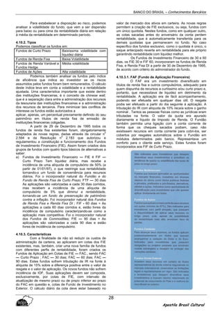 BANCO DO BRASIL – Conhecimentos Bancários
Apostila Brasil Cultural
28
Para estabelecer a disposição ao risco, podemos
analisar a volatilidade do fundo, que vem a ser dispersão
para baixo ou para cima da rentabilidade diária em relação
à média da rentabilidade em determinado período.
4.10.2. Tipos
Podemos classificar os fundos em:
Fundos de Curto Prazo Baixíssima volatilidade com
liquidez diária
Fundos de Renda Fixa Baixa Volatilidade
Fundos de Renda Variável e
Fundos Hedge
Média volatilidade
Fundos de Ações Alta volatilidade
Podemos também analisar os fundos pelo índice
de eficiência que indica ao investidor se os riscos
assumidos pelos fundos foram bem remunerados. O cálculo
deste índice leva em conta a volatilidade e a rentabilidade
ajustada. Uma característica importante que existe dentro
das instituições financeiras, é o conceito de chinese wall,
que é a separação clara entre a administração dos recursos
da tesouraria das instituições financeiras e a administração
dos recursos de terceiros. Para minimizar tais conflitos de
interesse os fundos estão autorizados a
aplicar, apenas, um percentual previamente definido do seu
patrimônio em títulos de renda fixa de emissão de
instituições financeiras coligadas.
A partir de 29 de Dezembro de 1995 todos os
fundos de renda fixa existentes foram, obrigatoriamente
adaptados às novas regras, dadas através da circular n
0
2.594 e da Resolução n
0
2.183 que autorizou e
regulamentou a constituição e funcionamento dos Fundos
de Investimento Financeiro (FIE). Assim foram criados dois
grupos de fundos com quatro tipos básicos de alternativas a
saber:
a) Fundos de Investimento Financeiro — FIE 4 FIF —
Curto Prazo Tem liquidez diária, mas recebe a
incidência de uma alíquota de compulsório de 50% (a
partir de 01/01/97), o que restringe sua rentabilidade
tornando-o um fundo de conveniência para recursos
diários. Foi o incorporador natural do Fundão e do
Fundo de Renda Fixa de Curto Prazo; FTF — 30 dias
As aplicações são valorizadas a cada 30 dias corridos,
mas recebem a incidência de uma alíquota de
compulsório de 5% que diminui a rentabilidade,
tornando-se um fundo de preservação de patrimônio
contra a inflação. Foi incorporador natural dos Fundos
de Renda Fixa e Renda Fixa DI ; FIF - 60 dias = As
aplicações a cada 60 dias corridos e, estão livres da
incidência de compulsório caracterizando-se como a
aplicação mais competitiva. Foi o incorporador natural
dos Fundos de Commodities; FIE — 90 dias = As
aplicações são valorizadas a cada 90 dias e estão
livres de incidência de compulsório.
4.10.3. Características
Com a finalidade de não só reduzir os custos de
administração da carteira, ao aplicarem em cotas dos FIE
existentes, mas, também, criar uma nova família de fundos
com diferentes perfis de rentabilidade, foram criados os
Fundos de Aplicação em Cotas de FIE — FAC., sendo FAC
— Curto Prazo ; FAC — 30 dias; FAC — 60 dias; FAC —
90 dias. Estes fundos sofrem tributação de IR na fonte à
alíquota de 15% sobre a diferença positiva entre o valor de
resgate e o valor de aplicação. Os novos fundos não sofrem
incidência de IOF. Suas aplicações devem ser composta,
exclusivamente, por cotas de FIE, com intervalo de
atualização de mesmo prazo ou de prazo inferior ao prazo
do FAC em questão e, cotas de Fundo de Investimento no
Exterior. O cálculo diário da cota deve estar baseado no
valor de mercado dos ativos em carteira. As novas regras
permitem a criação de FIE exclusivos, ou seja, fundos com
um único quotista. Nestes fundos, como em qualquer outro,
as cotas sacadas antes do aniversário da conta perdem
rentabilidade, que é automaticamente transferida para os
demais quotistas que permanecem no fundo. No caso
específico dos fundos exclusivo, como o quotista é único, o
saque antecipado reverte em rentabilidade para ele próprio
garantindo rentabilidade com liquidez melhor.
Os Fundos de Investimento Financeiro de 30 e 60
dias, os FIE 30 e FIF 60, incorporaram os fundos de Renda
Fixa, e Renda Fixa DI a partir de 30 de Dezembro de 1995,
de acordo com critério do administrador do fundo.
4.10.3.1. FAF (Fundo de Aplicação Financeira)
O FAF era um investimento diversificado em
títulos de renda fixa e outros compulsórios, adequado para
quem dispunha de recursos a curtíssimo e/ou curto prazo e,
portanto, que necessitava de liquidez em detrimento da
rentabilidade. A aplicação era de fácil acompanhamento,
podendo ser efetuada em qualquer dias útil. O resgate
podia ser efetuado a partir do dia seguinte à aplicação. A
tributação do IR com alíquota de 10% recaía sobre o ganho
nominal . Tantos as pessoas físicas como as jurídicas eram
tributadas na fonte. O valor da quota era apurado
diariamente e líquido de Imposto de Renda. O Fundão
também permitia uma ligação com a conta corrente de
forma que os cheques sacados podiam, caso não
existissem recursos em conta corrente para cobri-los, ser
cobertos por resgates automáticos sobre o Fundão em
módulos determinados pelo banco. Representava um
conforto para o cliente este serviço. Estes fundos foram
incorporados aos FIF de Curto Prazo.
 