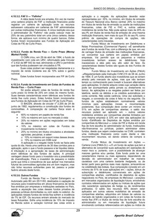 BANCO DO BRASIL – Conhecimentos Bancários
Apostila Brasil Cultural
29
4.10.3.2. FAF II — “Fafinho”
A idéia deste fundo era simples, Em vez de manter
uma carteira própria de FAF a instituição financeira podia
registrar um carteira de aplicação onde os recursos
estivessem colocados em carteiras de FAF administradas
por outras instituições financeiras. A única restrição era que
o administrador do “Fafinho” não podia colocar mais de
25% de seu patrimônio total em uma única carteira; dessa
forma, ele aplicava num mínimo de quatro bancos. Estes
fundos foram incorporados aos Fundos de Aplicação em
Cotas de FIE de Curto Prazo.
4.10.3.3. Fundo de Renda Fixa — Curto Prazo (Money
Market Funds)
O CMN criou, em 29 de abril de 1994, o fundo de
investimento com cota em URV, reformulado pela Circular
n
0
2.432 da MP 542 do real, eliminando a URV e permitindo
que tais fundos pudessem ser vinculados à TR.
Suas cotas podiam ser resgatadas diariamente e o
imposto de renda incidente era de 10% sobre o ganho
nominal.
Estes fundos foram incorporados aos FIF de Curto
Prazo.
4.10.3.4. Fundo de Investimento em Cotas de Fundos de
Renda Fixa — Curto Prazo
Só podia adquirir cotas de fundos de renda fixa
curto prazo no limite de 25% em cotas do mesmo fundo.
Suas demais características eram idênticas aos fundos de
renda fixa curto prazo. Estes fundos foram incorporados
aos Fundos de Aplicação em Cotas de FIF de Curto Prazo.
O BACEN, através de circular n
0
2.205 de 24 de
junho de 1992, regulamentou a constituição dos fundos de
commodities. A composição de carteira física eram a
seguinte:
• 60% no máximo em papéis de renda fixa
• 10% no máximo em ouro no mercado à vista
• 20% no máximo em ações negociadas em bolsa
de valores
• 10% no máximo em cotas de Fundos de
Investimento no Exterior
• 25% no mínimo em títulos vinculados a atividades
agrícolas, pecuárias, a saber:
o 10% no máximo em export notes dessas áreas.
o 15% no máximo em CDB rural
A aplicação e o resgate neste fundo se fazia pela
quota do dia. Havia uma carência de 30 dias corridos para a
aplicação, após o que o fundo passava a ter liquidez diária.
A tributação e a apropriação de taxas de administração
eram idênticas às dos fundos de ações. A principal
vantagem desse fundo para o investidor era a possibilidade
de diversificação. Para o investidor de pequeno e médio
porte que tinha a consciência de que aplicar nos mercados
futuros de commodities agrícolas era um bom negócio, mas
não tinha recursos suficientes para tal, passou a poder
fazê-lo através deste fundo.
4.10.3.6. Outros Fundos
Fundo de Renda Fixa — Capital Estrangeiro →→→→
Autorizado pelo BC em 25/11/93, destinados à captação de
recursos para investimentos em ativos financeiros de renda
fixa emitidos por empresas e instituições sediadas no País,
sendo a aquisição das cotas desses fundos privativa de
pessoas jurídicas domiciliadas ou com sede no exterior. As
aplicações nesses fundos de renda fixa sofrem a incidência
de 7% de IOF. Os recursos entram através do mercado de
taxas flutuantes. Sofre uma incidência de 15% de Imposto
de Renda sobre a variação nominal das cotas entre a
aplicação e o resgate. As aplicações deverão estar
representadas por: 35%, no mínimo, em títulos de emissão
do Tesouro Nacional e/ou Banco central; 20% no máximo
em títulos de renda fixa de emissão ou aceite de instituições
financeiras, cotas de FIE e FAC e, outros valores
mobiliários de renda fixa. Não pode aplicar mais de 20% do
seu PL em títulos de renda fixa de emissão de uma mesma
instituição financeira, nem mais do que 5% do seu PL como
prêmio de operações de compra de opções, não
caracterizadas como travadas.
Fundo Mútuo de Investimento em Debêntures e
Notas Promissórias (Commercial Papers) →→→→É semelhante
aos Fundos de renda Fixa, com a diferença de que, em vez
de carregar títulos de emissão das instituições financeiras,
vai concentrar sua carteira em papies emitidos por
empresas. Vai permitir que os pequenos e médios
investidores tenham acesso às debêntures; hoje
inacessíveis a eles pelo seu alto valor de face. As
caracteristicas destes fundos são iguais às dos Fundos de
Renda Fixa.
Fundo Mútuo de Investimento em Ações (FMJA)
→→→→Regulamentado pela Instrução CVM 215 de 06 de Junho
de 1994. É um fundo aberto aos investidores que se sintam
atraído pelo mercado de ações, mas que não tenham
tempo ou conhecimento para investir e buscam alternativas
para aplicações. O cliente adquire cotas cuja variação diária
pode ser acompanhada pelos jornais ou diretamente no
banco. As aplicações e os resgates podem ser feitos por
telefone, sendo os débitos e os créditos automáticos em
conta corrente. Não existe carência. Uma vez solicitado o
resgate, a conversão de cotas é feita no dia seguinte. Os
fundos de ações estabelecem normalmente valores
mínimos para aplicações iniciais e movimentação
posteriores. Sua composição deve conter um mínimo de
51% em ações de companhias abertas; o saldo dos
recursos poderá ser aplicado em: - outros valores
mobiliários emitidos por companhias abertas limitados por
uma mesma empresa à 33% em valor das aplicações do
fundo -Certificado de Depósitos de Ações emitidos por
companhias do Mercosul — cotas de FIE e títulos em renda
fixa de livre escolha do administrador do fundo. Instituições
não-financeiras ou jurídicas, podem administrar estes
fundos, desde que sejam credenciadas na CVM, contratem
uma instituição financeira como custo diante e não
movimentem recursos, só dando ordens de compra e
venda.
Fundo Mútuo de Investimento em Ações —
Carteira Livre (FMIA-CL) →→→→ É um fundo de ações que tem a
alternativa de concentrar suas aplicações em operações de
maior risco e, portanto, com a possibilidade de alcançar
maiores ganhos e/ou perdas. Este fundo pode ter uma
característica menos ou mais agressiva, dependendo de
decisão do administrador em trabalhar de maneira
cautelosa com uma carteira bastante hedgeada, ou de
tentar partir para ganhos reais mais rápidos, arriscando-se
na volatilidade das bolsas. Sua composição consiste em um
mínimo de 51% de suas aplicações em: - ações, bônus de
subscrição e debêntures conversíveis em ações de
companhias abertas; -certificados de depósitos de ações
negociáveis no País, de empresas do Mercosul; - posições
em mercados organizados de liquidação futura, envolvendo
contratos referenciados em ações ou índices de ações que
não caracterize operações de hedge ou de rendimentos
prefixados. O saldo dos recursos 49% devem estar
aplicados em outros valores mobiliários de emissão de
companhias abertas, adquiridos em bolsas de valores ou
mercado de balcão organizados e em cotas de fundos de
renda fixa (FIF) e títulos de renda fixa de livre escolha do
administrador ou em mercados de liquidação futura
envolvendo contratos referenciados em ações ou índice de
 