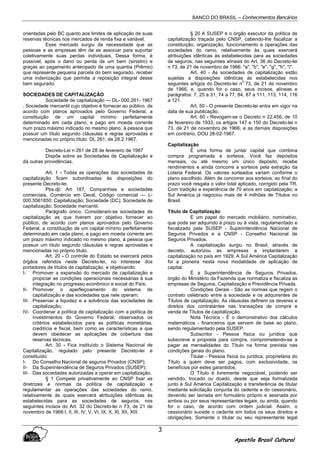 BANCO DO BRASIL – Conhecimentos Bancários
Apostila Brasil Cultural
3
orientadas pelo BC quanto aos limites de aplicação de suas
reservas técnicas nos mercados de renda fixa e variável.
Esse mercado surgiu da necessidade que as
pessoas e as empresas têm de se associar para suportar
coletivamente suas perdas individuais. Dessa forma, é
possível, após o dano ou perda de um bem (sinistro) e
graças ao pagamento antecipado de uma quantia (Prêmio)
que represente pequena parcela do bem segurado, receber
uma indenização que permita a reposição integral desse
bem segurado.
SOCIEDADES DE CAPITALIZAÇÃO
Sociedade de capitalização — DL- 000.261- 1967
. Sociedade mercantil cujo objetivo é fornecer ao público, de
acordo com planos aprovados pelo Governo Federal, a
constituição de um capital mínimo perfeitamente
determinado em cada plano, e pago em moeda corrente
num prazo máximo indicado no mesmo plano, à pessoa que
possuir um título segundo cláusulas e regras aprovadas e
mencionadas no próprio título. DL 261, de 28.2.1967.
Decreto-Lei n 261 de 28 de fevereiro de 1967
Dispõe sobre as Sociedades de Capitalização e
dá outras providências.
Art. 1 - Todas as operações das sociedades de
capitalização ficam subordinadas às disposições do
presente Decreto-lei.
Pbs.dji: Art 187, Companhias e sociedades
comerciais, Comércio em Geral, Código comercial — L-
000.5561850; Capitalização; Sociedade (DC); Sociedade de
capitalização; Sociedade mercantil.
Parágrafo único. Consideram-se sociedades de
capitalização as que tiverem por objetivo fornecer ao
público, de acordo com planos aprovados pelo Governo
Federal, a constituição de um capital mínimo perfeitamente
determinado em cada plano, e pago em moeda corrente em
um prazo máximo indicado no mesmo plano, à pessoa que
possuir um título segundo cláusulas e regras aprovadas e
mencionadas no próprio titulo.
Art. 20 - O controle do Estado se exercerá pelos
órgãos referidos neste Decreto-lei, no interesse dos
portadores de títulos de capitalização, e objetivando:
I- Promover a expansão do mercado de capitalização e
propiciar as condições operacionais necessárias à sua
integração no progresso econômico e social do País;
II- Promover o aperfeiçoamento do sistema de
capitalização e das sociedades que nele operam;
III- Preservar a liquidez e a solvência das sociedades de
capitalização;
IV- Coordenar a política de capitalização com a política de
investimentos do Governo Federal, observados os
critérios estabelecidos para as políticas monetárias,
creditícia e fiscal, bem como as características a que
devem obedecer as aplicações de cobertura das
reservas técnicas.
Art. 30 - Fica instituído o Sistema Nacional de
Capitalização, regulado pelo presente Decreto-lei e
constituído:
I- Do Conselho Nacional de seguros Privados (CNSP);
II- Da Superintendência de Seguros Privados (SUSEP);
III- Das sociedades autorizadas a operar em capitalização.
§ 1 Compete privativamente ao CNSP fixar as
diretrizes e normas da política de capitalização e
regulamentar as operações das sociedades do ramo,
relativamente às quais exercerá atribuições idênticas às
estabelecidas para as sociedades de seguros, nos
seguintes incisos do Art. 32 do Decreto-lei n 73, de 21 de
novembro de 1966:I, II, III, IV, V, VI, IX, X, Xl, XII, XIII.
§ 20 A SUSEP é o órgão executor da política de
capitalização traçada pelo CNSP, cabendo-lhe fiscalizar a
constituição, organização, funcionamento e operações das
sociedades do ramo, relativamente às quais exercerá
atribuições idênticas às estabelecidas para as sociedades
de seguros, nas seguintes alíneas do Art. 36 do Decreto-lei
n 73, de 21 de novembro de 1966: "a", "b", "e", "g", "h", "i".
Art. 40 - As sociedades de capitalização estão
sujeitas a disposições idênticas às estabelecidas nos
seguintes artigos do Decreto-lei n
0
73, de 21 de novembro
de 1966, e, quando for o caso, seus incisos, alíneas e
parágrafos: 7, 25 a 31, 74 a 77, 84, 87 a 111, 113, 114, 116
a 121.
Art. 50 - O presente Decreto-lei entra em vigor na
data de sua publicação.
Art. 60 - Revogam-se o Decreto n 22.456, de 10
de fevereiro de 1933, os artigos 147 e 150 do Decreto-lei n
73, de 21 de novembro de 1966, e as demais disposições
em contrário. DOU 28-02-1967.
Capitalização
É uma forma de juntar capital que combina
compra programada e sorteios. Você faz depósitos
mensais, ou até mesmo um único depósito, recebe
rendimentos e ainda concorre a sorteios pela extração da
Loteria Federal. Os valores sorteados variam conforme o
plano escolhido. Além de concorrer aos sorteios, ao final do
prazo você resgata o valor total aplicado, corrigido pela TR.
Com tradição e experiência de 70 anos em capitalização, a
Sul América já negociou mais de 4 milhões de Títulos no
Brasil.
Título de Capitalização
É um papel do mercado mobiliário, nominativo,
que pode ser adquirido à prazo ou à vista, regulamentado e
fiscalizado pela SUSEP - Superintendência Nacional de
Seguros Privados e a CNSP - Conselho Nacional de
Seguros Privados.
A capitalização surgiu no Brasil, através de
decreto, autorizou as empresas a implantarem a
capitalização no país em 1929. A Sul América Capitalização
foi a pioneira nesta nova modalidade de aplicação de
capital.
É a Superintendência de Seguros Privados,
órgão do Ministério da Fazenda que normatiza e fiscaliza as
empresas de Seguros, Capitalização e Previdência Privada.
Condições Gerais - São as normas que regem o
contrato celebrado entre a sociedade e os adquirentes de
Títulos de capitalização. As cláusulas definem os deveres e
direitos dos contratantes nas transações de compra e
venda de Títulos de capitalização.
Nota Técnica - É o demonstrativo dos cálculos
matemáticos - financeiros que servem de base ao plano,
sendo regulamentado pela SUSEP.
Subscritor - Pessoa física ou jurídica que
subscreve a proposta para compra, comprometendo-se a
pagar as mensalidades do Título na forma prevista nas
condições gerais do plano.
Titular - Pessoa física ou jurídica, proprietária do
Título a quem deve ser pagos, com exclusividade, os
benefícios por estes garantidos.
O Título é livremente negociável, podendo ser
vendido, trocado ou doado, desde que seja formalizada
junto à Sul América Capitalização a transferência de titular
mediante solicitação conjunta do cedente e do cessionário,
devendo ser lavrada em formulário próprio e assinada por
ambos ou por seus representantes legais, ou ainda, quando
for o caso, de acordo com ordem judicial. Assim, o
cessionário sucede o cedente em todos os seus direitos e
obrigações. Somente o titular ou seu representante legal
 