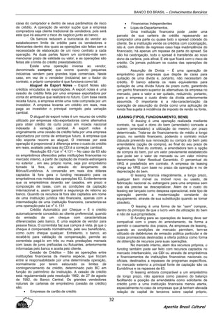 BANCO DO BRASIL – Conhecimentos Bancários
Apostila Brasil Cultural
32
caixa do comprador e dentro de seus parâmetros de risco
de crédito. A operação de vendor supõe que a empresa
compradora seja cliente tradicional da vendedora, pois será
esta que irá assumir o risco do negócio junto ao banco.
Os bancos reduzem a burocracia do vendor ao
estabelecerem limite de crédito para os vendedores e
fabricantes dentro dos quais as operações são feitas sem a
necessidade de elaboração de uni novo contrato a cada
operação. As duas partes fazem um contrato-mãe sem
mencionar prazo de validade ou valor, e as operações são
feitas até o limite do crédito preestabelecido.
Existe uma operação inversa ao vendor,
denominada compror, que ocorre quando pequenas
indústrias vendem para grandes lojas comerciais. Neste
caso, em vez de o vendedor (indústria) ser o fiador do
contrato, o próprio comprador é que funciona como tal.
Aluguel de Export Notes – Export Notes são
créditos vinculados às exportações. A export notes é uma
cessão de crédito feita por uma empresa exportadora por
conta do embarque que realizará no futuro. Com base nesta
receita futura, a empresa emite uma nota comprada por um
investidor. A empresa levanta um crédito em reais, mas
paga ao investidor o principal corrigido pela variação
cambial.
O aluguel de export notes é um recurso de crédito
utilizado por empresas não-exportadoras como alternativa
para obter crédito de curto prazo em moeda nacional
indexada à variação cambial. A export notes é
originalmente uma cessão de crédito feita por uma empresa
exportadora por conta de embarque futuro. A empresa que
não exporta recorre ao aluguel. O interesse por esta
operação é proporcional à diferença entre o custo do crédito
em reais, avaliado pela taxa do CDI é a correção cambial.
Resolução 63 / Lei n
0
4.131 – No caso da 63 são
os empréstimos oferecidos pelas instituições financeiras no
mercado interno, a partir de captação de moeda estrangeira
no exterior , em seu próprio nome, seja por empréstimo
tomado lá fora, ou através do lançamento de
Bônus/Eurobônus. A conversão em reais dos dólares
captados lá fora gera o funding necessário para os
empréstimos nos moldes das operações 63. Evidentemente
que os empréstimos deverão ser casados, em prazo e
composição de taxas, com as condições da captação
internacional e, assim garantir a segurança de retorno ao
banco. Quando os recursos lá fora são captados em nome
de uma instituição jurídica não financeira, apenas com a
intermediação de uma instituição financeira, caracteriza-se
uma operação pela Lei n
0
4. 131
Crédito Automático por Cheque – É o crédito
automaticamente concedido ao cliente preferencial, quando
da emissão de um cheque com características
diferenciadas pelo banco. E uma espécie de vendor para
pessoa física. O correntista faz sua compra à vista, já que o
cheque é compensado normalmente, pelo seu beneficiário,
como outro cheque qualquer. Entretanto, o banco, ao
recebê-lo para validação de compensação, permite ao
correntista pagá-lo em três ou mais prestações mensais
com taxas de juros prefixadas ou flutuantes, anteriormente
informadas pelo banco e aceita pelo cliente.
Cessão de Créditos – São as operações entre
instituições financeiras da mesma espécie, que trocam
entre si responsabilidade por uma determinada operação,
normalmente por terem estourado os limites de
contingenciamento de crédito, determinado pelo BC em
função do patrimônio da instituição. A cessão de crédito
está regulamentada pela resolução 1962, de 27 de agosto
de 1992, do Banco Central. Os grandes vendedores
naturais de carteiras de empréstimo (cessão de crédito)
são:
• Empresas de cartão de crédito
• Financeiras Independentes
• Lojas de Departamentos.
Uma instituição financeira pode .ceder uma
parcela de sua carteira de crédito repassando ao
comprador uma parte ou quase todo o spread cobrado do
cliente. Se a instituição vende os créditos com coobrigação,
isto é, com direito de regresso caso haja inadimplência do
financiado, há apenas um repasse de parte do spread. Se
não há coobrigação, todo o spread é transferido ao novo
dono da carteira, pois afinal. E ele que ficará com o risco de
crédito. Os jornais publicam os custos das operações de
crédito.
Assunção de Divida – É uma operação de
empréstimo para empresas que dispõe de caixa para
quitação de uma divida e, portanto, não necessitam de
crédito. O banco adianta os reais equivalentes para
quitação de uma dívida futura de prazo curto, garantindo
um ganho financeiro superior às alternativas da empresa no
mercado, para o valor a ser quitado, reduzindo, portanto,
para a empresa o custo direto da dívida anteriormente
assumida. O importante é a não-caracterização da
operação de assunção da divida como uma aplicação de
renda fixa sujeita à incidência de imposto de renda na fonte.
LEASING (TIPOS, FUNCIONAMENTO, BENS)
O leasing é uma operação realizada mediante
contrato, na qual o dono do bem (arrendado) concede a
outrem (arrendatário) a utilização do mesmo por prazo
determinado. Trata-se de financiamento de médio a longo
prazo, no sentido financeiro, podendo o contrato incluir
cláusula prevendo sua renovação ou compra do bem pelo
arrendatário (opção de compra), ao final do seu prazo de
vigência. Ao final do contrato, a arrendadora tem a opção
de compra do bem, por um valor previamente estabelecido
que pode ser o valor de mercado ou um valor mínimo
denominado Valor Residual Garantido. O percentual do
VRG é predefinido em contrato. A empresa de leasing
chega ao VRG com base no prazo da operação e no de
depreciação do bem.
O leasing financia integralmente, a longo prazo,
qualquer bem móvel ou imóvel novo ou usado, de
fabricação nacional ou estrangeira para uma empresa sem
que ela precise se descapitalizar. Além de o custo do
leasing ser lançado como despesa operacional, este tipo de
operação permite a modernização constante do
equipamento, através de sua substituição quando se tornar
obsoleto.
O leasing é uma forma de ter “sem” comprar,
dentro do principio de que o lucro vem da utilização do bem
e não de sua propriedade.
O funding para as operações de leasing deve ser
compatível com o prazo do arrendamento, de forma a
permitir o casamento dos prazos. As empresas de leasing,
quando as condições de mercado permitem, tem-se
utilizado de debêntures de emissão pública particular e de
notas promissórias destinadas a oferta pública como forma
de obtenção de recursos para suas operações.
No mercado interno, além dos recursos próprios, o
funding também pode ser feito com recursos captados no
mercado interbancário, via CDI ou através de empréstimos
e financiamentos de instituições financeiras nacionais ou
oficiais, destinados a repasses de programas específicos,
no mercado externo a principal fonte de captação são os
Eurobônus e os repasses de 63.
O leasing embora comparável a um empréstimo
de longo prazo, não aparece como passivo do balanço
facilitando a posição da arrendatária como solicitante de
crédito junto a uma instituição financeira menos atenta,
especialmente no caso de empresas que já tenham elevada
relação de capital de terceiros sobre capital próprio.
 