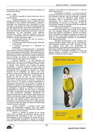 BANCO DO BRASIL – Conhecimentos Bancários
Apostila Brasil Cultural
33
Normalmente são considerados três tipos de encargos nos
contratos de Leasing,
4.12.1. Tipos
Os tipos de operação’de leasing disponíveis são os
descritos abaixo:
Leasing Operacional – É a operação regida por
contrato, praticada diretamente entre o produtor de bens
(arrendador) e seus usuários (arrendatários), podendo o
arrendador ficar responsável pela manutenção do bem
arrendado ou de qualquer outro tipo de assistênçia técnica
que seja necessária para seu perfeito funcionamento. Tal
tipo de contrato, feito por período de tempo inferior à vida
útil do bem arrendado, é geralmente encontrado no ramo de
equipamento de alta tecnologia como telefones,
computadores, aviões, máquinas copiadoras, pois, em
princípio, o equipamento e/ou as empresas arrendadoras
satisfazem uma das condições a seguir:
• O equipamento possui alto valor de revenda e
mercado secundário ativo;
• A empresa arrendadora presta serviços adicionais
a seus clientes
• A empresa arrendadora é a fabricante do
equipamento.
Ao contrário do leasing financeiro, o arrendatário
pode rescindir o contrato a qualquer tempo, mediante pré-
aviso contratualmente especificado. Esta opção permite a
redução de custos para o arrendatário, já que as prestações
não amortizam o bem e ele não tem a opção de compra no
final do contrato. Na prática, as operações de leasing
operacional funcionam quase como um aluguel.
Leasing Financeiro – É uma operação de
financiamento sob a forma de locação particular, de médio
a longo prazo, com base em um contrato, de bens móveis
ou imóveis, onde intervém uma empresa de leasing
(arrendador), a empresa produtora do bem objeto do
contrato (fornecedor) e a empresa que necessita utiliza-lo
(arrendatária). Esta operação se aproxima no sentido
financeiro de um empréstimo que utilize o bem como
garantia e pode ser amortizado num determinado número
de aluguéis periódicos, geralmente correspondente ao
período de vida útil do bem. O prazo mínimo de
arrendamento é de dois anos para bens com vida útil de até
cinco anos e de três anos para os demais , veículos têm
prazo mínimo de 24 meses e demais equipamentos e
imóveis têm prazo mínimos de 36 meses. O contrato de
arredamento mercantil, que estabelece as condições de
operação de leasing e os direito/obrigações de arrendador e
do arrendatário, é extenso e complexo, em função das
peculiaridades do leasing. No que tange às garantias
contratuais, normalmente a operação de leasing é garantida
por notas promissórias avalizadas, equivalentes aos
aluguéis contratuais e ao valor residual, sendo possível no
entanto, ser negociada qualquer outra garantia. O Sale And
Lease Back é uma operação variante do leasing financeiro,
pelo qual uma pessoa jurídica vende bens do seu
imobilizado a uma empresa de leasing e, simultaneamente,
os arrenda de volta com opção de compra exercitável após
o término do prazo contratual.
Leasing Imobiliário →→→→ Existem quatro tipos
básicos de arrendamento imobiliário, todos com pessoa
jurídica, pois o imóvel deve, obrigatoriamente, destinar-se à
atividade econômica da empresa.
Normal →→→→ consiste na compra de um imóvel
inteiro, pronto e acabado. A arrendadora adquire o imóvel
especificado pela arrendatária, à vista, e o arrenda. O
cliente pagará, no prazo contratado (em média oito anos),
uma contraprestação equivalente à parcela do principal,
mais juros (taxa de compromisso). Ao término do contrato,
restará um valor residual que pode oscilar de 1 a 30% do
total do financiamento.
Construções de Edifícios →→→→ o terreno pode ser
comprado de terceiros ou ser feito o lease back do terreno
da arrendatária. Durante a fase da construção, a operação
fica sob o regime de pré-leasing. Neste período, a
arrendatária paga à arrendadora apenas a taxa de
compromisso, que incidirá sobre as importâncias
desembolsadas no decorrer da construção. A taxa de
compromisso incidente no pré-leasing pode ser capitalizada
e incorporada ao custo da operação.
Lease Back Imobiliário →→→→ normalmente é utilizado
por empresas que desejam mudar o perfil de seu passivo
com uma operação saneadora. Consiste na venda do
imóvel pela empresa proprietária à empresa de leasing.
Para a arrendatária, a vantagem é grande, pois continua na
posse do bem e pode abater integralmente do imposto de
renda as contraprestações referentes ao arrendamento,
como despesa operacional.
Operações Sindicalizadas →→→→ são utilizadas para
viabilizar grandes projetos. Neste tipo de arrendamento,
várias empresas de leasing se reúnem, formando um pool
que elegerá, entre elas, um coordenador do
empreendimento. Este poderá abranger desde a compra do
terreno até a instalação de todos os equipamentos.
Com referência à localização geográfica da sede das
pessoas jurídicas envolvidas nos contratos de leasing,
podemos classificá-la conforme segue:
 