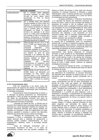 BANCO DO BRASIL – Conhecimentos Bancários
Apostila Brasil Cultural
34
TIPOS DE LEASING
Leasing Nacional. É o contrato entre pessoas
jurídicas sediadas no País. Ele
p~ode ter como objeto bens
produzidos no País ou bens
importados
Leasing Internacional É o contrato entre uma pessoa
jurídica sediada no País e outra no
exterior. A propriedade do bem é
da empresa de leasing no exterior
que o arrenda para um cliente
localizado no Brasil. O prazo
mínimo da operação é de dois
anos, e o valor a ser considerado
no contrato é FOB. O mercado de
leasing internacional é dominado
por bancos internacionais, que têm
grandes estruturas no exterior.
Leasing Importação Está previsto nos art.º 16 e 17 da
Lei nº 6.099, que dispõe sobre os
contratos de arrendamento
mercantil celebrados com
entidades sediadas no exterior. A
empresa sediada no País escolhe,
no exterior, os bens de que
necessita e os mesmos lhe são
arrendados por uma companhia de
leasing sediada no Brasil. O
leasing importação pode ser
realizado por bancos
internacionais ou brasileiros, que
importam e o arrendam ao cliente
através de sua empresa de
leasyng.
Leasyng Exportação Está previsto no art.
0
20 da Lei n
0
6.099. Assim, um fabricante ou
vendedor no País vende seu
produto (bem) a uma companhia
de Leasing Exportação sediada no
País e esta o arrenda ao usuário
no exterior.
4.12.2. Funcionamento, bens
Pela sua importância e por serem umas das
alavancadoras de negócios dos bancos, as operações de
leasing são instrumentos fundamentais para investimento
na atividade empresarial.
Financiamento Total do Equipamento ou Imóvel →→→→
A operação de leasing proporciona um “financiamento”
equivalente a 100% do preço de aquisição dos bens que
são objeto do arrendamento mercantil, pois quem os
adquire é a empresa de leasing, que é única responsável
pelo pagamento do preço de aquisição.
Liberação de Capital de Giro →→→→ Permite que os
recursos não investidos para a aquisição destes bens sejam
aplicáveis em outras atividades rentáveis da empresa. Os
recursos financeiros liberados pelo leasing poderão ser
utilizados na aquisição à vista de matéria-prima em lotes
maiores, passando a empresa a usufruir dos descontos
especiais que diminuirão os seus custos de produção.
Utilização de Equipamentos com Tecnologia
Atualizada →→→→ Como a arrendatária não precisa investir
capital adicional para a obtenção do equipamento a
empresa poderá substituir, freqüentemente, os seus
equipamentos, utilizando, assim, a tecnologia sempre
atualizada.
Prazo de Operação Compatível com a
Amortização Econômica do Bem →→→→ O prazo de
arrendamento constitui uma das grandes vantagens do
leasing no Brasil, isto porque a maior parte dos recursos
existentes no mercado financeiro é oferecida a prazo
relativamente curtos. O leasing permite que a arrendatária
compatibilize o prazo da operação com o prazo de retomo
do investimento em ativo permanente.
Encargos prefixados e Totalmente Quantificáveis
→→→→ A operação de leasing não apresenta surpresas em
termos de custos. Todos os seus’ encargos são fixados na
assinatura do contrato e não há qualquer outro ônus
indireto incidindo sobre a operação. É preciso lembrar que,
nas operações em que há obrigatoriedade de saldo médio
como recíproca, ou garantia de duplicatas, a empresa
usuária estará deixando de receber juros sobre saldos
financeiros não utilizados, o que representa um ônus
financeiro indireto. Não há surpresas imprevisíveis para o
usuário, mesmo que a operação esteja vinculada a
qualquer indicador que acompanhe a inflação.
Conservação de Linhas de Crédito →→→→ O contrato
de leasing não é contabilizado como um empréstimo,
portanto não é incluído no exigível da empresa como uma
de suas obrigações. Dessa maneira, mantêm-se inalterados
os índices financeiros da empresa, conservando assim sua
capacidade de obtenção de novos empréstimos.
Flexibilidade →→→→ O leasing é a modalidade do
financiamento mais flexível, disponível no mercado
financeiro e pode amoldar-se às necessidade específicas
de cada cliente. O leasing é uma ferramenta importante
para o profit planing e para o tax planing das empresas,
pois, através de operações de leasing, despesas poderão
ser antecipadas ou postecipadas, pré-dimensionando os
lucros de curto e médio prazos, conforme os objetivos
estratégicos da empresa.
Economia de Imposto de renda →→→→ A despesa de
leasing é dedutível no lucro tributável para efeito de cálculo
do imposto de renda.
Custo Menor do Que a Compra →→→→ Dependendo
das alternativas de investimento, os recursos financeiros
são liberados pela operação de leasing pode ser a mais
econômica para a empresa, quando comparada com a
compra.
Conveniências do Leasing →→→→ O leasing apresenta
outras conveniências que são de difícil mensuração em
termos de custo, mas que podem, em determinadas
situações, ser de grande importância para a arrendatária.
Simplifica o processo contábil fiscal e de contabilidade de
custos. Transfere para arrendadora o ônus administrativo
das operações de compra e revenda de bem e a
administração e o controle de ativo (seguros). Leva o
empresário a reanalisar o custo/benefício do equipamento
após o prazo do contrato, quando no exercício de opção de
compra do equipamento, de forma a se garantir contra a
obsolescência.
Vendor Leasing →→→→ a terceirização dos serviços
também chegou a o leasing. Algumas empresas do setor
estão alugando sua permissão de operar, para
fornecedores de bens de capital. O vendor leasing é um
acordo realizado entre a empresa de arrendamento e o
vendedor do bem financiado. O vendedor estabelece as
características da operação com prazo e taxas a serem
pagas, cabendo à empresa de leasing a captação dos
recursos para a operação, os procedimento contábeis e
registro e, em alguns casos, a garantia da operação.
 
