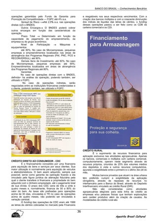 BANCO DO BRASIL – Conhecimentos Bancários
Apostila Brasil Cultural
36
operações garantidas pelo Fundo de Garantia para
Promoção da Competitividade — FGPC até 4% a.a.
Spread de Risco -→→→→Até 2,5% a.a. nas operações
diretas com o BNDES.
Outros Encargos→→→→ O BNDES poderá cobrar
outros encargos em função das características da
operação.
Prazo Total →→→→ Determinado em função da
capacidade de pagamento do empreendimento, da
empresa ou do grupo econômico.
Nível de Participação →→→→ Máquinas e
equipamentos:
até 80%; No caso de Microempresas, pequenas
empresas e empreendimentos localizados nas áreas de
abrangência dos Programas Regionais (PAI, PNC, PCO e
RECONVERSUL): até 90%.
Demais Itens de Investimento: até 60%; No caso
de Microempresas, pequenas empresas: até 90%;
Empreendimentos localizados em áreas de abrangência
dos Programas Regionais:até 80%.
Garantias
No caso de operações diretas com o BNDES,
definida~ ha análise da operação, podendo também, ser
utilizado o FGPC.
No caso de operações indiretas, serão
negociadas entre as instituições financeiras credenciadas e
o cliente, podendo também, ser utilizado o FGPC.
CRÉDITO DIRETO AO CONSUMIDOR - CDC
É o financiamento concedido por uma financeira
para aquisição de bens e serviços por seus clientes. Sua
maior utilização é normalmente para aquisição de veículos
e eletrodomésticos. O bem assim adquirido, sempre que
possível, serve como garantia da operação ficando a ela
vinculado pela figura jurídica da alienação fiduciária pela
qual o cliente transfere à financeira a propriedade do bem
adquirido com o dinheiro emprestado, até o pagamento total
de sua dívida. O prazo dos CDC varia de três a vinte e
quatro meses e, normalmente, financia de 50 a 80% do
valor do bem. As taxas são prefixadas para operações
acima de 30 dias, vinculadas à TR no caso de operações
acima de quatro meses, não podendo ser vinculadas à
variação cambial.
O funding das operações de CDC eram até 1988
as letras de câmbio colocadas no mercado pela Financeira
e resgatáveis nos seus respectivos vencimentos. Com a
criação dos bancos múltiplos e com a crescente diminuição
dos índices de liquidez das letras de câmbio, o funding
dessas operações passou a ser feito como os CDB da
carteira comercial e os CDI.
CRÉDITO RURAL
É o suprimento de recursos financeiros para
aplicação exclusiva nas atividades agropecuárias. Apenas
os bancos, comerciais e múltiplos com carteira comercial,
compulsoriamente, operam neste segmento através de
recursos próprios, oriundos de 25% dos volumes médios
dos depósitos à vista e outros recursos compulsórios,
apurada a exigibilidade entre o primeiro e o último dia útil do
mês.
Muitos bancos privados que atuam na área urbana
têm preferido cumprir a exigibilidade da aplicação
obrigatória, através de repasses de recursos no
interbancário para o Banco do Brasil, através do Depósito
Interfinanceiro vinculado ao crédito Rural (DIR).
Não são consideradas como atividades
agropecuárias elegíveis para esta linha de crédito as
empresas e/ou pessoas físicas que tenham explorações
sem caráter produtivo além da criação de cavalos. As
modalidades de crédito rural são
 