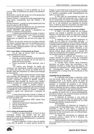 BANCO DO BRASIL – Conhecimentos Bancários
Apostila Brasil Cultural
37
Pela resolução n
0
2.164 do BACEN, de 19 de
junho de 1995, os beneficiários do crédito rural classificam-
se como:
Miniprodutor→→→→ quando não contar com renda agropecuária
bruta anual superior a R$ 7.500,00
Pequeno Produtor →→→→ quando sua renda agropecuária bruta
anual estiver compreendida entre R$ 7.500,00 e R$
22.000,00
Demais produtores →→→→ quando sua renda agropecuária bruta
anual for superior a R$ 22.000,00.
Existe uma lei agrícola que determina que, aos agricultores
vinculados ao Programa Nacional de Agricultura
Familiar (PRONAF), seja aplicada a equivalência em
produto no momento do financiamento.
O objetivo da equivalência em produto é manter o
equilíbrio entre o crédito rural e o preço mínimo do produto,
evitando o descasamento e, conseqüentemente,
assegurando ao agricultor que ele terá como pagar seu
débito.
Os bancos, por seu lado, temem que os preços agrícolas
não subam o suficiente para cobrir os empréstimos, que no
caso são subsidiados (9% a.a.), e que o Governo não
venha a pagar a diferença gerada e, por isso, relutam em
emprestar ao PRONAF.
4.15.1. Como Obter o Financiamento de Custeio
Via de regra os bancos fazem as seguintes
exigências básicas ao produtor:
• Cadastrar-se junto à instituição
• Preencher a proposta orçamento de financiamento
já de posse da primeira via da nota fiscal ou
pedido de insumos agrícolas
• Outros documentos e dados adicionais, caso a
caso.
Os critérios para liberação de crédito são
cautelosos, mas, basicamente, é pedido o penhor da safra
na maioria dos casos. No manual de Crédito Rural do
BACEN, estão bem explicativos os critérios para liberação
do financiamento.
São necessários estudos técnicos a serem pagos
pelo financiado para liberação do crédito, quando estão
envolvidos valores muito elevados ou se trata de custeio
pecuário, programas especiais do BACEN, crédito a
cooperativas para aquisição de insumos para posterior
revenda, ou crédito para investimento em aviação agrícola.
Aprovado o crédito a primeira parcela é
imediatamente liberada. O pagamento aos fornecedores de
insumos agrícolas é feito diretamente pelo banco e somente
é creditado na conta corrente do produtor o montante
referente a gastos com mão-de-obra e operações de
plantio.
A outra parcela para tratos culturais e colheita, só
é liberada na época específica. Existem diversas espécies
de títulos de crédito rural:
• Cédula Rural Pignoratícia (CRP) Cédula Rural
Hipotecária (CRH)
• Cédula Rural Pignoratícia e Hipotecária (CRPH)
• Nota de Crédito Rural
• Nota Promissória Rural
• Duplicata Rural
4.15.2. Cédula de Produto Rural (CPR)
A CPR é um ativo financeiro, na forma de título
endossável, emitido pelo produtor rural por suas
associações (inclusive cooperativas) na fase de plantio,
através do qual ele vende antecipadamente o produto que
espera colher mais adiante.
O papel é registrado no Cetip e deve ser atrelado
a dois tipos de garantia: um seguro agrícola através do
Proagro, ou outro sistema que surja no futuro. E um seguro
bancário. Assim o risco para o exportador estará eliminado
e o produtor rural-poderá vender antecipadamente sua
safra a um custo menor.
A CPR pode ser comercializada nas bolsas de
mercadorias o título está referenciado não a valores, mas
sim ao compromisso do produtor de entregar determinado
volume de seu produto em determinada data, mas fica claro
que, em si, não representa uma expansão do mercado
futuro. A oferta do papel em concorrência nas bolsas deve
ainda garantir preços vantajosos para os produtores.
4.15.3. Certificado de Mercadoria Garantido (CCM-G)
O CMG é um título emitido por um produtor
agrícola cuja emissão é garantida por uma instituição
financeira. O certificado consiste no compromisso físico de
compra ou venda futura, que será feito com liquidação
mercantil.
- O certificado emitido é ofertado diretamente no
pregão de uma Bolsa de Commodities Agrícolas , a
compradores representados por seus corretores, desde que
cumpridas todas as exigências do Banco Central, inclusive
seu registro no sistema administrado pelo Cetip e pela
Andima. A participação do sistema financeiro, e em
particular dos fundos de investimento na comercialização
agrícola através desses papéis permite a redução dos
custos de carregamento dos estoques agrícolas por parte
dos produtores industriais e exportadores.
Em resumo o certificado de mercadoria é um
contrato mercantil de compra e venda de commodities
agrícolas com fiança bancária. Vale ressaltar a diferença
entre o certificado e o mercado futuro.
O mercado futuro envolve ativos financeiros
lastreados nos preços físicos das commodities, e que
dificilmente envolvem a entrega física dos produtos. Os
certificados de mercadoria com entrega garantida podem
ser comercializados várias vezes, mas prevêem,
necessariamente, a entrega física de mercadorias ao final
da operação.
CADERNETAS DE POUPANÇA
É a aplicação mais simples e tradicional, sendo
urna das poucas, senão a única em que se pode aplicar
pequenas somas e ter liquidez, apesar da perda da
rentabilidade para saques fora da data de aniversário da
aplicação. A caderneta de poupança é um produto
exclusivo das Sociedades de Crédito e Investimento, das
carteiras imobiliárias dos banco múltiplos, das associações
de poupança e empréstimo e das caixas econômicas.
Os recursos das cadernetas de poupança devem
ser aplicados de acordo com as regras preestabelecidas
pelo Banco Central e que, conforme variáveis econômicas
do momento, podem ser alteradas.
A caderneta de poupança é uma conta de
depósito de livre movimentação, com remuneração mensal
ou trimestral, que tem seu saldo atualizado por um índice
divulgado pelo BACEN, acrescido de juros.
Remuneração
A remuneração da Caderneta de Poupança é
composta pela TR (Taxa Referencial) + 0,5% ao mês, com
aniversário a cada 30 dias. Assim, a caderneta de
poupança passou a ter uma correção diferenciada para os
vários dias do mês, funcionando como um CDB pós-fixado,
embora em menor prazo.
Os valores de remuneração da caderneta são
conhecidos quando o cálculo da TR é divulgado nos
principais jornais do País.
Assim a poupança é um ativo que rende de acordo
com a quantidade de dias úteis no mês e a variação da TR
do período.
 