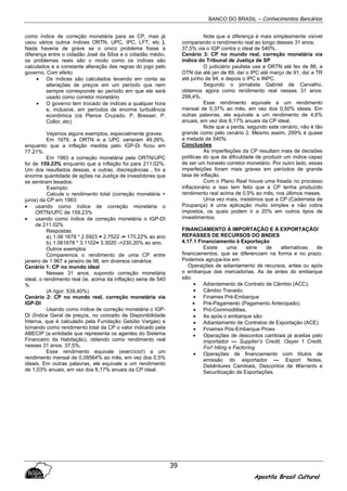 BANCO DO BRASIL – Conhecimentos Bancários
Apostila Brasil Cultural
39
como índice de correção monetária para as CP, mas já
usou vários outros índices ORTN, UPC, IPC, LFT, etc ).
Nada haveria de grave se o único problema fosse a
diferença entre o cidadão José da Silva e o cidadão médio,
os problemas reais são o modo como os índices são
calculados e a constante alteração das regras do jogo pelo
governo. Com efeito:
• Os índices são calculados levando em conta as
alterações de preços em um período que nem
sempre corresponde ao período em que ele será
usado como corretor monetário
• O governo tem trocado de índices a qualquer hora
e, inclusive, em períodos de enorme turbulência
econômica (os Planos Cruzado, P. Bresser, P.
Collor, etc)
Vejamos alguns exemplos, especialmente graves:
Em 1979, a ORTN e a UPC variaram 49.26%,
enquanto que a inflação medida pelo IGP-Di ficou em
77.21%.
Em 1983 a correção monetária pela ORTN/UPC
foi de 159.23% enquanto que a inflação foi para 211.02%.
Um dos resultados dessas, e outras, discrepâncias , foi a
enorme quantidade de ações na Justiça de investidores que
se sentiram lesados.
Exemplo:
Calcule o rendimento total (correção monetária +
juros) da CP em 1983:
• usando como índice de correção monetária o
ORTN/UPC de 159.23%
• usando como índice de correção monetária o IGP-DI
de 211.02%
Respostas:
a).1.06 1678 * 2.5923 = 2.7522 -> 175.22% ao ano
b).1.061678 * 3.1102= 3.3020 ->230.20% ao ano.
Outros exemplos
Comparemos o rendimento de uma CP entre
janeiro de 1 967 a janeiro de 98, em diversos cenários:
Cenário 1: CP no mundo ideal
Nesses 31 anos, supondo correção monetária
ideal, o rendimento real (ie, acima da inflação) seria de 540
%
(A rigor: 539,40%)
Cenário 2: CP no mundo real, correção monetária via
IGP-DI
Usando como índice de correção monetária o IGP-
DI (Índice Geral de preços, no conceito de Disponibilidade
Interna, que é calculado pela Fundação Getúlio Vargas) e
tomando como rendimento total da CP o valor indicado pela
ABECIP (a entidade que representa os agentes do Sistema
Financeiro da Habitação), obtendo como rendimento real
nesses 31 anos: 37,5%.
Esse rendimento equivale (exercício!) a um
rendimento mensal de 0,08564% ao mês, em vez dos 0,5%
ideais. Em outras palavras, ele equivale a um rendimento
de 1,03% anuais, em vez dos 6,17% anuais da CP ideal.
Note que a diferença é mais simplesmente visível
comparando o rendimento real ao longo desses 31 anos:
37,5% via o IGP contra o ideal de 540%.
Cenário 3: CP no mundo real, correção monetária via
índice do Tribunal de Justiça de SP
O judiciário paulista usa a ORTN até fev de 86, a
OTN dai até jan de 89, daí o IPC até março de 91, daí a TR
até junho de 94, e depois o IPC e INPC.
Segundo o jornalista Gabriel de Carvalho,
obtemos agora como rendimento real nesses 31 anos:
299,4%.
Esse rendimento equivale a um rendimento
mensal de 0,37% ao mês, em vez dos 0,50% ideais. Em
outras palavras, ele equivale a um rendimento de 4,6%
anuais, em vez dos 6,17% anuais da CP ideal.
Note que a perda, segundo este cenário, não é tão
grande como pelo cenário 2. Mesmo assim, 299% é quase
a metade de 540%.
Conclusões
As imperfeições da CP resultam mais de decisões
políticas do que da dificuldade de produzir um índice capaz
de ser um honesto corretor monetário. Por outro lado, essas
imperfeições foram mais graves em períodos de grande
taxa de inflação.
Com o Plano Real houve uma freada no processo
inflacionário e isso tem feito que a CP tenha produzido
rendimento real acima de 0.5% ao mês, nos últimos meses.
Urna vez mais, insistimos que a CP (Caderneta de
Poupança) é uma aplicação muito simples e não cobra
impostos, os quais podem ir a 20% em outros tipos de
investimentos.
FINANCIAMENTO À IMPORTAÇÃO E À EXPORTAÇÃO/
REPASSES DE RECURSOS DO BNDES
4.17.1 Financiamento à Exportação
Existe uma série de alternativas de
financiamentos, que se diferenciam na forma e no prazo.
Podemos agrupa-los em:
Operações de adiantamento de recursos, antes ou após
o embarque das mercadorias. As de antes do embarque
são:
• Adiantamento de Contrato de Câmbio (ACC);
• Câmbio Travado;
• Finamex Pré-Embarque
• Pré-Pagamento (Pagamento Antecipado)
• Pró-Commoditties.
• As após o embarque são:
• Adiantamento de Contratos de Exportação (ACE)
• Finamex Pós-Embarque Proex
• Operações de descontos cambiais já aceitas pelo
importador — Supplier’s Credit, I3ayer 1 Credit,
For! hiting e Factoring.
• Operações de financiamento com títulos de
emissão do exportador — Export Notes,
Debêntures Cambiais, Descontos de Warrants e
Securitização de Exportações.
 