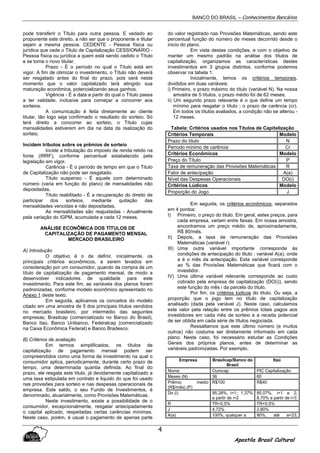 BANCO DO BRASIL – Conhecimentos Bancários
Apostila Brasil Cultural
4
pode transferir o Título para outra pessoa. E vedado ao
proponente este direito, a não ser que o proponente e titular
sejam a mesma pessoa. CEDENTE - Pessoa física ou
jurídica que cede o Titulo de Capitalização CESSIONÁRIO -
Pessoa física ou jurídica a quem está sendo cedido o Título
e se toma o novo titular.
Prazo - É o período no qual o Título está em
vigor. A fim de otimizar o investimento, o Título não deverá
ser resgatado antes do final do prazo, pois será neste
momento que o valor capitalizado terá atingido sua
maturação econômica, potencializando seus ganhos.
Vigência - É a data a partir do qual o Título passa
a ter validade, inclusive para começar a concorrer aos
sorteios.
A comunicação é feita diretamente ao cliente
titular, tão logo seja confirmado o resultado do sorteio. Só
terá direito a concorrer ao sorteio, o Título cujas
mensalidades estiverem em dia na data da realização do
sorteio.
Incidem tributos sobre os prêmios de sorteio
Incide a tributação do imposto de renda retido na
fonte (IRRF), conforme percentual estabelecido pela
legislação em vigor.
Carência - É o período de tempo em que o Titulo
de Capitalização não pode ser resgatado.
Título suspenso - É aquele com determinado
número (varia em função do plano) de mensalidades não
depositadas.
Título reabilitado - É a recuperação do direito de
participar dos sorteios, mediante quitação das
mensalidades vencidas e não depositadas.
As mensalidades são reajustadas - Anualmente
pela variação do IGPM, acumulada a cada 12 meses.
ANÁLISE ECONÔMICA DOS TÍTULOS DE
CAPITALIZAÇÃO DE PAGAMENTO MENSAL
MERCADO BRASILEIRO
A) Introdução
O objetivo é o de definir, inicialmente, os
principais critérios econômicos, a serem levados em
consideração por um consumidor, quando da compra de um
título de capitalização de pagamento mensal, de modo a
desenvolver indicadores de qualidade para este
investimento. Para este fim, as variáveis dos planos foram
padronizadas, conforme modelo econômico apresentado no
Anexo 1 deste texto.
Em seguida, aplicamos os conceitos do modelo
citado em uma amostra de 5 dos principais títulos vendidos
no mercado brasileiro, por intermédio das seguintes
empresas; Brasilcap (comercializado no Banco do Brasil),
Banco Itaú, Banco Unibanco, Federalcap (comercializado
na Caixa Econômica Federal) e Banco Bradesco.
B) Critérios de avaliação
Em termos simplificados, os títulos de
capitalização de pagamento mensal podem ser
compreendidos como uma forma de investimento na qual o
consumidor aplica, periodicamente, durante certo prazo de
tempo, uma determinada quantia definida. Ao final do
prazo, ele resgata este título, já devidamente capitalizado a
uma taxa estipulada em contrato e liquido do que foi usado
nas provisões para sorteio e nas despesas operacionais da
empresa. Este saldo, o seu Fundo de Investimentos, é
denominado, atuarialmente, como Provisões Matemáticas.
Neste investimento, existe a possibilidade de o
consumidor, excepcionalmente, resgatar antecipadamente
o capital aplicado, respeitadas certas carências mínimas.
Neste caso, porém, é usual o pagamento de apenas parte
do valor registrado nas Provisões Matemáticas, sendo este
percentual função do número de meses decorrido desde o
inicio do plano.
Em vista destas condições, e com o objetivo de
manter um mesmo padrão na análise dos títulos de
capitalização, organizamos as características destes
investimentos em 3 grupos distintos, conforme podemos
observar na tabela 1.
Inicialmente, temos os critérios temporais,
divididos em duas variáveis:
i) Primeiro, o prazo máximo do título (variável N). Na nossa
amostra de 5 títulos, o prazo médio foi de 62 meses.
ii) Um segundo prazo relevante é o que define um tempo
mínimo para resgatar o título ; o prazo de carência (cr).
Em todos os títulos avaliados, a condição não se alterou -
12 meses.
Tabela: Critérios usados nos Títulos de Capitalização
Critérios Temporais Modelo
Prazo do título N
Período mínimo de carência Cr
Critérios Econômicos Modelo
Preço do Título P
Taxa de remuneração das Provisões Matemáticas R
Fator de antecipação A(a)
Nível das Despesas Operacionais DO(i)
Critérios Lúdicos Modelo
Proporção do Jogo J
Em seguida, os critérios econômicos, separados
em 4 pontos:
I) Primeiro, o preço do titulo. Em geral, estes preços, para
cada empresa, variam entre faixas. Em nossa amostra,
encontramos um preço médio de, aproximadamente,
R$ 80/mês.
II) Depois, a taxa de remuneração das Provisões
Matemáticas (variável r).
III) Uma outra variável importante corresponde às
condições de antecipação do titulo ; variável A(a), onde
a é o mês da antecipação. Esta variável corresponde
ao % das Provisões Matemáticas que ficará com o
investidor.
IV) Uma última variável relevante corresponde ao custo
cobrado pela empresa de capitalização (DO(i)), sendo
este função do mês i da parcela do título.
Por fim, os critérios lúdicos do titulo. Ou seja, a
proporção que o jogo tem no título de capitalização
analisado (dada pela variável J). Neste caso, calculamos
este valor pela relação entre os prêmios totais pagos aos
investidores em cada mês de sorteio e a receita potencial
de ser obtida em cada série de títulos negociada.
Ressaltamos que este último número (e muitos
outros) não costuma ser diretamente informado em cada
plano. Neste caso, foi necessário estudar as Condições
Gerais dos próprios planos, antes de determinar as
variáveis padronizadas. Por exemplo,
Empresa Brasilcap/Banco do
Brasil
Itaú
Nome Ourocap PIC Capitalização
Meses (N) 36 60
Prêmio médio
(R$/mês) (P)
R$100 R$40
Do (i) 95,28%, i=1;; 1,37%
a partir de i=2
85,07%, i=1 e 2;
8,70% a partir de i=3
R TR+0,5% TR+0,5%
J 4,72% 2,80%
A(a) 100%, qualquer a 90%, até a=23;
 