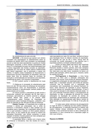 BANCO DO BRASIL – Conhecimentos Bancários
Apostila Brasil Cultural
40
As características de cada uma são:
ACC/ACE →→→→ Os bancos que operam com câmbio
concedem aos exportadores os adiantamentos sobre os
contratos de câmbio (ACC) que consistem na antecipação
parcial ou total dos reais equivalentes à quantia em moeda
estrangeira comprada a termo desses exportadores pelo
banco. E a antecipação do preço da moeda estrangeira que
o banco negociador das divisas concede ao exportador,
amparado por uma linha de crédito externa indeterminada
pelo banco negociador, que é autorizado a operar em
câmbio. O objetivo desta modalidade de financiamento é
proporcionar recursos antecipados ao exportador, para que
possa fazer face às diversas fases do processo de
produção e comercialização da mercadoria a ser exportada,
constituindo-se assim, num incentivo à exportação.
O ACC poderá ocorrer e desdobra-se em duas
fases.
1º) Refere-se à concessão do adiantamento pelo
banco em até 180 dias antes do embarque da mercadoria,
caracterizando-se como um financiamento à produção,
embora perdendo a desvalorização cambial posterior que
possa ocorrer com os reais.
2º) Ocorre quando a mercadoria já está pronta e
embarcada, podendo ser solicitado até 60 dias após o
embarque, aproveitando ao máximo possível a variação
cambial. Nessa fase, passa a se chamar (ACE
→Adiantamento sobre Contrato de Exportação ou
Adiantamento sobre Cambiais Entregues) , podendo o seu
prazo se estender em até 180 dias da data do embarque.
Câmbio Travado →→→→ O exportador tem a opção de
contratar o câmbio por antecipação, isto é, antes de
embarcar a mercadoria, fixando a taxa cambial que vai
prevalecer para a operação. Se o exportador obtiver banco
com o qual contratou o câmbio um ACC poderá utilizá-lo,
como vimos, no seu capital de giro normal ou mesmo em
aplicações financeiras, cuja receita compense a perda
cambial. O Câmbio Travado poderá ser mais vantajosa que
o ACC, e funciona da seguinte forma:
O exportador fecha o câmbio com o banco antes
de embarcar a mercadoria, mas não recebe em troca o
valor equivalente em reais. Em vez disso, venderá ao banco
para liquidação futura os dólares oriundos da exportação.
No momento em que se faz a trava, fixa-se taxa de
conversão da moeda estrangeira o que significa que o
exportador perderá a correção cambial do período.
Porém as taxas pagas pelo banco são superiores
à desvalorização cambial, ou às taxas de aplicação
financeira durante o mesmo período, será mais vantajoso
para o exportador fechar o câmbio e travas o recebimento
dos reais para uma data futura, recebendo do banco um
prêmio pela operação, prêmio esse que é, inclusive, isento
do imposto de renda.
Pré-Pagamento à Exportação →→→→ Uma forma
alternativa ao ACC para a obtenção antecipada dos
recursos, sem incorrer numa dívida de natureza financeira,
é o pagamento antecipado da exportação pelo importador .
Neste caso, o exportador assume uma dívida de natureza
comercial, que se liquidará com a exportação das
mercadorias, sem necessidade de remessa financeira no
futuro. Essa estrutura de operação é pouco freqüente,
ocorrendo apenas em situações especialíssimas. O que é
mais usual no mercado é uma estrutura derivada desta, ~m
que uma instituição financeira efetua o pré-pagamento da
exportação, ou seja, a aplicação de recursos em moeda
estrangeira na liquidação de contrato de câmbio de
exportação, anteriormente ao embarque das mercadorias.
Esta operação foi regulamentada pelo Banco central do
Brasil através da Carta-Circular nº 2.180 de 14 de julho de
1991.
O motivo para adotar estrutura de pré-pagamento
no lugar de ACC é a diferença de risco político existente.
No pré-pagamento, a instituição financeira no exterior não
espera receber divisas remetidas do Brasil, correndo
somente o risco comercial de haver ou não o embarque de
mercadoria e o risco comercial de o importador pagar ou
não o que comprou.
Repasse do BNDES
 