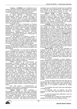 BANCO DO BRASIL – Conhecimentos Bancários
Apostila Brasil Cultural
41
Finamex →→→→ O BNDES, com a finalidade de dar à
indústria nacional de bens de capital condições de competir
no mercado externo provê ao exportador dois produtos, o
Finamex Pré-Embarque e o Finamex Pós-Embarque.
O Finamex Pré-Embarque financia a produção de
bens de capital destinado à exportação, sendo
operacionalizado através dos agentes financeiros da
Finame. Instituído em janeiro de 1991, seu objetivo é
estender ao comércio exterior os serviços tradicionalmente
prestados pelo banco para a comercialização, no mercado
interno, de produtos fabricados pela indústria nacional de
máquinas e equipamentos.
Programa de Apoio à Exportação de Produtos
Manufaturados →→→→ O programa de apoio à exportação de
produtos manufaturados foi criado para apoiar as empresas
exportadoras de setores como : calçados, confecções,
autopeças, móveis, manufaturados de rochas ornamentais
(mármores e granitos), revestimentos cerâmicos,
eletrodomésticos, eletroeletrônicos de consumo (como
televisores e gravadores) ferramentas e instrumentos de
cutelaria, e manufaturas de plástico.
Um dos objetivos do Programa é Apoiar os
segmentos exportadores da economia brasileira que —
como os de calçados, confecções e autopeças- estão em
fase de reestruturação e que vêm sofrendo dificuldades
para manter o nível de suas vendas externas após o inicio
do processo de abertura e de estabilização econômica.
O apoio financeiro poderá ser concedido a uma
operação de exportação especifica ou a um programa de
exportação estruturado em base trimestral, abrangendo até
três trimestres.
Pro-Commodities →→→→ É uma linha de crédito que
envolve o empréstimo de recursos de bancos estrangeiros
para a produção rural destinada à exportação, com a
aplicação de juros de 12% a.a. mais a correção cambial.
Estes empréstimos não entram no estoque da dívida
externa e não precisam aval do tesouro Nacional, já que os
vencimentos são de curto prazo. (no máximo de um ano) e
realizados entres setores privados. O pagamento do
empréstimo deve ser feito pelo importador.
PROEX (Programa de Financiamento às
Exportações) 4 Substitui o antigo Finex e vai financiar
diversos produtos na fase pós-embarque. Cada pedido de
financiamento será analisado pelo Comitê de
Financiamentos à Exportação. Os prazos dos empréstimos
variam de 12 meses a 10 anos, de acordo com os valores
das operações de exportação. O PROEX Equalização
surge do fato, que, normalmente, um banco ou uma
agência de crédito no exterior financia o importador que
quer comprar produtos brasileiros, cobrando juros de
mercado que são menores que os juros existentes no
Brasil. O Tesouro nacional, então vai cobrir a diferença
entre a taxa cobrada pelo banco no Brasil (até determinado
teto) e o juro indicado pelo OCDE (organização para a
Cooperação ao desenvolvimento Econômico), como forma
de tomar a exportação brasileira mais competitiva. O menor
custo financeiro ajuda a rebater o preço da mercadoria no
exterior.
Não está previsto o pré-financiamento da
exportação. Logo no Proex, o financiamento só ocorre após
o embarque da mercadoria para o exterior.
Supliers Credit →→→→ Nesta modalidade, o
financiamento é concedido por uma banco exportador
mediante desconto das cambiais representativas de vendas
à prazo. O exportador vende a prazo e as divisas também
vão ingressar futuramente, isto é, nos respectivos
vencimentos. O exportador permanece responsável, junto
ao banqueiro financiador , pelo pagamento da cambial de
exportação, quer na condição de sacador quer na qualidade
de endossante. Essas operações têm normalmente, um
prazo mínimo de 30 dias e máximo de cinco anos,
concentrando-se na faixa entre seis meses e um ano.
Buyer’s Credit →→→→ Nesta modalidade, o
financiamento é concedido diretamente ao importador
estrangeiro. Existe um banco no exterior financiando a
operação ao importador. Neste caso, apenas o importador
estrangeiro e seus avalistas, quando houver, permanecem
responsáveis junto ao banqueiro financiador, pelo
pagamento das cambiais de exportação, não havendo
qualquer vinculação do exportador às cambiais.
Forfaiting →→→→é um produto comum, hoje em dia,
no mercado internacional nas vendas de bens de capital. E
uma cessão de crédito, através da qual com a
intermediação de um banco, um exportador pode vender
suas mercadorias a prazo e receber à vista. O mercado de
forfaiting funciona como urna espécie de desconto de notas
promissórias. E uma forma de Ter um funding (captação)
contra venda de uma cambial (saque). O forfaiting não é
regulamentado pelo banco central nem deve sê-lo, assim
como o factoring. O forfaiting ainda é pouco conhecido e
utilizado pelos bancos, mas é provável que logo venha a
ser urna fonte popular de recursos, já que, ao fecharem
financiamentos para o comércio exterior, via forfaiting, os
bancos brasileiros transferem o risco da operação para uma
instituição especializada no ramo, que é o forfaiter. Assim o
risco de crédito, das variações de câmbio e das taxas de
juros, ficam com o agente do forfaiting que não tem o direito
de regresso, A operação é simples e rápida.
Export Notes →→→→ É como são conhecidos os
contratos de cessão de crédito de exportação, em que o
exportador cede ao tomador, através de um título, os
direitos creditícios de uma operação a ser realizada no
futuro. Através desta operação, o exportador pode obter
recursos para financiar suas vendas ao exterior, dentro do
próprio país, junto a investidores locais, geralmente outra
empresa ou um banco.
Ao financiar o exportador, e depois, repassar o
crédito a terceiros, o banco pode embolsar um spread entre
os juros pagos pelo tomador (exportador) e os pagos ao
investidor final. Caso decida apenas unir as duas pontas,
apresentando o investidor ao tomador ou vice-versa, o
banco recebe uma comissão. Os bancos participam deste
mercado não só como compradores finais ou não dos
direitos creditícios da exportação, mas também como
intermediadores e avalistas da operação. Para garantir a
operação, a empresa emite uma NP no valor da venda, na
moeda em que ela foi contratada, responsabilizando-se
pelo embarque e pelo pagamento da mercadoria. Como se
trata de uma operação em moeda estrangeira, na data do
resgate o investidor receberá seu capital corrigido pela
variação cambial acrescido de juros, geralmente a variação
da Libor.
O prazo de resgate oscila entre 180 e 360 dias. Os
exportadores são os únicos a lucrar com as operações de
export notes. Quem as financia tem muito a ganhar, pois a
export notes é um excelente investimento de Hedge
cambial.
As vantagens das export notes para exportadores
e investidores são:
O exportador deixa de depender das linhas
bancárias de curto prazo para financiar sua vendas ao
exterior.
O prazo de financiamento geralmente é maior do
que o das operações de ACC.
O investidor faz um hedge em moeda estrangeira,
protegendo seu patrimônio das oscilações cambiais.
 