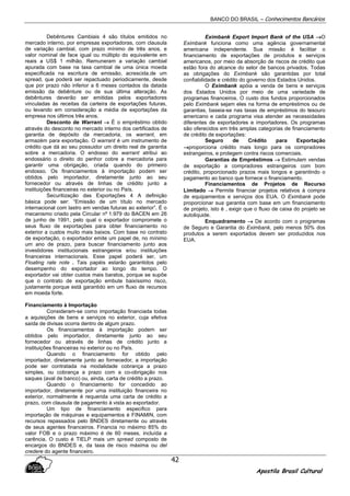 BANCO DO BRASIL – Conhecimentos Bancários
Apostila Brasil Cultural
42
Debêntures Cambiais 4 são títulos emitidos no
mercado interno, por empresas exportadoras, com clausula
de variação cambial, com prazo mínimo de três anos, e
valor nominal de face igual ou múltiplo do equivalente em
reais a US$ 1 milhão. Remuneram a variação cambial
apurada com base na taxa cambial de uma única moeda
especificada na escritura de emissão, acrescida.de um
spread, que poderá ser repactuado periodicamente, desde
que por prazo não inferior a 6 meses contados da datada
emissão da debênture ou de sua última alteração. As
debêntures deverão ser emitidas pelos exportadores
vinculadas às receitas da carteira de exportações futuras,
ou levando em consideração a média de exportações da
empresa nos últimos três anos.
Desconto de Warrant →→→→ É o empréstimo obtido
através do desconto no mercado interno dos certificados de
garantia de depósito da mercadoria, os warrant, em
armazém para exportação. O warrant é um instrumento de
crédito que dá ao seu possuidor um direito real de garantia
sobre a mercadoria. O endosso do warrant atribui ao
endossário o direito do penhor cobre a mercadoria para
garantir uma obrigação, criada quando do primeiro
endosso. Os financiamentos à importação podem ser
obtidos pelo importador, diretamente junto ao seu
fornecedor ou através de linhas de crédito junto a
instituições financeiras no exterior ou no País.
Securitização das Exportações 4 A definição
básica pode ser: “Emissão de um título no mercado
internacional com lastro em vendas futuras ao exterior”. É o
mecanismo criado pela Circular nº 1.979 do BACEN em 26
de junho de 1991, pelo qual o exportador compromete o
seus fluxo de exportações para obter financiamento no
exterior a custos muito mais baixos. Com base no contrato
de exportação, o exportador emite um papel de, no mínimo
um ano de prazo, para buscar financiamento junto aos
investidores institucionais estrangeiros e/ou instituições
financeiras internacionais. Esse papel poderá ser, um
Floating rate note . Tais papéis estarão garantidos pelo
desempenho do exportador ao longo do tempo. O
exportador vai obter custos mais baratos, porque se supõe
que o contrato de exportação embute baixíssimo risco,
justamente porque está garantido em um fluxo de recursos
em moeda forte.
Financiamento à Importação
Consideram-se como importação financiada todas
a aquisições de bens e serviços no exterior, cuja efetiva
saída de divisas ocorra dentro de algum prazo.
Os financiamentos à importação podem ser
obtidos pelo importador, diretamente junto ao seu
fornecedor ou através de linhas de crédito junto a
instituições financeiras no exterior ou no País.
Quando o financiamento for obtido pelo
importador, diretamente junto ao fornecedor, a importação
pode ser contratada na modalidade cobrança a prazo
simples, ou cobrança a prazo com a co-obrigação nos
saques (aval de banco) ou, ainda, carta de crédito a prazo.
Quando o financiamento for concedido ao
importador, diretamente por uma instituição financeira no
exterior, normalmente é requerida uma carta de crédito a
prazo, com clausula de pagamento à vista ao exportador.
Um tipo de financiamento especifico para
importação de máquinas e equipamentos é FINAMIN, com
recursos repassados pelo BNDES diretamente ou através
de seus agentes financeiros. Financia no máximo 85% do
valor FOB e o prazo máximo é de 60 meses, incluída a
carência. O custo é TIELP mais um spread composto de
encargos do BNDES e, da taxa de risco máxima ou del
credere do agente financeiro.
Eximbank Export Import Bank of the USA →→→→O
Eximbank funciona como uma agência governamental
americana independente. Sua missão é facilitar o
financiamento de exportações de produtos e serviços
americanos, por meio da absorção de riscos de crédito que
estão fora do alcance do setor de bancos privados. Todas
as obrigações do Eximbank são garantidas por total
confiabilidade e crédito do governo dos Estados Unidos.
O Eximbank apóia a venda de bens e serviços
dos Estados Unidos por meio de uma variedade de
programas financeiros. O custo dos fundos proporcionados
pelo Eximbank sejam eles na forma de empréstimos ou de
garantias, baseia-se nas taxas de empréstimos do tesouro
americano e cada programa visa atender as necessidades
diferentes de exportadores e importadores. Os programas
são oferecidos em três amplas categorias de financiamento
de crédito de exportações:
Seguro de Crédito para Exportação
→→→→proporciona crédito mais longo para os compradores
estrangeiros, e protegem contra riscos comerciais.
Garantias de Empréstimos →→→→ Estimulam vendas
de exportação a compradores estrangeiros com bom
crédito, proporcionado prazos mais longos e garantindo o
pagamento ao banco que fornece o financiamento.
Financiamentos de Projetos de Recurso
Limitado →→→→ Permite financiar projetos relativos à compra
de equipamentos e serviços dos EUA. O Eximbank pode
proporcionar sua garantia com base em um financiamento
de projeto, isto é , exigir que o fluxo de caixa do projeto se
autoliquide.
Enquadramento →→→→ De acordo com o programas
de Seguro e Garantia do Eximbank, pelo menos 50% dos
produtos a serem exportados devem ser produzidos nos
EUA.
 