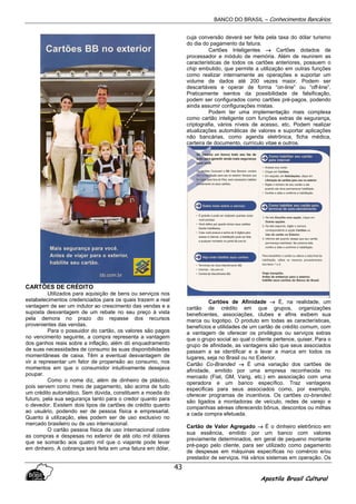BANCO DO BRASIL – Conhecimentos Bancários
Apostila Brasil Cultural
43
CARTÕES DE CRÉDITO
Utilizados para aquisição de bens ou serviços nos
estabelecimentos credenciados para os quais trazem a real
vantagem de ser um indutor ao crescimento das vendas e a
suposta desvantagem de um rebate no seu preço à vista
pela demora no prazo do repasse dos recursos
provenientes das vendas.
Para o possuidor do cartão, os valores são pagos
no vencimento seguinte, a compra representa a vantagem
dos ganhos reais sobre a inflação, além dó enquadramento
de suas necessidades de consumo às suas disponibilidades
momentâneas de caixa. Têm a eventual desvantagem de
vir a representar um fator de propensão ao consumo, nos
momentos em que o consumidor intuitivamente desejava
poupar.
Como o nome diz, além de dinheiro de plástico,
pois servem como meio de pagamento, são acima de tudo
um crédito automático. Sem dúvida, constituem a moeda do
futuro, pela sua segurança tanto para o credor quanto para
o devedor. Existem dois tipos de cartões de crédito quanto
ao usuário, podendo ser de pessoa física e empresarial.
Quanto à utilização, eles podem ser de uso exclusivo no
mercado brasileiro ou de uso internacional.
O cartão pessoa física de uso internacional cobre
as compras e despesas no exterior de até oito mil dólares
que se somarão aos quatro mil que o viajante pode levar
em dinheiro. A cobrança será feita em uma fatura em dólar,
cuja conversão deverá ser feita pela taxa do dólar turismo
do dia do pagamento da fatura.
Cartões Inteligentes →→→→ Cartões dotados de
processador e módulo de memória. Além de reunirem as
características de todos os cartões anteriores, possuem o
chip embutido, que permite a utilização em outras funções
como realizar internamente as operações e suportar um
volume de dados até 200 vezes maior. Podem ser
descartáveis e operar de forma “on-line” ou “off-line”.
Praticamente isentos da possibilidade de falsificação,
podem ser configurados como cartões pré-pagos, podendo
ainda assumir configurações mistas.
Podem ter uma implementação mais complexa
como cartão inteligente com funções extras de segurança,
criptografia, vários níveis de acesso, etc. Podem realizar
atualizações automáticas de valores e suportar aplicações
não bancárias, como agenda eletrônica, ficha médica,
carteira de documento, currículo vitae e outros.
Cartões de Afinidade →→→→ É, na realidade, um
cartão de crédito em que grupos, organizações
beneficentes, associações, clubes e afins exibem sua
marca ou logotipo. O produto em todas as características,
benefícios e utilidades de um cartão de crédito comum, com
a vantagem de oferecer os privilégios ou serviços extras
que o grupo social ao qual o cliente pertence, quiser. Para o
grupo de afinidade, as vantagens são que seus associados
passam a se identificar e a levar a marca em todos os
lugares, seja no Brasil ou no Exterior.
Cartão Co-Branded →→→→ É uma variação dos cartões de
afinidade, emitido por uma empresa reconhecida no
mercado (Fiat, GM, Varig, etc.) em associação com uma
operadora e um banco específico. Traz vantagens
especificas para seus associados como, por exemplo,
oferecer programas de incentivos. Os cartões co-branded
são ligados a montadoras de veículo, redes de varejo e
companhias aéreas oferecendo bônus, descontos ou milhas
a cada compra efetuada.
Cartão de Valor Agregado →→→→ É o dinheiro eletrônico em
sua essência, emitido por um banco com valores
previamente determinados, em geral de pequeno montante
pré-pago pelo cliente, para ser utilizado como pagamento
de despesas em máquinas específicas no comércio e/ou
prestador de serviços. Há vários sistemas em operação. Os
 