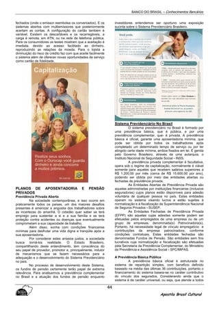 BANCO DO BRASIL – Conhecimentos Bancários
Apostila Brasil Cultural
44
fechados (onde o emissor reembolsa os conveniados). E os
sistemas abertos com multiemissores que posteriormente
acertam as contas. A configuração do cartão também é
variável. Existem os descartáveis e os recarregáveis, a
carga é remota, em ATN, ou na rede de telefonia pública.
Para os consumidores os testes mostram que a aceitação é
imediata, devido ao acesso facilitado ao dinheiro,
reproduzindo as relações da moeda. Para o lojista a
diminuição do risco de crédito faz com que aceite facilmente
o sistema além de oferecer novas oportunidades de serviço
como cartão de fidelidade.
PLANOS DE APOSENTADORIA E PENSÃO
PRIVADOS
Previdência Privada Aberta
Na sociedade contemporânea, e isso ocorre em
praticamente todos os países, um dos maiores desafios
presentes é amenizar a angústia dos trabalhadores sobre
as incertezas do amanhã. O cidadão quer saber se terá
emprego para sustentar a si e a sua família e se terá
proteção contra acidentes ou doenças que eventualmente
comprometam a sua capacidade de trabalho.
Além disso, sonha com condições financeiras
mínimas para desfrutar uma vida digna e tranqüila após a
sua aposentadoria.
Por considerar estes anseios justos, a sociedade
busca torná-los realidade. O Estado Brasileiro,
compartilhando deste entendimento, tem consciência do
seu papel de provedor, promotor e, principalmente, indutor
de mecanismos que se fazem necessários para a
adequação e o desenvolvimento do Sistema Previdenciário
no país.
No processo de desenvolvimento deste Sistema,
os fundos de pensão certamente terão papel de extrema
relevância. Para analisarmos a previdência complementar
no Brasil e a atuação dos fundos de pensão enquanto
investidores entendemos ser oportuno uma exposição
sucinta sobre o Sistema Previdenciário Brasileiro.
Sistema Previdenciário No Brasil
O sistema previdenciário no Brasil é formado por
uma previdência básica, que é pública, e por uma
previdência complementar, que- é privada. A previdência
básica é oficial, garante uma aposentadoria mínima, que
pode ser obtida por todos os trabalhadores após
completado um determinado tempo de serviço ou por ter
atingido certa idade mínima, ambos fixados em lei. É gerida
pelo Governo Brasileiro, através de uma autarquia, o
Instituto Nacional de Seguridade Social - INSS.
A previdência privada complementar é facultativa,
opera sob o regime de capitalização, normalmente é viável
somente para aqueles que recebem salários superiores a
R$ 1.200,00 por mês (cerca de R$ 15.600,00 por ano),
podendo ser obtida por meio das entidades abertas ou
fechadas de previdência privada.
As Entidades Abertas de Previdência Privada são
aquelas administradas por instituições financeiras (inclusive
seguradoras) cujos planos estão disponíveis para adesão
voluntária de qualquer pessoa no país. Estas entidades
operam no sistema visando lucros e estão sujeitas à
normatização e à fiscalização da Superintendência Nacional
de Seguros Privados - SUSEP.
As Entidades Fechadas de Previdência Privada
(EFPP) são aquelas cujas adesões somente podem ser
efetuadas pelos empregados de uma empresa ou de um
grupo de empresas, denominada(s) Patrocinadora(s).
Portanto, há necessidade legal de vínculo empregatício e
contribuições da empresa patrocinadora, conforme
condições contratuais. Estas entidades fechadas são
denominadas Fundos de Pensão. São entidades sem fins
lucrativos cuja normatização e fiscalização são efetuadas
pela Secretaria da Previdência Complementar, do Ministério
da Previdência e Assistência Social - SPC/MIPAS.
A Previdência Básica Pública
A previdência básica oficial é estruturada no
sistema de repartição simples, com beneficio definido
baseado na média das últimas 36 contribuições, portanto o
financiamento do sistema baseia-se no caráter contributivo
do vínculo dos segurados. Considerando ainda que o
sistema é de caráter universal, ou seja, que atende a todos
 