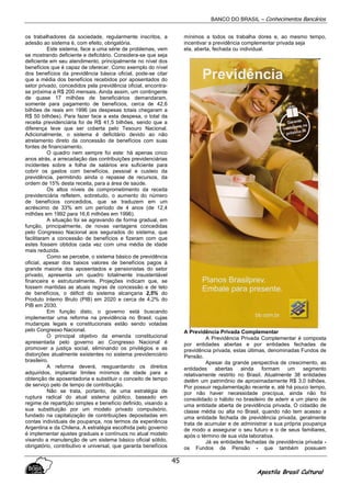 BANCO DO BRASIL – Conhecimentos Bancários
Apostila Brasil Cultural
45
os trabalhadores da sociedade, regularmente inscritos, a
adesão ao sistema é, com efeito, obrigatória.
Este sistema, face a uma série de problemas, vem
se mostrando deficiente e deficitário. Considera-se que seja
deficiente em seu atendimento, principalmente no nível dos
benefícios que é capaz de oferecer. Como exemplo do nível
dos benefícios da previdência básica oficial, pode-se citar
que a média dos benefícios recebidos por aposentados do
setor privado, concedidos pela previdência oficial, encontra-
se próxima a R$ 200 mensais. Ainda assim, um contingente
de quase 17 milhões de beneficiários demandaram,
somente para pagamento de benefícios, cerca de 42,6
bilhões de reais em 1996 (as despesas totais chegaram a
R$ 50 bilhões). Para fazer face a esta despesa, o total da
receita previdenciária foi de R$ 41,5 bilhões, sendo que a
diferença teve que ser coberta pelo Tesouro Nacional.
Adicionalmente, o sistema é deficitário devido ao não
atrelamento direto da concessão de benefícios com suas
fontes de financiamento.
O quadro nem sempre foi este: há apenas cinco
anos atrás, a arrecadação das contribuições previdenciárias
incidentes sobre a folha de salários era suficiente para
cobrir os gastos com benefícios, pessoal e custeio da
previdência, permitindo ainda o repasse de recursos, da
ordem de 15% desta receita, para a área de saúde.
Os altos níveis de comprometimento da receita
previdenciária refletem, sobretudo, o aumento do número
de benefícios concedidos, que se traduzem em um
acréscimo de 33% em um período de 4 anos (de 12,4
milhões em 1992 para 16,6 milhões em 1996).
A situação foi se agravando de forma gradual, em
função, principalmente, de novas vantagens concedidas
pelo Congresso Nacional aos segurados do sistema, que
facilitaram a concessão de benefícios e fizeram com que
estes fossem obtidos cada vez com uma média de idade
mais reduzida.
Como se percebe, o sistema básico de previdência
oficial, apesar dos baixos valores de benefícios pagos à
grande maioria dos aposentados e pensionistas do setor
privado, apresenta um quadro totalmente insustentável
financeira e estruturalmente. Projeções indicam que, se
fossem mantidas as atuais regras de concessão e de teto
de benefícios, o déficit do sistema alcançaria 2,5% do
Produto Interno Bruto (PIB) em 2020 e cerca de 4,2% do
PIB em 2030.
Em função disto, o governo está buscando
implementar uma reforma na previdência no Brasil, cujas
mudanças legais e constitucionais estão sendo votadas
pelo Congresso Nacional.
O principal objetivo da emenda constitucional
apresentada pelo governo ao Congresso Nacional é
promover a justiça social, eliminando os privilégios e as
distorções atualmente existentes no sistema previdenciário
brasileiro.
A reforma deverá, resguardando os direitos
adquiridos, implantar limites mínimos de idade para a
obtenção de aposentadoria e substituir o conceito de tempo
de serviço pelo de tempo de contribuição.
Não se trata, portanto, de uma estratégia de
ruptura radical do atual sistema público, baseado em
regime de repartição simples e benefício definido, visando a
sua substituição por um modelo privado compulsório,
fundado na capitalização de contribuições depositadas em
contas individuais de poupança, nos termos da experiência
Argentina e da Chilena. A estratégia escolhida pelo governo
é implementar ajustes graduais e contínuos no atual modelo
visando a manutenção de um sistema básico oficial sólido,
obrigatório, contributivo e universal, que garanta benefícios
mínimos a todos os trabalha dores e, ao mesmo tempo,
incentivar a previdência complementar privada seja
ela, aberta, fechada ou individual.
A Previdência Privada Complementar
A Previdência Privada Complementar é composta
por entidades abertas e por entidades fechadas de
previdência privada, estas últimas, denominadas Fundos de
Pensão.
Apesar da grande perspectiva de crescimento, as
entidades abertas ainda formam um segmento
relativamente restrito no Brasil. Atualmente 38 entidades
detêm um patrimônio de aproximadamente R$ 3,0 bilhões.
Por possuir regulamentação recente e, até há pouco tempo,
por não haver necessidade precípua, ainda não foi
consolidado o hábito no brasileiro de aderir a um plano de
uma entidade aberta de previdência privada. O cidadão de
classe média ou alta no Brasil, quando não tem acesso a
uma entidade fechada de previdência privada, geralmente
trata de acumular e de administrar a sua própria poupança
de modo a assegurar o seu futuro e o de seus familiares,
após o término de sua vida laborativa.
Já as entidades fechadas de previdência privada -
os Fundos de Pensão - que também possuem
 