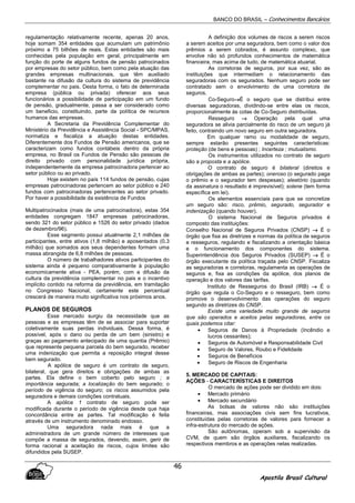 BANCO DO BRASIL – Conhecimentos Bancários
Apostila Brasil Cultural
46
regulamentação relativamente recente, apenas 20 anos,
hoje somam 354 entidades que acumulam um patrimônio
próximo a 75 bilhões de reais. Estas entidades são mais
conhecidas pela população em geral, principalmente em
função do porte de alguns fundos de pensão patrocinados
por empresas do setor público, bem como pela atuação das
grandes empresas multinacionais, que têm auxiliado
bastante na difusão da cultura do sistema de previdência
complementar no pais. Desta forma, o fato de determinada
empresa (pública ou privada) oferecer aos seus
funcionários a possibilidade de participação em um fundo
de pensão, gradualmente, passa a ser considerado como
um beneficio, constituindo, parte da política de recursos
humanos das empresas.
A Secretaria da Previdência Complementar do
Ministério da Previdência e Assistência Social - SPC/MPAS,
normatiza e fiscaliza a atuação destas entidades.
Diferentemente dos Fundos de Pensão americanos, que se
caracterizam como fundos contábeis dentro da própria
empresa, no Brasil os Fundos de Pensão são pessoas de
direito privado com personalidade jurídica própria,
independentemente da empresa patrocinadora pertencer ao
setor público ou ao privado.
Hoje existem no país 114 fundos de pensão, cujas
empresas patrocinadoras pertencem ao setor público e 240
fundos com patrocinadoras pertencentes ao setor privado.
Por haver a possibilidade da existência de Fundos
Multipatrocinados (mais de uma patrocinadora), estas 354
entidades congregam 1847 empresas patrocinadoras,
sendo 321 do setor público e 1526 do setor privado (dados
de dezembro/96).
Esse segmento possui atualmente 2,1 milhões de
participantes, entre ativos (1,8 milhão) e aposentados (0,3
milhão) que somados aos seus dependentes formam uma
massa abrangida de 6,8 milhões de pessoas.
O número de trabalhadores ativos participantes do
sistema ainda é pequeno comparativamente à população
economicamente ativa - PEA, porém, com a difusão da
cultura da previdência complementar no pais e o incentivo
implícito contido na reforma da previdência, em tramitação
no Congresso Nacional, certamente este percentual
crescerá de maneira muito significativa nos próximos anos.
PLANOS DE SEGUROS
Esse mercado surgiu da necessidade que as
pessoas e as empresas têm de se associar para suportar
coletivamente suas perdas individuais. Dessa forma, é
possível, após o dano ou perda de um bem (sinistro) e
graças ao pagamento antecipado de uma quantia (Prêmio)
que represente pequena parcela do bem segurado, receber
uma indenização que permita a reposição integral desse
bem segurado.
A apólice de seguro é um contrato de seguro,
bilateral, que gera direitos e obrigações de ambas as
partes. Ela define o bem coberto pelo seguro ; a
importância segurada; a localização do bem segurado; o
período de vigência do seguro; os riscos assumidos pela
seguradora e demais condições contratuais.
A apólice 1 contrato de seguro pode ser
modificada durante o período de vigência desde que haja
concordância entre as partes. Tal modificação é feita
através de um instrumento denominado endosso.
Uma seguradora nada mais é que a
administradora de um grande número de interesses que
compõe a massa de segurados, devendo, assim, gerir de
forma racional a aceitação de riscos, cujos limites são
difundidos pela SUSEP.
A definição dos volumes de riscos a serem riscos
a serem aceitos por uma seguradora, bem como o valor dos
prêmios a serem cobrados, é assunto complexo, que
envolve não só profundos conhecimentos de matemática
financeira, mas acima de tudo, de matemática atuarial.
As corretoras de seguros, por sua vez, são as
instituições que intermediam o relacionamento das
seguradoras com os segurados. Nenhum seguro pode ser
contratado sem o envolvimento de uma corretora de
seguros.
Co-Seguro→→→→É o seguro que se distribui entre
diversas seguradoras, dividindo-se entre elas os riscos,
proporcionalmente às cotas de Co-Seguro distribuídas.
Resseguro →→→→ Operação pela qual uma
seguradora se alivia parcialmente do risco de um seguro já
feito, contraindo um novo seguro em outra seguradora.
Em qualquer ramo ou modalidade de seguro,
sempre estarão presentes seguintes características:
proteção (de bens e pessoas) ; Incerteza ; mutualismo.
Os instrumentos utilizados no contrato de seguro
são a proposta e a apólice.
O contrato de seguro é bilateral (direitos e
obrigações de ambas as partes); oneroso (o segurado paga
o prêmio e o segurador tem despesas); aleatório (quando
da assinatura o resultado é imprevisível); solene (tem forma
específica em lei).
Os elementos essenciais para que se concretize
um seguro são: risco, prêmio, segurado, segurador e
indenização (quando houver).
O sistema Nacional de Seguros privados é
composto das instituições:
Conselho Nacional de Seguros Privados (CNSP) →→→→ É o
órgão que fixa as diretrizes e normas da política de seguros
e resseguros, regulando e fiscalizando a orientação básica
e o funcionamento dos componentes do sistema.
Superintendência dos Seguros Privados (SUSEP) →→→→ É o
órgão executante da política traçada pelo CNSP. Fiscaliza
as seguradoras e corretoras, regulamenta as operações de
seguros e, fixa as condições da apólice, dos planos de
operação e dos valores das tarifas.
Instituto de Resseguros do Brasil (IRB) →→→→ É o
órgão que regula o Co-Seguro e o resseguro, bem como
promove o desenvolvimento das operações do seguro
segundo as diretrizes do CNSP.
Existe uma variedade muito grande de seguros
que são operados e aceitos pelas seguradoras, entre os
quais podemos citar:
• Seguros de Danos à Propriedade (Incêndio e
lucros cessantes);
• Seguros de Automóvel e Responsabilidade Civil
• Seguro de Valores, Roubo e Fidelidade
• Seguros de Benefícios
• Seguro de Riscos de Engenharia
5. MERCADO DE CAPITAIS:
AÇÕES - CARACTERÍSTICAS E DIREITOS
O mercado de ações pode ser dividido em dois:
• Mercado primário
• Mercado secundário
As bolsas de valores não são instituições
financeiras, mas associações civis sem fins lucrativos,
constituídas pelas corretoras de valores para fornecer a
infra-estrutura do mercado de ações.
São autônomas, operam sob a supervisão da
CVM, de quem são órgãos auxiliares, fiscalizando os
respectivos membros e as operações nelas realizadas.
 