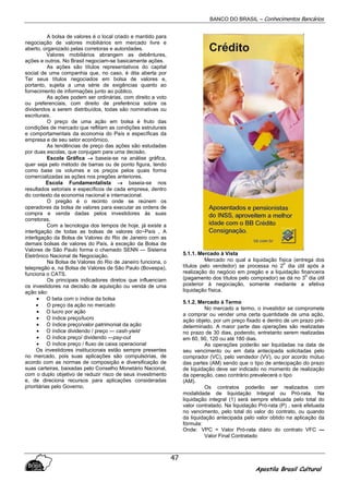 BANCO DO BRASIL – Conhecimentos Bancários
Apostila Brasil Cultural
47
A bolsa de valores é o local criado e mantido para
negociação de valores mobiliários em mercado livre e
aberto, organizado pelas corretoras e autoridades.
Valores mobiliários abrangem as debêntures,
ações e outros. No Brasil negociam-se basicamente ações.
As ações são títulos representativos do capital
social de uma companhia que, no caso, é dita aberta por
Ter seus títulos negociados em bolsa de valores e,
portanto, sujeita a uma série de exigências quanto ao
fornecimento de informações junto ao público.
As ações podem ser ordinárias, com direito a voto
ou preferenciais, com direito de preferência sobre os
dividendos a serem distribuídos, todas são nominativas ou
escriturais.
O preço de uma ação em bolsa é fruto das
condições de mercado que reflitam as condições estruturais
e comportamentais da economia do País e específicas da
empresa e de seu setor econômico.
As tendências de preço das ações são estudadas
por duas escolas, que conjugam para uma decisão.
Escola Gráfica →→→→ baseia-se na análise gráfica,
quer seja pelo método de barras ou de ponto figura, tendo
como base os volumes e os preços pelos quais forma
comercializadas as ações nos pregões anteriores.
Escola Fundamentalista →→→→ baseia-se nos
resultados setoriais e específicos de cada empresa, dentro
do contexto da economia nacional e internacional.
O pregão é o recinto onde se reúnem os
operadores da bolsa de valores para executar as ordens de
compra e venda dadas pelos investidores às suas
corretoras.
Com a tecnologia dos tempos de hoje, já existe a
interligação de todas as bolsas de valores do~País . A
interligação da Bolsa de Valores do Rio de Janeiro com as
demais bolsas de valores do País, à exceção da Bolsa de
Valores de São Paulo forma o chamado SENN — Sistema
Eletrônico Nacional de Negociação.
Na Bolsa de Valores do Rio de Janeiro funciona, o
telepregão e, na Bolsa de Valores de São Paulo (Bovespa),
funciona o CATS.
Os principais indicadores diretos que influenciam
os investidores na decisão de aquisição ou venda de uma
ação são:
• O beta com o índice da bolsa
• O preço da ação no mercado
• O lucro por ação
• O índice preço/lucro
• O índice preço/valor patrimonial da ação
• O índice dividendo / preço — cash-yield
• O índice preço/ dividendo —pay-out
• O índice preço / fluxo de caixa operacional
Os investidores institucionais estão sempre presentes
no mercado, pois suas aplicações são compulsórias, de
acordo com as normas de composição e diversificação de
suas carteiras, baixadas pelo Conselho Monetário Nacional,
com o duplo objetivo de reduzir risco de seus investimento
e, de direciona recursos para aplicações consideradas
prioritárias pelo Governo.
5.1.1. Mercado à Vista
Mercado no qual a liquidação física (entrega dos
títulos pelo vendedor) se processa no 2
0
dia útil após a
realização do negócio em pregão e a liquidação financeira
(pagamento dos títulos pelo comprador) se dá no 3
0
dia útil
posterior à negociação, somente mediante a efetiva
liquidação física.
5.1.2. Mercado à Termo
No mercado a termo, o investidor se compromete
a comprar ou vender uma certa quantidade de uma ação,
ação objeto, por um preço fixado e dentro de um prazo pré-
determinado. A maior parte das operações são realizadas
no prazo de 30 dias, podendo, entretanto serem realizadas
em 60, 90, 120 ou até 180 dias.
As operações poderão ser liquidadas na data de
seu vencimento ou em data antecipada solicitadas pelo
comprador (VC), pelo vendedor (VV), ou por acordo mútuo
das partes (AM) sendo que o tipo de antecipação do prazo
de liquidação deve ser indicado no momento de realização
da operação, caso contrário prevalecerá o tipo
(AM).
Os contratos poderão ser realizados com
modalidade de liquidação Integral ou Pró-rata. Na
liquidação integral (1) será sempre efetuada pelo total do
valor contratado. Na liquidação Pró-rata (P) , será efetuada
no vencimento, pelo total do valor do contrato, ou quando
da liquidação antecipada pelo valor obtido na aplicação da
fórmula:
Onde: VPC = Valor Pró-rata diário do contrato VFC —
Valor Final Contratado
 