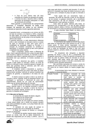BANCO DO BRASIL – Conhecimentos Bancários
Apostila Brasil Cultural
48
30
100
1
n
i
VFC
VPC






+
=
= Taxa de juros efetiva mês (30 dias)
indicadas por ocasião da operação em pregão
n número de dias a decorrer entre a data de
efetivação da liquidação antecipada e a data
de vencimento do contrato.
Para garantir o cumprimento do compromisso
assumido, o investidor deposita na bolsa uma
margem de garantia em ações ou em dinheiro,
composta por garantia inicial e garantia adicional.
A garantia Inicial →→→→ corresponde a um mínimo de 20%
do valor do contrato, e no máximo a 100%, e depende
da ação objeto, em função da volatilidade observada
no comportamento de seu preço e de sua liquidez nos
últimos seis meses.
A garantia Adicional -→→→→ está relacionada,à diferença
entre o valor contratado no mercado a termo e o preço
da ação no mercado à vista, bem como com a
modalidade de liquidação integral ou Pró-rata e a
situação do investidor comprador ou vendedor a
descoberto. O vendedor coberto já deu como garantia
a totalidade das ações objetos.
Para o comprador, quanto maior a diferença de
preço, maior a garantia adicional. Se o preço da ação objeto
sobe durante a vigência do contrato, no mercado à vista o
comprador pode retirar a garantia adicional e o vendedor a
descoberto tem que adicionar. O inverso acontece e o
preço cai.
De forma a alavancar seu ganho, o investidor
compila a ação objeto no mercado a termo, ao invés de
fazê-lo no mercado à vista, investindo apenas a margem de
forma das garantias inicial e adicional, pois têm uma
expectativa de alta de uma ação.
O investidor vende a descoberto e, quando o
mercado caí, ele recompra por preço mais baixo as ações
anteriormente vendidas, cobrindo os valores investidos nas
margens de garantia, a expectativa é de baixa de uma
ação.
O cliente compra as ações à vista e as vende no
mercado a termo, cobertas, tendo as despesas fiscais e de
corretagem e, ganhando o diferencial de juros que,
evidentemente, deverá ter um custo de oportunidade
melhor que as demais alternativas de mercado.
O cliente vende no mercado à vista ações que já
possui, fazendo caixa e, em seguida recompra a mesma
quantidade de ações no mercado a termo de forma a
manter sua posição original, arcando com as margens de
garantia e a despesa de corretagem.
5.1.3. Mercado de Opções
A compra de uma opção dá direito a alguém.
Se a opção for de compra (call)
Se a opção for de venda (put)
O comprador de uma opção de compra (venda),
o titular dessa opção, tem o direito de comprar (vender)
urna certa quantidade de ações, a um preço fixado até uma
data determinada.
O vendedor de uma opção de compra (o
lançador da opção) fica com a obrigação de vendê-la.
O titular tem sempre os direitos e o lançador
sempre as obrigações.
O mercado de opções negocia esses direitos de
compra ou venda, mas não as ações diretamente. Os
direitos são negociados por um preço, o prêmio , que é o
valor pago pelo titular e recebido pelo lançador. O valor do
prêmio é o resultado das forças de oferta e procura e varia
de acordo com a variação do preço da ação no mercado à
vista.
Toda opção tem um vencimento. Após a
aquisição, ela pode ser exercida a partir do dia seguinte
ao da compra, a qualquer momento, até o vencimento
(tipo americano). Se não for exercida, o titular perde
integralmente o valor aplicado no prêmio.
Cada série de opção, definida pela bolsa, se
caracteriza por corresponder a um tipo de ação (mesma
emissora, espécie, classe, e forma), uma determinada data
de vencimento e um preço de exercício previamente fixado.
A ação chamada “Ação Objeto” se refere a uma
série.
Empresa Eletrobrás
Tipo
Série
Data
Preço no exercício
PNB
ELE6
10/02/98
R$ 50,53
O vencimento das opções se dá em data fixada
pela bolsa na segunda feira mais próxima do dia 15, nos
meses pares. A bolsa admite negociação com três
vencimentos simultaneamente. Cada investidor se relaciona
com a caixa de liquidação da bolsa e não com seus
parceiro original e, portanto, existe um mercado secundário
de opções.
Os lançadores são obrigados a depositar
garantias de forma a que se dê o cumprimento das
obrigações assumidas. O valor de garantia corresponde ao
dobro do valor do prêmio médio do mercado ou do seu
valor arbitrado pela bolsa, sendo que essas posições
margeadas terão que manter o nível até o vencimento, com
os ajustes sendo calculado diariamente.
São permitidas operações de compra e venda de
opções de uma mesma série, por uma mesma corretora, e
por conta de um mesmo cliente no mesmo pregão (day-
trade).
A terminologia típica mais utilizada no mercado
de opções é a transcrita abaixo:
Posição Travada • Investidor comprado de uma
posição de exercício com valor
mais baixo e vendido a
descoberto numa mais alta.
Posição Financiada • Investidor compra ações à vista e
vende opções das mesmas
posições para ganhar uma taxa
de financiamento, caso seja
exercido.
Rolar Posição • Investidor que está vendido
numa opção-a fazendo uma
reversão, e de imediato vende o
mesmo volume para outro preço
de exercício no mesmo ou em
outro vencimento.
Virar Pó • Opção adquirida pelo investidor
não é exercida e o investidor
perde o valor pago pelo prêmio.
Exercício Português • Investidor exerce a opção
esperando pressionar os
descobertos para promover uma
alta no mercado para dela se
desfazer, não é bem-sucedido e
tem que vender o papel por um
preço menor do que pagou.
Opção at the money • Opção de compra ou venda cujo
preço de exercício seja igual ao
 