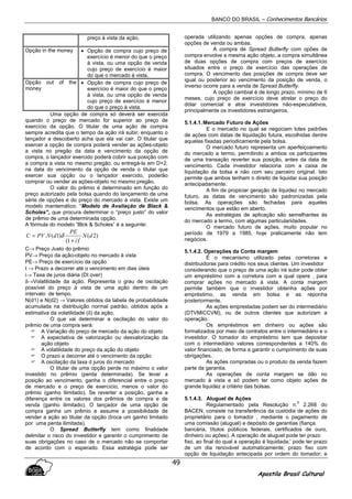 BANCO DO BRASIL – Conhecimentos Bancários
Apostila Brasil Cultural
49
preço à vista da ação.
Opção in the money • Opção de compra cujo preço de
exercício é menor do que o preço
à vista, ou uma opção de venda
cujo preço de exercício é maior
do que o mercado à vista.
Opção out of the
money
• Opção de compra cujo preço de
exercício é maior do que o preço
à vista, ou uma opção de venda
cujo preço de exercício é menor
do que o preço à vista.
Uma opção de compra só deverá ser exercida
quando o preço de mercado for superior ao preço de
exercício da opção. O titular de uma ação de compra
sempre acredita que o tempo da ação irá subir, enquanto o
lançador a descoberto acha que ela vai cair. O titular que
exercer a opção de compra poderá vender as ações-objeto
a vista no pregão da data e vencimento da opção de
compra, o lançador exercido poderá cobrir sua posição com
a compra a vista no mesmo pregão, ou entregá-la em D+2.
na data do vencimento da opção de venda o titular que
exercer sua opção ou o lançador exercido, poderão
comprar ou vender as ações-objeto no mesmo pregão.
O valor do prêmio é determinado em função do
preço autorizado pela bolsa quando do lançamento de uma
série de opções e do preço do mercado à vista. Existe um
modelo mantemático. “Modelo de Avaliação de Black &
Scholes”, que procura determinar o “preço justo” do valor
de prêmio de uma determinada opção.
A fórmula do modelo “Blck & Scholes” é a seguinte:
)2(
)1(
)1(. dN
i
PE
dNPVC t
+
= δ
C→ Preço Justo do prêmio
PV→ Preço da ação-objeto no mercado à vista
PE→ Preço de exercício da opção
t → Prazo a decorrer até o vencimento em dias úteis
i→ Taxa de juros diária (DI over)
δ→Volatilidade da ação. Representa o grau de oscilação
possível do preço à vista de uma ação dentro de um
intervalo de tempo.
N(d1) e N(d2) → Valores obtidos da tabela de probabilidade
acumulada na distribuição normal padrão, obtidos após a
estimativa da volatilidade (δ) da ação.
O que vai determinar a oscilação do valor do
prêmio de uma compra será:
A Variação do preço de mercado da ação do objeto
A expectativa de valorização ou desvalorização da
ação objeto
A volatilidade do preço da ação do objeto
O prazo a decorrer até o vencimento da opção
A oscilação da taxa d juros do mercado
O titular de uma opção perde no máximo o valor
investido no prêmio (perda determinada). Se levar a
posição ao vencimento, ganha o diferencial entre o preço
de mercado e o preço de exercício, menos o valor do
prêmio (ganho ilimitado). Se reverter a posição, ganha a
diferença entre os valores dos prêmios de compra e de
venda (ganho ilimitado). O lançador de uma opção de
compra ganha um prêmio e assume a possibilidade de
vender a ação ao titular da opção (troca um ganho limitado
por uma perda ilimitada).
O Spread Butterfly tem como finalidade
delimitar o risco do investidor e garantir o cumprimento de
suas obrigações no caso de o mercado não se comportar
de acordo com o esperado. Essa estratégia pode ser
operada utilizando apenas opções de compra, apenas
opções de venda ou ambas.
A compra de Spread Butterfly com opões de
compra envolve a mesma ação objeto, a compra simultânea
de duas opções de compra com preços de exercício
situados entre o preço de exercício das operações de
compra. O vencimento das posições de compra deve ser
igual ou posterior ao vencimento da posição de venda, o
inverso ocorre para a venda de Spread Butterfly.
A opção cambial é de longo prazo, mínimo de 6
meses, cujo preço de exercício deve atrelar o preço do
dólar comercial e atrai investidores não-especulativos,
principalmente os investidores estrangeiros.
5.1.4.1.Mercado Futuro de Ações
E o mercado no qual se negociam lotes padrões
de ações com datas de liquidação futura, escolhidas dentre
aquelas fixadas periodicamente pela bolsa.
O mercado futuro representa um aperfeiçoamento
do mercado a termo, permitindo a ambos os participantes
de uma transação reverter sua posição, antes da data de
vencimento. Cada investidor relaciona com a caixa de
liquidação da bolsa e não com seu parceiro original. Isto
permite que ambos tenham o direito de liquidar sua posição
antecipadamente.
A fim de propiciar geração de liquidez no mercado
futuro, as datas de vencimento são padronizadas pela
bolsa. As operações são fechadas para aqueles
vencimentos que estão em aberto.
As estratégias de aplicação são semelhantes às
do mercado a termo, com algumas particularidades.
O mercado futuro de ações, muito popular no
período de 1979 a 1985, hoje praticamente não tem
negócios.
5.1.4.2. Operações da Conta margem
É o mecanismo utilizado pelas corretoras e
distribuidoras para crédito nos seus clientes. Um investidor
considerando que o preço de uma ação irá subir pode obter
um empréstimo com a corretora com a qual opere , para
comprar ações no mercado à vista. A conta margem
permite também que o investidor obtenha ações por
empréstimo, as venda em bolsa e as reponha
posteriormente.
As ações emprestadas podem ser do intermediário
(DTVMICCVM), ou de outros clientes que autorizam a
operação.
Os empréstimos em dinheiro ou ações são
formalizados por meio de contratos entre o intermediário e o
investidor. O tomador do empréstimo tem que depositar
com o intermediário valores correspondentes a 140% do
valor financiado, de forma a garantir o cumprimento de suas
obrigações.
As ações compradas ou o produto da venda fazem
parte da garantia.
As operações de conta margem se dão no
mercado à vista e só podem ter como objeto ações de
grande liquidez a critério das bolsas.
5.1.4.3. Aluguel de Ações
Regulamentado pela Resolução n.
0
2.268 do
BACEN, consiste na transferência da custódia de ações do
proprietário para o tomador , mediante o pagamento de
uma comissão (aluguel) e depósito de garantias (fiança
bancária, títulos públicos federais, certificados de ouro,
dinheiro ou ações). A operação de aluguel pode ter prazo
fixo, ao final do qual a operação é liquidada;’ pode ter prazo
de um dia renovável automaticamente; prazo fixo com
opção de liquidação antecipada por ordem do tomador; e
 