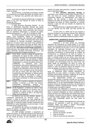 BANCO DO BRASIL – Conhecimentos Bancários
Apostila Brasil Cultural
50
também prazo fixo com opção de liquidação antecipada por
ordem do doador.
No vencimento, a liquidação da operação consiste
na transferência da custódia das ações do tomador para o
doador e a liberação das garantias pela Bolsa para o
tomador.
A comissão de aluguel recebida seja no aluguel de
ações ou de ouro, terá imposto de renda na fonte na
alíquota de 15%.
5.1.4.5 ADR/GDR/BDR
O ADR (American Depositary Receipt - só nos
EUA) ou GDR(GlobaI Depositaiy Receipt) são papéis
emitidos e negociados no mercado exterior, com lastros em
ações de outros países, foram autorizado pelo Governo
para as empresas alavancarem o mercado de ações,
através da Resolução n.~ 1 .927 de 18 de Maio de 1992.
Os direitos adquiridos pelos acionistas do país de
origem, como dividendos, direitos de subscrição e
desdobramentos também são oferecidos pelo ADR/GDR.
Para lançar o ADR ou GDR, a empresa deve emitir ações
ou comprá-las no mercado secundário, depositando os
papéis em um banco local, que atuará como custodiante.
Nos Estados Unidos existem três tipos de ADR, cada um
com exigência crescentes de transparência e adequação às
normas da SEC (Securities and Exchange Comission>, a
CVM americana, das bolsas locais e da USGAAP (United
States GeneraIly Accepted Accounting Principies), que
estabelece os princípios contábeis americanos.
ADR 1 Pink Sheet – permite o pedido de isenção de
adequação às regras da SEC, embora não
permita a captação de recursos pela empresa
emissora. As ações que’ vão lastrear os ADR
já devem existir no mercado secundário. São
negociadas no mercado de balcão americano
(NASFAQ) e, colocados junto aos
investidores institucionais qualificados (fundos
de pensão, seguradoras, administradoras de
carteiras com patrimônio mínimo de US$ 100
milhões). Tem a vantagem de ser mais barato
do que os outros, pois não exige taxa de
underwriting nem alterações no balanço para
atender exigências. Dá liquidez à ação e
amplia sua base de acionistas. E nomeado
um banco custodiante no Brasil para guarda
das ações.
ADR I Lister – nã o permite a captação de dinheiro,
habilita a empresa a se listar nas bolsas
americanas acarretando, portanto as
exigências das normas SEC e da USGAAP.
ADR III Fully Registered - é idêntico ao anterior, mas
permite o levantamento de recursos, pois é
lastreado em ações novas. Os custos para
atender os critérios da SEC e da bolsa de
New York são elevados.
Os GDR por sua vez são emitidos, apenas, por
investidores institucionais em mercado, como , por
exemplo, a bolsa de Londres. As suas exigências em
termos de disclosure (abertura) são menores do que para
emitir ADR. O investidor poderá, também transformar seus
ADR/GDR em ações negociáveis no país de origem. A essa
operação dá-se o nome de inflow
Os ADR/GDR são isentos de tributação sobre os
ganhos de capital e só pagam 15% de imposto de renda
sobre os dividendos recebidos.
Os ADR também permitem o lançamento de
opções de compra. Ex. ADR secuntizado da Da Vale do Rio
Doce em 09 de março de 1993, que são opções de compra
de seis meses de prazo, do tipo americano, em que o
detentor da opção pode exercê-la a qualquer momento do
prazo a decorrer do papel.
O BDR (Brasilian Depositary Receipt) foi
autorizado a sua emissão no Brasil pela instrução CVM n.
0
255, com lastro em valores mobiliários, lançados por
companhias abertas ou assemelhados com sede no
exterior. Tal fato permite o acesso de investidores
brasileiros às ações de empresas estrangeiras. A empresa
estrangeira que quiser ter títulos negociado no mercado
nacional, e para isto terá que atender às exigências de
nossa legislação.
Os procedimentos e classificação (BDR nível I, II e
111) são idêntico aos dos ADR, que lhes serviram de
modelo.
O mais crítico é a ADR nível III que equipara a
empresa emissora a uma empresa nacional, pois, obterá da
CVM o registro de capital aberto e, poderá levantar
recursos através de distribuição pública de ações no País.
DEBÊNTURES; DIFERENÇAS ENTRE COMPANHIAS
ABERTAS E FECHADAS
Debênture é um título emitido por sociedade
anônimas não financeiras de capital aberto. É um título
emitido por sociedades anônimas não financeiras de capital
aberto, com garantia de seu ativo e com ou sem garantia
subsidiária da instituição financeira que as lança no
mercado, para obter recursos de médio e longo prazo
destinados normalmente a financiamento de projetos de
investimentos ou alongamento do perfil do passivo. A
emissão e as condições de emissão são deliberadas em
AGE. A emissão poderá ser por séries, como forma de
adequar o montante de recursos às necessidades de caixa
da empresa ou à demanda de mercado. Elas garantem ao
comprador uma remuneração certa num prazo certo, não
dando direito de participação nos bens ou lucros da
empresa. A emissão de debênture deverá Ter por limite
máximo o valor do patrimônio líquido da empresa e seu
prazo de resgate nunca deve ser inferior a um ano.
O documento legal que declara as condições as
quais as debêntures serão emitidas especificam os
pagamentos de juros, prêmio e principal, contém várias
clausulas padronizadas restritivas, exigências de fundo de
amortização e clausulas referentes a garantias.
Os debenturistas formam um condomínio,
representado perante a empresa emitente por um agente
fiduciário. O agente fiduciário deve zelar pelos direitos dos
debenturistas. E de sua responsabilidade assegurar que a
emitente cumpra as clausulas da escritura. Os contratos de
debêntures também especificamente deveres, direitos e
condições para a remoção do agente.
A remuneração das debêntures é composta de correção,
taxa de juros e prêmio. Quando ocorre uma repactuação de
taxas a empresa estabelece as novas condições para o
próximo período. Se o debenturista não aceitar essas novas
condições, a empresa terá de efetuar o resgate dos títulos.
A empresa poderá resgatar antes da data determinada,
porém, esta antecipação deverá ser para todos os
debenturistas.
O título resgatado antecipadamente é chamado de
debênture em tesouraria e pode ser vendido a outro
investidor, desde que pague a mesma remuneração
estabelecida para os demais debenturistas.
As características principais de uma emissão de
debêntures são:
Nome da empresa;
• Número da emissão, ‘de série;
• Data da emissão;
• Data do vencimento de cada série
 