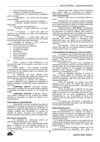 BANCO DO BRASIL – Conhecimentos Bancários
Apostila Brasil Cultural
51
• Índice de atualização monetária
• Espécies , que podem ser classificadas em:
o Subordinada - os credores só têm preferência
sobre o acionista
o Quirográfica - sem nenhum tipo de garantia
para os credores
o Real - garantia dada em penhor ou hipoteca
o Flutuante - garantia oferecida é composta do
total do ativo
• Tipo, que pode ser classificada em:
o Simples - o credor recebe juros e correção
monetária
o Conversível - o credor pode optar em
transformar sua debênture em ações após determinado
prazo da emissão
o Permutável - o credor pode optar em
transformar sua debênture em ações que não a da empresa
emissora após determinado prazo da emissão
• Quantidade de emissão e valor, número de
debêntures emitidas e seu valor unitário;
• Forma ; nominativa ou endossável
• Cronogram de eventos
• Condições de resgate
• Rendimentos
• Forma de conversão
• Banco mandatário
• Agente fiduciário
A colocação de uma debênture em mercado pose
ser:
Direta - quando é feita diretamente a um
comprador ou grupo de compradores, suas taxas de juros
são mais altas.
Oferta pública - tem mercado secundário
dependendo das alternativas dos outros títulos do mercado
no momento de sua emissão, podem ser colocadas com
desconto ou com prêmio.
As debêntures são muito utilizadas como
instrumentos de captação para funding das empresas de
leasing, graças ao seu perfil de papel de longo prazo.
A criatividade do mercado tem adaptado a
emissão de debêntures como captação de recursos para o
mercado imobiliário, transformando ativos imobiliários em
financeiros.
COMPANHIA ABERTA: Sociedade Anônima,
cujos valores mobiliários de sua emissão estejam admitidos
a negociação da Bolsa de Valores, ou no mercado de
balcão.
COMPANHIA FECHADA: Sociedade Anônima,
cujos valores mobiliários de sua emissão não estejam
admitidos à negociação em Bolsa de Valores ou no
mercado Balcão
OPERAÇÕES DE UNDERWRITING
Underwriting é uma das operações cuja prática é
explicitamente autorizada aos bancos de investimento. Eles
intermediam a colocação (lançamento) ou distribuição, no
mercado, de capitais de ações, debêntures ou outro título
mobiliário qualquer para investimento ou revenda no
mercado de capitais, recebendo uma comissão pelos
serviços prestados, proporcional ao volume do lançamento.
Mercados de Underwriting
As operações de Underwriting podem ser
realizadas em dois mercados, como veremos.
Mercado Primário - onde a própria empresa emite
ações ou debêntures que são ofertadas através de um
banco. A empresa terá seu capital aberto através da
emissão desses títulos.
Mercado Secundário - Onde o banco é contratado
para colocar ações ou debêntures já emitidos e
pertencentes a uma determinada pessoa física ou jurídica.
Tipos de Underwriting
Existem quatro tipos de Underwriting descritos a
seguir:
Garantia Firme - É a operação na qual a instituição
financeira coordenadora da operação garante a colocação
de um determinado lote de ações a um determinado preço
previamente pactuado com a empresa emissora.
Melhores Esforços - Best Efforts - Caracterizam-
se pelo compromisso assumido pela instituição financeira
de desenvolver os melhores esforços para revender o
máximo de uma emissão junto a seus clientes nas melhores
condições possíveis e por um prazo determinado.
Stand-By - Caracteriza-se pelo compromisso
assumido pelo banco quanto a subscrição, após
determinado prazo, das ações que se comprometeu a
colocar no mercado, mas que não tiveram interessados em
adquiri-las.
Book Building - Trata-se da oferta global “global
offering” das ações de uma empresa visando à colocação
de seus papéis no País e no exterior.
FUNCIONAMENTO DO MERCADO Á VISTA DE AÇÕES
A operação à vista se caracteriza pela compra ou
venda, em pregão, de determinada quantidade de ações
para liquidação imediata. A liquidação física (entrega dos
papéis) é feita em D+2 e a liquidação financeira
(pagamento) é feita em D+3.
É permitida, no mercado à vista, a realização de
operações de compra e venda de uma mesma ação em um
mesmo pregão, por uma mesma corretora e por conta de
um mesmo investidor. É uma operação de arbitragem
conhecida como day-trade, ocorrendo sua liquidação
financeira por compensação em D+3.
Sobre as operações realizadas no mercado à
vista, os clientes pagam às corretoras uma taxa de
corretagem, calculada em cascata por faixas, em função do
volume transacionado mais uma taxa ANA (Aviso de
Negociação de Ações).
Sobre as operações de compra, não incide
tributação; vindo a incidir um imposto sobre ganhos de
capital de 10%, quando da venda sobre o valor real do lucro
realizado com a operação.
Bônus de Subscrição é adquirido por um preço
unitário em determinada data, dando ao seu portador o
direito de subscrever uma nova ação dentro de um prazo
determinando, por um preço complementar, corrigido
monetariamente ou não. A quantidade de bônus a ser
subscrita pode ser proporcional ao número de ações já
possuídas.
O acionista que não efetuar a subscrição no
período estipulado perderá seu direito e não terá restituição
do valor pago antecipadamente.
MERCADO DE BALCÃO
Mercado de Balcão também conhecido como
“Over-The-Conuter-Market” ou mercado de balcão e
telefone, funciona durante todo o expediente comercial e se
organiza através do sistema de distribuição, onde as
sociedades distribuidoras tomam parte ativa, ou seja, não
têm local determinado.
Um mercado de balcão eficiente é uma grande fonte de
recursos para empresas inclusive as de pequeno porte. Sua
implementação no Brasil esta atrelada ao sucesso das
Bolsas de Valores.
É no sistema de Bolsas de Valores que se dá
predominantemente, as transações com ações. A
 