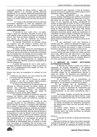 BANCO DO BRASIL – Conhecimentos Bancários
Apostila Brasil Cultural
52
negociação em Bolsa de Valores confere o papel uma
condição especial e ao investidor garantia altamente
significativas. É um mercado amplamente disciplinado pela
legislação e que funciona sob a supervisão e fiscalização
da CVM , e as negociações se processam segundo regras
rígidas, e do amplo conhecimento de todos que atuam no
mercado.
Em bolsa só são admitidas títulos de empresas
previamente registrados na CVM que satisfazem pré-
requisitos de natureza jurídica e econômica-financeira e
ainda se comprometem a seguir os padrões das bolsas.
OPERAÇÕES COM OURO
O mercado de ouro, assim como o de ações,
integra o grupo dos chamados mercados de risco já que
suas cotações variam ao sabor da lei básica da oferta e da
procura, bem como de fatores exógenos ao mercado. E
uma reserva de valor em momentos de incerteza
econômica, financeira ou política em nível mundial.
No mercado Internacional, os principais centros
que negociam ouro são Londres e Zurique, onde são
negociados no mercado de balcão, através de bancos e
corretoras e, não via bolsas.
No Brasil, o maior volume de comercialização de
ouro se faz através da Bolsa de Mercadorias e Futuros de
São Paulo, que é a única bolsa do mundo que comercializa
ouro no mercado físico. As cotações do ouro no exterior são
feitas em relação à onça troy que equivale a 31,1 104g.
No Brasil a cotação é feita em reais por grama de
ouro puro, vincula-se historicamente às cotações de
Londres e New York, refletindo, portanto as expectativas do
mercado internacional.
A partida internacional do ouro à vista (spot) é
calculada diariamente, tomando-se o preço do grama em
New York e multiplicando-se pela cotação em reais, do
dólar no mercado flutuante.
Existem dois tipos de investidores no mercado de ouro
físico:
• o tradicional, que utiliza o ouro como reserva de valor
com preço e liquidez internacionais;
• o especulador , que está a procura de ganhos
imediatos e de olho na relação dólar/ouro/ações,
procurando a melhor alternativa de momento.
A compra e venda de ouro em barras podem ser
efetivada no chamado mercado de balcão, através de
agências das instituições financeiras especializadas
(bancos, corretoras, distribuidoras), nas fundidoras,
empresas de mineração ou então, nas bolsas de
mercadorias e futuros do País (BBF e BM&F).
As operações via balcão na maioria das vezes são
fechadas por telefone. Após liquidada a operação o
comprador terá duas opções com referência a guarda do
ouro:
Deixar o ouro depositado em custódia de uma
instituição bancária de sua preferência, credenciada a
prestar este tipo de serviço. A vantagem desta alternativa
são a liquidez, a segurança e a facilidade da negociação
futura. O investidor leva consigo um certificado de custódia.
Retirada física da quantidade de ouro adquirida. A
desvantagem desta alternativa, além da perda da liquidez e
de segurança é o custo de refundir o ouro no momento de
nova negociação, com o objetivo de se certificar o grau de
pureza. Os dois mercados, o de balcão e o spot nas bolsas
são complementares e se auto-regulam em termos de
cotações dos preços do grama. No balcão não há
necessidade de intermediação para se comprar ou vender
ouro, nas bolsas os investidores têm de procurar uma
corretora conveniada o que significará custos na forma de
um percentual do valor negociado, a titulo de comissão.,
além de uma taxa de custodia que o cliente paga ao banco
depositário onde o metal fica guardado.
As bolsas providenciam junto aos institutos
técnicos, análises sistemáticas para verificar o cumprimento
de especificações de qualidade que devem ser no mínimo ,
999 partes de ouro sobre 1.000, o chamado ouro “três
noves”. O ouro negociado nas bolsas, normalmente em
unidade de negociação de 0,225, 10, 250, e 1.000 gramas
de ouro contidos com grau de pureza de 99,9%. A retirada
física, em caso de interesse do cliente, só pode ser feita em
barras de 250g, 100 onças e 400 onças. Para atender
pequenos investidores desejosos de aplicar em ouro, as
instituições financeiras criaram opções de investimento no
metal fáceis de serem portadas e protegidas em invólucros
de plástico selado, que não devem ser violados. Estas
opções podem se apresentar das seguintes formas:
barras circulares (moedas) de 5,10, e 20g ou barras de 20,
50, e 100g.
O ouro classificado como ativo financeiro é
tributado pelo IOF , apenas na operação de origem a um
alíquota mínima de 1%. As mineradoras pagam 2% de PIS,
e 0,65% de COFIINS para colocar o metal no mercado
financeiro e apenas 1% para exportá-lo na forma bruta.
Uma ameaça de inflação ou de crise em nível
mundial é sempre boa para os preços dos metais preciosos
(ouro, prata, platina) que, são vistos como o mais seguro
hedge contra uma crise de inflação de conseqüências
imprevisíveis. Os jornais publicam, as cotações diárias do
ouro físico nas fundidoras, nas bolsas e no exterior.
6. O MERCADO DE CAMBIO: INSTITUIÇÕES
AUTORIZADAS A OPERAR
O Mercado de Câmbio é aquele que envolve a
negociação de moedas estrangeiras e as pessoas
interessadas em movimentar essas moedas. As operações
não podem ser praticadas livremente e devem ser
conduzidas através de um estabelecimento bancário a
operar em câmbio. Os elementos que participam do
mercado de câmbio se dividem nos que produzem divisas e
nos que recebem divisas.
Os que produzem são: os exportadores; os
devedores de empréstimos e investimentos; os turistas
estrangeiros; os que recebem transferências do exterior.
Os que recebem são: os importadores; os
‘devedores de empréstimos que remetem ao exterior o
principal e os juros; os tomadores de investimentos que
remetem ao exterior rendimentos do capital investido
(lucros/dividendos); os que fazem transferências para o
exterior.
Pelo sistema brasileiro, as divisas são monopólio
do estado, que é representado pelo Banco Central , o qual
estabelece as condições pelas quais um banco pode operar
em câmbio:
Os bancos deverão comprovar que desfrutam de linhas
de créditos concedidas por banqueiros estrangeiros,
até determinados limites que lhes permitam sacar a
descoberto;
Os bancos podem comprar e vender moedas
estrangeiras, mas, ao final do dia, o saldo deverá
situar-se dentro dos limites permitidos de posições
compradas e vendidas.
Estrutura
O mercado de Câmbio no Brasil está oficialmente
dividido em:
Mercado de Câmbio de Taxas Livres (dólar comercial),
instituído pela resolução nº 1.690 de 18 de março de 1990 ,
do CMN e destinado às operações de câmbio em geral,
 