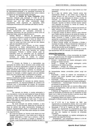 BANCO DO BRASIL – Conhecimentos Bancários
Apostila Brasil Cultural
53
enquadrando-se neste segmento as operações comerciais
de exportação/importação e as operações financeiras de
empréstimos e investimentos externos bem como o retomo
ao exterior da remuneração destas operações.
Mercado de Câmbio de Taxas Flutuantes (dólar
flutuante), instituído pela resolução nº 1.552 de 22 de
dezembro de 1988, do CMN, legitimando um segmento de
mercado que era até então considerado ilegal,
enquadrando neste segmento as operações entre
instituições financeiras como definidas pelo Banco Central.
Características
Em função das características das operações, elas se
dividem basicamente em operações comerciais e
operações financeiras. No que concerne à forma como as
trocas são feitas, podemos classificá-las em:
Câmbio Manual – refere-se às operações que
envolvem a compra e a venda de moedas estrangeiras
em espécie, isto é, quando a troca se efetua com
moedas metálicas ou cédulas de outros países. E o
caso do turista que troca uma nota de cem dólares
pelo seu equivalente em reais.
Câmbio sacado - ocorre quando, na troca, existem
documentos ou títulos representativos da moeda.
Neste tipo de operações, as trocas se processam pela
movimentação de uma conta bancária em moeda
estrangeira. Portanto o câmbio sacado pode se
entendido como as operações que se processam
através de saques, ou seja, as letras de câmbio ou
cambiais, as cartas de crédito ou créditos
documentários, as ordens de pagamento e os cheques.
Elementos
O Corretor de Câmbio é o intermediário nas
operações de câmbio, isto é, funciona como contato entre
clientes e os bancos autorizados a operar em câmbio. Os
corretores que só trabalham no mercado de taxas livres
(dólar comercial) não atuando, portanto, no mercado de
taxas flutuantes (dólar turismo), têm como principal função
procurar no mercado o melhor negócio com as melhores
taxas para seus cliente efetuar o fechamento de câmbio.
As operações são conduzidas e fechadas por
telefone e totalmente calcadas nas palavras dos operadores
das corretoras e dos bancos.
A necessidade do mercado de câmbio decorre,
fundamentalmente, da internacionalidade de comércio em
confronto com a nacionalidade da moeda. Se houvesse
apenas uma moeda no mundo, não existiriam os complexos
problemas cambiais.
Conceitos
No mercado de câmbio, a moeda estrangeira é
uma mercadoria, e como tal, está sujeita às forças de oferta
e procura. A taxa cambial é a relação de valor entre duas
moedas, ou seja, corresponde ao preço da moeda de um
determinado pais em relação de outro país. A taxa de
câmbio reais/dólares indica quantos reais são necessários
para comprar um dólar.
No atual mercado de câmbio brasileiro, a taxa
cambial é livre, ou taxa flutuante. Neste tipo de mercado as
taxas de câmbio não estão, teoricamente, limitadas por
qualquer regulamentação oficial. A intervenção do Banco
Central via dealers, tem sido feita sobre estoque de moeda
e da seguinte forma:
• Se a taxa de câmbio cai, ficando muito abaixo do nível
desejado pelo Governo, o que indica que a oferta de
moeda estrangeira é maior que a procura, o Banco
central entra no mercado e compra o excesso de
divisas, o que implica em gradual elevação de taxa ( a
intervenção continua até que a taxa retome ao nível
desejado);
• Se a taxa de câmbio sobe, ficando acima das
expectativas oficiais, o que indica que a oferta de
moeda émenor do que a procura, o Banco Central
lança mão de seus estoques de divisas e vende, no
mercado, um determinado montante, aumentando
assim a oferta e fazendo cair a taxa, voltando ao nível
desejado. Quando do Banco Central resolve realizar
uma operação de compra ou venda de moeda, os
passos são os que seguem:
1. Aciona todos os seus dealers e informa que haverá um
leilão informal (Go Around) de câmbio e fixa o lote
mínimo, geralmente de 500 mil dólares. ‘ “
2. O segundo contato do Banco central é para informar
que o leilão será de compra ou de venda de moeda, ou
de compra e venda (leilão de spread) e fixar as taxas .
Neste momento é fixado o prazo para o dealer
apresentar a quantidade de moeda que está disposto a
comprar ou vender naquelas taxas.
3. O Banco Central recebe .as propostas e divulga o
resultado do leilão. O Banco Central tem interesse em
que estas operações sejam cotidianas e, assim, os
dealers são punidos se as divulgarem.
O número de dealers no mercado de câmbio é de 60,
que representam 90% do mercado, em volume operado.
OPERAÇÕES BÁSICAS
São basicamente, a troca (conversão) da moeda
de um pais pela de outro. Em relação ao estabelecimento
operador, elas se classificam como:
Compra - recebimento de moeda estrangeira contra
entrega de moeda nacional;
Venda - entrega de moeda estrangeira contra
recebimento de moeda nacional;
Arbitragem - entrega de moeda estrangeira contra
recebimento de outra moeda estrangeira.
As necessidades destas conversões podem surgir em
função de:
Exportação - venda ao exterior de mercadorias e
serviços com preço ajustado para pagamento em
moeda estrangeira
Importação - compra de mercadorias e serviços com
preço ajustado para pagamento em moeda estrangeira.
Transferências - movimentação financeira de capitais
de entrada ou saída do Pais.
As operações de câmbio têm um enorme reflexo sobre
o balanço de pagamentos, visto que este é o resultado do
somatório daquelas.
O Balanço de Pagamento é o registro sistemático de
todas as transações econômicas que os residentes no País
fazem com o resto do mundo durante o período anual. Não
leva em conta o ocorrido nos outros anos.
A legislação básica que regula o capital de empréstimo
estrangeiro no Brasil consiste na seguinte:
1. Lei n
0
4.131 de 3 de Outubro de 1962, que
regulamenta os empréstimos diretos, isto é, do credor
internacional ao tomador brasileiro dos empréstimos.
2. Resolução n
0
63 de 21 Agosto de 1967, do Banco
Central, que regulamenta os empréstimos do credor
internacional a um banco estabelecido no Brasil, que
por sua vez, repassa os recursos ás empresas
brasileiras.
A partir desta legislação, os capitais estrangeiros se
movimentam das seguintes formas:
Empréstimos - sua característica básica é a de ser
um capital transitório e restituível.
 