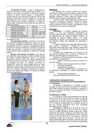 BANCO DO BRASIL – Conhecimentos Bancários
Apostila Brasil Cultural
55
As Bandas Cambiais →→→→ Com a implantação do
Plano real, foi criado o conceito de bandas cambiais com o
objetivo, entre outros, de controlar a entrada de recursos
externos. O Banco Central passou a, eventualmente,
comprar dólar por uma taxa inferior á taxa de venda. Uma
diferença ampla entre as duas cotações é um fator de
desestimulo ao smart money, à medida que o percentual
dessa diferença não permita compensar, no prazo de
oportunidade, a diferença entre as taxas de juros internas e
externas. Exemplo:
Taxa de Juros Interna 6% a.m.
Taxa de Juros Externa 2 % a.m.
Diferença entre Taxas 4% a.m.
Cotação de Venda R$ 1,00 = US$ 1,00
Cotação de Compra R$ 1,00 = US$ 1,04
Diferença entre Cotações 4%
O ganho das taxas de juros é perdido na conversão
de dólares em reais.
Desvalorização Cambial →→→→ Quando a economia de
um país sofre os efeitos da inflação, ou seja, se os custos
dos produtos produzidos internamente crescem haverá a
necessidade, de forma a manter a competitividade desses
produtos no mercado internacional, de alterar as taxas de
câmbio que permitam o reajuste dos preço internos aos
preços externos após compensado o desconto da inflação
externa.
Mercado Interbancário em Moeda →→→→ Os bancos,
para acertarem suas posições de câmbio, poderão comprar
ou vender moedas estrangeiras entre si. O mercado
Interbancário funciona como uma válvula reguladora da
liquidez do mercado de câmbio e, também como uma fonte
de captação de reais. As compras e vendas no
interbancário podem ser para entrega pronta ou futura
geralmente a curto prazo, variando entre 30, 60, 90, 120 e
180 dias. As taxas oscilam em função do prazo de entrega.
Urna das principais operações especificas da área de
câmbio que viabiliza esse objetivo é a compra de dólares
futuros no interbancário.
REMESSAS
As remessas de ou para o exterior são usadas ,
normalmente, através de ordens (cheque, ordem por carta,
ordem por telex, telegráfica ou fax). Tratando-se de uma
operação financeira, o banco opera em câmbio pronto,
pagando à vista ao cliente o equivalente em reais.
O Banco vende moeda estrangeira, creditando em
sua conta, o banqueiro no exterior cumpridor da ordem.
Tratando-se de operação financeira, o banco em câmbio
pronto, recebendo à vista do cliente o equivalente em reais
ou debitando-o em sua conta de depósito.
SISCOMEX
SISCOMEX →→→→ O Sistema Integrado de Comércio
Exterior , é uma nova sistemática administrativa do
comércio exterior brasileiro, que integra as atividades~ afins
do Departamento de Comércio Exterior (Decex), da
Secretaria da Receita Federal (SRF) e do banco
Central’(BC) no registro, no acompanhamento e no controle
das diferentes etapas das operações de exportação e
importação.
O registro eletrônico das informações desburocratiza,
reduz custos e possibilita a emissão de um único
documento institucional para cada operação denominado
comprovante de Exportação (CE) ou Comprovante de
Importação (CI).
A ligação dos equipamentos aos Siscomex se faz
pela rede do Sisbacen para os bancos e corretoras de
câmbio e pela rede Serpro nos demais casos.
O acesso ao Siscomex poderá ser efetuado, desde
que habilitado e credenciado em:
Agências do Banco do Brasil que operem em
comércio exterior;
Agências de bancos que operem em câmbio;
Corretoras de Câmbio;
Despachantes aduaneiros;
No próprio estabelecimento do exportador ou
do importador, observados os critérios específicos para
ligação;
Outras entidades habilitadas
Salas de contribuintes da Receita Federal.
7.OPERAÇÕES COM DERIVATIVOS:
CARACTERÍSTICAS BÁSICAS DO FUNCIONAMENTO
7.1. Instituições
O mercado de Derivativos é o mercado no qual a
formação de seus preços deriva dos preços do mercado à
vista. Neste Universo, podemos identificar os mercados a
termos, os mercados de opções, os mercados futuros e o
mercado de swaps.
DO MERCADO A TERMO
Os mercados a termo são semelhantes aos mercado
futuros, pelo fato de serem acordo de compra e venda de
um ativo em uma data futura, por preço previamente
estabelecido. No entanto, não são negociados em bolsas
com as mesmas características dos contratos futuros, já
que são acordos particulares entre duas instituições
financeiras e/ou seus clientes.
A)Contrato a Termo DI 4 O mercado futuro de
Depósitos Interfinanceiros de um dia (DI) não funciona
como um hedge (proteção) perfeito porque tem valores
específicos de contrato e datas de vencimento fixos. Para
eliminar, de certa forma, tal dificuldade foi criado o mercado
a termo de DI. No termo de DI, os valores e a data de
vencimento, desde que entre dois e até 90 dias, são
determinados pelas partes envolvidas, de acordo com seus
interesses. Os contratos a termo DI podem ser negociados
 