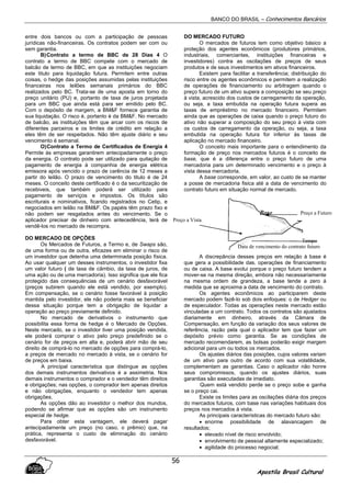 BANCO DO BRASIL – Conhecimentos Bancários
Apostila Brasil Cultural
56
entre dois bancos ou com a participação de pessoas
jurídicas não-financeiras. Os contratos podem ser com ou
sem garantia.
B)Contrato a termo de BBC de 28 Dias 4 O
contrato a termo de BBC compete com o mercado de
balcão de termo de BBC, em que as instituições negociam
este titulo para liquidação futura. Permitem entre outras
coisas, o hedge das posições assumidas pelas instituições
financeiras nos leilões semanais primários do BBC
realizados pelo BC. Trata-se de uma aposta em torno do
preço unitário (PU) e, portanto de taxa de juros projetada
para um BBC que ainda está para ser emitido pelo BC.
Com o depósito de margem, a BM&F fornece garantia de
sua liquidação. O risco é, portanto é da BM&F. No mercado
de balcão, as instituições têm que arcar com os riscos de
diferentes parceiros e os limites de crédito em relação a
eles têm de ser respeitados. Não têm ajuste diário e seu
vencimento é semanal.
O)Contrato a Termo de Certificados de Energia 4
Permite às empresas garantirem antecipadamente o preço
da energia. O contrato pode ser utilizado para quitação de
pagamento de energia à companhia de energia elétrica
emissora após vencido o prazo de carência de 12 meses a
partir do leilão. O prazo de vencimento do titulo é de 24
meses. O conceito deste certificado é o da securitização de
recebiveis, que também poderá ser utilizado para
pagamento de serviços e impostos. Os títulos são
escriturais e nominativos, ficando registrados no Cetip, e
negociados em leilão na BM&F. Os papéis têm prazo fixo e
não podem ser resgatados antes do vencimento. Se o
aplicador precisar de dinheiro com antecedência, terá de
vendê-los no mercado de recompra.
DO MERCADO DE OPÇÕES
Os Mercados de Futuros, a Termo e, de Swaps são,
de uma forma ou de outra, eficazes em eliminar o risco de
um investidor que detenha uma determinada posição física.
Ao usar qualquer um desses instrumentos, o investidor fixa
um valor futuro ( de taxa de câmbio, da taxa de juros, de
uma ação ou de uma mercadoria). Isso significa que ele fica
protegido das consequências de um cenário desfavorável
(preços subirem quando ele está vendido, por exemplo).
Em compensação, se o cenário fosse favorável à posição
mantida pelo investidor, ele não poderia mais se beneficiar
dessa situação porque tem a obrigação de liquidar a
operação ao preço previamente definido.
No mercado de derivativos o instrumento que
possibilita essa forma de hedge é o Mercado de Opções.
Neste mercado, se o investidor tiver uma posição vendida,
ele poderá comprar o ativo pelo preço predefinido se o
cenário for de preços em alta e, poderá abrir mão de seu
direito de comprá-lo no mercado de opções para comprá-lo,
a preços de mercado no mercado à vista, se o cenário for
de preços em baixa.
A principal característica que distingue as opções
dos demais instrumentos derivativos é a assimetria. Nos
demais instrumentos o comprador e o vendedor têm direitos
e obrigações; nas opções, o comprador tem apenas direitos
e não obrigações, enquanto o vendedor tem apenas
obrigações.
As opções dão ao investidor o melhor dos mundos,
podendo se afirmar que as opções são um instrumento
especial de hedge.
Para obter esta vantagem, ele deverá pagar
antecipadamente um preço (no caso, o prêmio) que, na
prática, representa o custo de eliminação do cenário
desfavorável.
DO MERCADO FUTURO
O mercados de futuros tem como objetivo básico a
proteção dos agentes econômicos (produtores primários,
industriais, comerciantes, instituições financeiras e
investidores) contra as oscilações de preços de seus
produtos e de seus investimentos em ativos financeiros.
Existem para facilitar a transferência; distribuição do
risco entre os agentes econômicos e permitem a realização
de operações de financiamento ou arbitragem quando o
preço futuro de um ativo supera a composição se seu preço
à vista, acrescido dos custos de carregamento da operação,
ou seja, a taxa embutida na operação futura supera as
taxas de empréstimo no mercado financeiro. Permitem
ainda que as operações de caixa quando o preço futuro do
ativo não superar a composição do seu preço à vista com
os custos de carregamento da operação, ou seja, a taxa
embutida na operação futura for inferior às taxas de
aplicação no mercado financeiro.
O conceito mais importante para o entendimento da
formação de preço nos mercados futuros é o conceito de
base, que é a diferença entre o preço futuro de uma
mercadoria para um determinado vencimento e o preço à
vista dessa mercadoria.
A base corresponde, em valor, ao custo de se manter
a posse de mercadoria fisica até a data de vencimento do
contrato futuro em situação normal de mercado.
A discrepância desses preços em relação à base é
que gera a possibilidade das. operações de financiamento
ou de caixa. A base evolui porque o preço futuro tendem a
mover-se na mesma direção, embora não necessariamente
na mesma ordem de grandeza, a base tende a zero á
medida que se aproxima a data de vencimento do contrato.
Os agentes econômicos ao participarem deste
mercado podem fazê-lo sob dois enfoques: o de Hedger ou
de especulador. Todas as operações neste mercado estão
vinculadas a um contrato. Todos os contratos são ajustados
diariamente em dinheiro, através da Câmara de
Compensação, em função da variação dos seus valores de
referência, razão pela qual o aplicador tem que fazer um
depósito prévio como garantia. Se as condições de
mercado recomendarem, as bolsas poderão exigir margem
adicional para um ou todos os mercados.
Os ajustes diários das posições, cujos valores variam
de um ativo para outro de acordo com sua volatilidade,
complementam as garantias. Caso o aplicador não honre
seus compromissos, quando os ajustes diários, suas
garantias são executadas de imediato.
Quem está vendido perde se o preço sobe e ganha
se o preço cai.
Existe os limites para as oscilações diária dos preços
do mercados futuros, com base nas variações habituais dos
preços nos mercados à vista.
As principais características do mercado futuro são:
• enorme possibilidade de alavancagem de
resultados;
• elevado nível de risco envolvido;
• envolvimento de pessoal altamente especializado;
• agilidade do processo negocial;
Data de vencimento do contrato futuro
Tempo
Preço a Futuro
Preço a Vista
 
