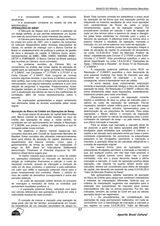 BANCO DO BRASIL – Conhecimentos Bancários
Apostila Brasil Cultural
57
• a necessidade premente de informações
atualizadas
• a atualização constante ao estado da arte de
teleinformática.
OPERAÇÕES DE SWAP
O Mercado de Swaps veio a permitir a obtenção de
um hedge perfeito, já que permite estabelecer um acordo
com data de vencimento do exato interesse das partes.
A Câmara para Assuntos de Administração de Riscos
foi criada em junho de 1997, com o objetivo de concentrar
os esforços despendidos pelas diversas associações de
classe, no sentido de interagir com o Banco Central do
Brasil no estabelecimento de políticas e práticas de gestão
de risco e alocação de capital. A Câmara reúne, assim,
representantes da ABBC, ABBI, ANBID, ANDIMA, BM&F,
CETIP e FEBRABAN. O Banco Central do Brasil participa
das reuniões da Câmara, como convidado.
As primeiras reuniões da Câmara têm se
concentrado na análise das novas regras de alocação de
capital para as operações de swap, previstas na Resolução
n
0
2.399/97, nas Circulares n
05
2.770/97 e 2.771/97 e na
Carta Circular n
0
2.754/97. Este conjunto de normas
suscitou algumas dúvidas, o que levou a Câmara a produzir
esta cartilha, que conta com a íntegra dos normativos acima
mencionados, com alguns exemplos numéricos e com uma
relação de perguntas e respostas. Posteriormente, foram
divulgadas também as Circulares nos 2.779/97 e 2.784/97
com a atualização dos fatores de risco e dos coeficientes de
correlação, além de novos esclarecimentos sobre o
assunto.
As explicações apresentadas a seguir certamente
não eliminarão todas as dúvidas suscitadas pelas novas
regras.
Apuração do Risco de Crédito em Operações de Swap
As novas regras de alocação de capital determinadas
pelo Banco Central do Brasil estão focadas no risco de
crédito das operações de swap, e, neste sentido, se
constituem em um aprimoramento em relação à Resolução
n
0
2.262/96, que previa o netting das operações e que foi
revogada pelas novas normas.
Na essência, o Banco Central baseou-se nos
conceitos descritos pelo Comitê de Supervisão Bancária de
Basiléia. Estes conceitos são utilizados internacionalmente
tanto para efeitos de alocação de capital, atendendo ao
requerimento dos bancos centrais, como .para o
gerenciamento de linhas de crédito nas instituições. O
artigo do BIS -Bank for International Settlements
denominado Treatment of Potential Exposure for Off-
Balance-Sheet Items sugere que:
“A melhor maneira para avaliar-se o risco de crédito
em operações realizadas no mercado de derivativos é
obrigar às instituições financeiras a calcular o custo de
reposição corrente, através da marcação a mercado de
cada um de seus contratos, e adicionar a esta estimativa,
um valor que reflita a exposição potencial futura para o
prazo remanescente dos contratos. Assim, o cálculo do
risco de crédito de derivativos corresponderia à soma das
parcelas relativas:
- ao custo de reposição (obtido através do processo
de marcação a mercado) de todos os contratos que
apresentem resultados positivos; e
- à exposição potencial futura, calculada com base
nos valores referenciais das operações e tendo em vista a
maturidade residual de cada contrato”.
O conceito de marcar a mercado uma operação de
swap pode não ser tão familiar, principalmente em função
da inexistência de um mercado secundário de swaps no
Brasil. Este conceito consiste em estabelecer o preço atual
da operação de tal forma que sua reposição permita ao
adquirente os mesmos resultados de uma nova operação
com características de fluxos de caixa e prazo
remanescentes, iguais ao da operação original. Tal
procedimento consiste em calcular o valor de resgate de
cada um dos termos (ativo e passivo) do swap e desagiá-
los pelas taxas existentes no mercado para o prazo a
decorrer da operação. A diferença entre os termos ativo e
passivo indicará o resultado da operação, marcada a
mercado, ou, em outras palavras, seu custo de reposição.
A exposição corrente (custo de reposição) integra a
base de alocação de capital na proporção do lançamento
na conta 3.0.6.50.20-0 “Valor de Mercado Positivo de
Swap”, estabelecida pela Circular n
0
2.770/97 e pela Carta-
Circular n
0
2.754/97. Esta providência substituiu o valor a
alocar especificado na conta 1.8.4.53.00-3 “Operações de
Swap - Diferencial a Receber”, do Anexo IV da Resolução
n
0
2.099/94.1
A exposição potencial (definida como RCDi na
Resolução n
0
2.399/97) quantifica o risco decorrente de
uma possível mudança nas taxas de mercado que seja
favorável ao resultado da operação - e que, por
conseguinte, venha a representar risco de crédito.
A soma dessas duas componentes (exposição
corrente e exposição potencial) totaliza o risco de crédito da
operação de swap.. Na Resolução n
0
2.399/97, o Bacen não
soma diretamente estas duas exposições, estabelecendo
tratamento próprio para cada uma delas.
Obviamente, o conceito de exposição corrente
implica a existência de taxa ou preço de mercado para o
cálculo do custo de reposição da operação. Fez-se
necessário, também, adotar critério para o caso dos swaps
em que não existisse amostra representativa para a
determinação de um preço/taxa de mercado. Para estas
operações, o Bacen adotou o conceito da exposição
original, que consiste no cálculo da exposição para o prazo
contratado da operação de swap - ou pelo menos, desde
sua última marcação a mercado.
Para os swaps cuja marcação a mercado deixe de
ser possível, a partir dos dados apurados pela BM&F e
divulgados pelas entidades que compõem a Câmara, o
capital a ser alocado será calculado tendo por base o prazo
contratado originalmente. Se, porventura, os preços/taxas
passarem a ser divulgados, permitindo a marcação a
mercado, a operação deixa de ser calculada utilizando-se o
conceito de exposição original.
Da mesma forma, para as operações cujos
preços/taxas divulgados permitiam a marcação a mercado e
que, por qualquer motivo, isto não seja mais possível, a
exposição original tomará como base não o prazo
contratado, mas sim o prazo decorrido desde a última
marcação a mercado. O custo de reposição positivo desta
operação, não importa há quanto tempo tenha sido
calculado, deverá ser considerado para efeito de alocação
de capital, não devendo ser excluido da conta 3.0.6.50.20-0
“Valor de Mercado Positivo de Swap”
São apresentados, adiante, exemplos de apuração
do Risco de Crédito para swaps que combinam indexadores
e métodos de interpolação diferentes. Note-se que os
critérios de interpolação sugeridos nos exemplos para a
obtenção dos preços/taxas de mercado para prazos
intermediários não são os únicos possíveis. Por fim, são
indicadas, também, as contas do Cosif em que os valores
apurados devem ser registrados.
1 - Os procedimentos de contabilização das
operações de swap permanecem inalterados, em nada se
confundindo com a metodologia de marcação a mercado e
seu registro na conta 3.0.6.50.20-0 “Valor de Mercado
 