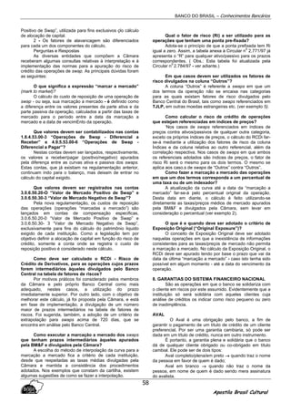 BANCO DO BRASIL – Conhecimentos Bancários
Apostila Brasil Cultural
58
Positivo de Swap”, utilizada para fins exclusivos çlo cálculo
de alocação de capital.
2 - Os fatores de alavancagem são diferenciados
para cada um dos componentes do cálculo.
Perguntas e Respostas
As diversas entidades que compõem a Câmara
receberam algumas consultas relativas à interpretação e à
implementação das normas para a apuração do risco de
crédito das operações de swap. As principais dúvidas foram
as seguintes:
O que significa a expressão “marcar a mercado”
(mark to market)?
O cálculo do custo de reposição de uma operação de
swap - ou seja, sua marcação a mercado - é definido como
a diferença entre os valores presentes da parte ativa e da
parte passiva da operação, calculados a partir das taxas de
mercado para o período entre a data da marcação a
mercado e a data de vencimEnto da operação.
Que valores devem ser contabilizados nas contas
1.8.4.53.00-3 “Operações de Swap - Diferencial a
Receber” e 4.9.5.53.00-6 “Operações de Swap -
Diferencial a Pagar”?
Nestas contas devem ser lançados, respectivamente,
os valores a receber/pagar (positivo/negativo) apurados
pela diferença entre as curvas ativa e passiva dos swaps.
Estas contas, que já existiam na regulamentação anterior,
continuam indo para o balanço, mas deixam de entrar no
cálculo do capital exigido.
Que valores devem ser registrados nas contas
3.0.6.50.20-O “Valor de Mercado Positivo de Swap” e
3.0.6.50.30-3 “Valor de Mercado Negativo de Swap”?
Pela nova regulamentação, os custos de reposição
das operações (operações “marcadas a mercado”) são
lançados em contas de compensação especificas,
3.0.6.50.20-0 “Valor de Mercado Positivo de Swap” e
3.0.6.50.30- 3 “Valor de Mercado Negativo de Swap”,
exclusivamente para fins do cálculo do patrimônio liquido
exigido de cada instituição. Como a legislação tem por
objetivo definir a alocação de capital em função do risco de
crédito, somente a conta onde se registra o custo de
reposição positivo é considerado neste cálculo.
Como deve ser calculado o RCDi - Risco de
Crédito de Derivativos, para as operações cujos prazos
forem intermediários àqueles divulgados pelo Banco
Central na tabela de fatores de riscos?
Por motivos práticos foi considerado pelos membros
da Câmara e pelo próprio Banco Central como mais
adequado, nestes casos, a utilização do prazo
imediatamente superior. Por outro lado, com o objetivo de
melhorar este cálculo, já foi proposta pela Câmara, e está
em fase de implementação, a divulgação de um número
maior de prazos intermediários na tabela de fatores de
riscos. Foi sugerida, também, a adoção de um critério de
extrapolação para swaps acima de 720 dias, que se
encontra em análise pelo Banco Central.
Como executar a marcação a mercado dos swaps
que tenham prazos intermediários àqueles apurados
pela BM&F e divulgados pela Câmara?
A escolha do método de interpolação da curva para a
marcação a mercado fica a critério de cada instituição,
desde que respeitadas as taxas médias divulgadas pela
Câmara e mantida a consistência dos procedimentos
adotados. Nos exemplos que constam da cartilha, existem
algumas sugestões de como se fazer a interpolação.
Qual o fator de risco (Ri) a ser utilizado para as
operações que tenham uma ponta pre-fixada?
Adota-se o princípio de que a ponta prefixada tem Ri
igual a zero. Assim, a tabela anexa à Circular n
0
2.771/97 já
apresenta o “R” para qualquer ativo/passivo para os prazos
correspondentes. ( Obs.: Esta tabela foi atualizada pela
Circular n
0
2.784/97 - ver adiante.)
Em que casos devem ser utilizados os fatores de
risco divulgados na coluna “Outros”?
A coluna “Outros” é referente a swaps em que um
dos termos da operação não se encaixa nas categorias
para as quais existam fatores de risco divulgados pelo
Banco Central do Brasil, tais como swaps referenciados em
TJLP, em outras moedas estrangeiras etc. (ver exemplo 5).
Como calcular o risco de crédito de operações
que estejam referenciadas em índices de preços?
‘Nos casos de swaps referenciados em índices de
preços contra ativos/passivos de qualquer outra categoria,
exceto os próprios índices de preços, o cálculo do RCDi far-
se-á mediante a utilização dos fatores de risco da coluna
Índices e da coluna relativa ao outro referencial, além da
correlação respectiva. Nos casos de swaps em que ambos
os referenciais adotados são índices de preços, o fator de
risco Ri será o mesmo para os dois termos. O mesmo se
aplica aos caso.s de swaps de “Outros” contra “Outros”.
Como fazer a marcação a mercado das operações
em que um dos termos corresponda a um percentual de
uma taxa ou de um indexador?
A atualização da curva até a data da “marcação a
mercado” far-se-á pelo percentual original da operação.
Desta data em diante, o cálculo é feito utilizando-se
diretamente as taxas/preços médios de mercado apurados
pela BM&F e divulgados pela Câmara, sem levar em
consideração o percentual (ver exemplo 2).
O que é e quando deve ser adotado o critério de
Exposição Original (“Original Exposure”)?
O conceito de Exposição Original deve ser adotado
naquelas operações em que a inexistência de informações
consistentes para as taxas/preços de mercado não permita
a marcação a mercado. No cálculo da Exposição Original, o
RCDi deve ser apurado tendo por base o prazo que vai da
data da última “marcação a mercado” - caso isto tenha sido
possível em algum momento - até a data do vencimento da
operação.
8. GARANTIAS DO SISTEMA FINANCEIRO NACIONAL
São as operações em que o banco se solidariza com
o cliente em riscos por este assumido. Evidentemente que a
instituição só será solidária com aqueles clientes cuja
análise de créditos os indicar como risco pequeno ou zero
de inadimplência.
AVAL
O Aval é uma obrigação pelo banco, a fim de
garantir o pagamento de um título de crédito de um cliente
preferencial. Por ser uma garantia cambiaria, só pode ser
dada em um título de crédito, nunca em outro instrumento.
É portanto, a garantia plena e solidária que o banco
dá de qualquer cliente obrigado ou co-obrigado em título
cambial. Ele pode ser de dois tipos:
Aval completo/plena/em preto →→→→ quando traz o nome
da pessoa em favor de quem é dado;
Aval em branco →→→→ quando não traz o nome da
pessoa, em nome de quem é dado sendo mera assinatura
do avalista.
 